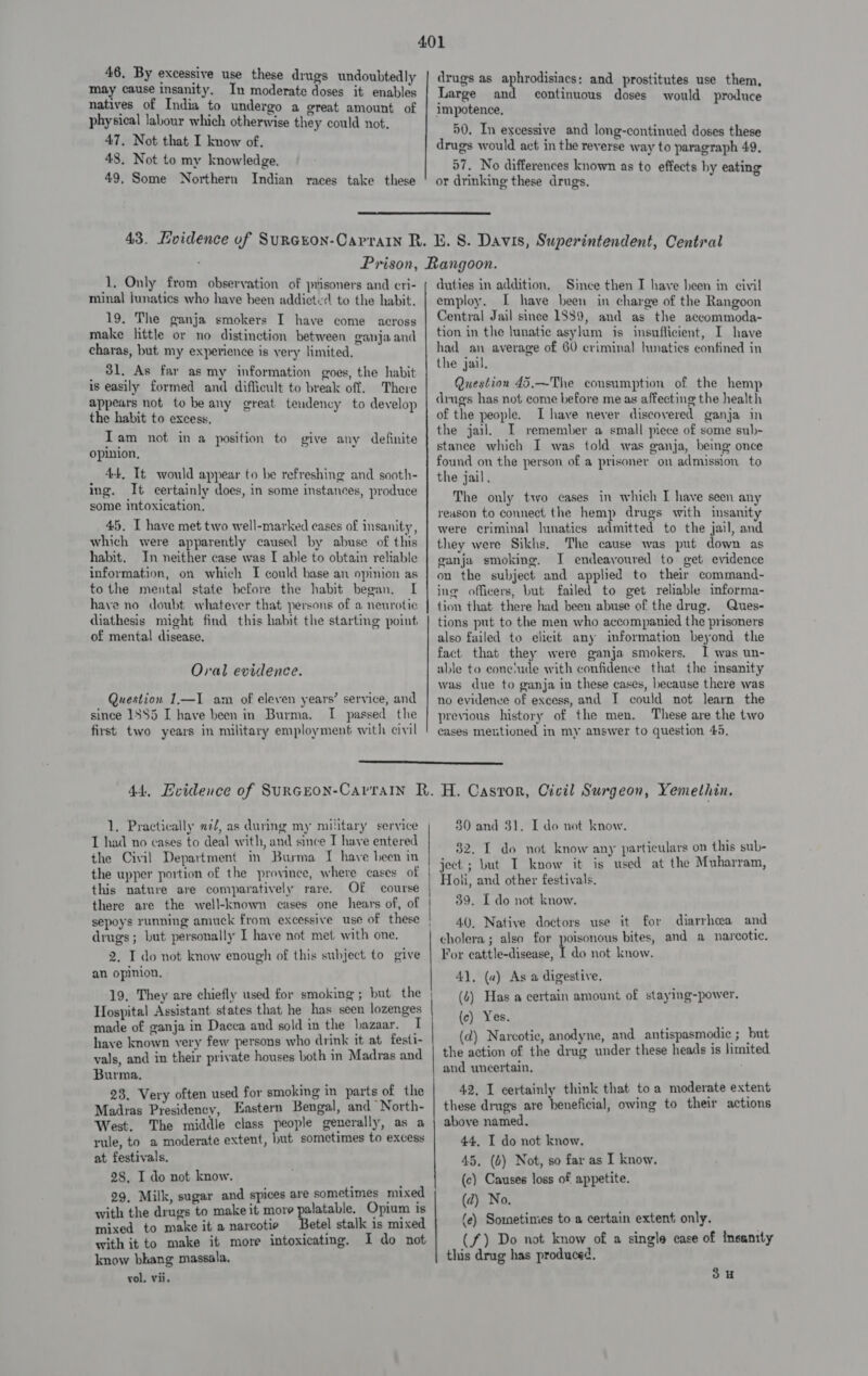 may cause insanity. In moderate doses it enables natives of India to undergo a great amount of physical labour which otherwise they could not. 47, Not that I know of. 43. Not to my knowledge. 49, Some Northern Indian races take these drug's as aphrodainon and prostitutes use them, Large and continuous doses would produce impotence, 50. In excessive and long-continued doses these drugs would act in the reverse way to paragraph 49, 57, No differences known as to effects by eating or drinking these drugs.  1, Only from observation of prisoners and eri- minal junatics who have heen addicted to the habit. 19. The ganja smokers I have come across make little or no distinction between ganja and charas, but my experience is very limited. _ 81. As far as my information goes, the habit is easily formed and difficult to break off. There appears not to be any great tendency to develop the habit to excess. Tam not in a position to give any definite opinion, 44, It would appear to be refreshing and sooth- ing. It certainly does, in some instances, produce some intoxication, 45. I have met two well-marked cases of insanity, which were apparently caused by abuse of this habit. In neither case was I able to obtain reliable information, on which I could base an opinion as to the mental state before the habit began. I have no doubt whatever that persons of a neurotic diathesis might find this habit the starting point of mental disease. Oral evidence. Question 1.—I am of eleven years’ service, and since 1885 I have been in Burma. I passed the first two years in military employment with civil duties in addition. Since then I have heen in civil employ. I have been in charge of the Rangoon Central Jail since 1889, and as the accommoda- tion in the lunatic asylum is insuflicient, I have had an average of 60 criminal hmaties confined in the jail, Question 45.—The consumption of the hemp drugs has not come before me as affecting the health of the people. I have never discovered ganja in the jail. I remember a small piece of some sub- stance which I was told was ganja, being once found on the person of a prisoner on admission to the jail. The only two cases in which I have seen any reason to connect the hemp drugs with insanity were criminal lunatics admitted to the jail, and they were Sikhs. The cause was put down as ganja smoking. I endeavoured to get evidence on the subject and applied to their command- ing officers, but failed to get reliable informa- tion that there had been abuse of the drug, Ques- tions put to the men who accompanied the prisoners also failed to elicit any information beyond the fact that they were ganja smokers. I was un- able to cone’ude with confidence that the insanity was due to ganja in these cases, because there was no evidence of excess, and I could not learn the previous history of the men. These are the two cases mentioned in my answer to question 45,  1. Practically 7/7, as during my military service I had no cases to deal with, and since I have entered the Civil Department in Burma I have been in the upper portion of the province, where cases of this nature are comparatively rare. OF course there are the well-known cases one hears of, of sepoys running amuck from excessive use of these drugs; but personally I have not met with one. 2. I do not know enough of this subject to give an opinion, 19. They are chiefly used for smoking ; but the Hospital Assistant states that he has seen lozenges made of ganja in Dacca and sold in the bazaar. I have known very few persons who drink it at festi- vals, and in their private houses both in Madras and Burma, 23, Very often used for smoking in parts of the Madras Presidency, Eastern Bengal, and North- West. The middle class people generally, as a rule, to a moderate extent, hut sometimes to excess at festivals. 28, I do not know. 29, Milk, sugar and spices are sometimes mixed with the drugs to make it more pengers Opium is mixed to make it a narcotie etel stalk is mixed with it to make it more intoxicating. I do not know bkang massala. vol. vii. Pe ee a —_——————— 30 and 31. I do not know. 32. I do not know any particulars on this sub- ject ; but I know it is used at the Muharram, Holi, and other festivals, 39. I do not know. 40, Native doctors use it for diarrhwa and cholera ; also for poisonous bites, and a narcotic. For cattle-disease, I do not know. 4], (a) As a digestive. (4) Has a certain amount of staying-power. {c) Yes. (d) Narcotie, anodyne, and antispasmodic ; but the action of the drug under these heads is limited and uncertain. 42, I certainly think that toa moderate extent these drugs are beneficial, owing to their actions above named. 44. I do not know. 45, (6) Not, so far as I know. (c) Causes loss of appetite. (d) No. (e) Sometimes to a certain extent only. (f) Do not know of a single case of insanity this drug has produced. 3H