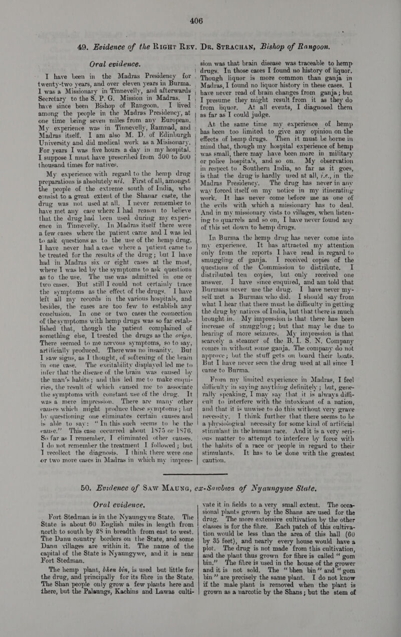 Oral evidence. I have been in the Madras Presidency for twenty-two years, and over eleyen years in Burma, Secretary to the S. P.G. Mission in Madras, I have since been Bishop of Rangoon, — among the people in the Madras Presidency, at one time being seven miles from any European. My experience was in Timevelly, Ramnad, and Madras itself, I am also M. D. of Edinburgh University and did medical work as a Misisonary, For years I was five hours a day in my hospital. I suppose I must have prescribed from 300 to 500 thousand times for natives, My experience with regard to the hemp drug preparations is absolutely x72, Pirst of all, amongst the people of the extreme south of India, who eonsist to a great extent of the Shanar caste, the drug was not used at all. I never remember to have met any case where I had reason to believe that the drug had been used during my experi- ence in Tinneyelly. In Madras itself there were a few cases where the patient came and I was led to ask questions as to the use of the hemp drug. I have never had a case where a patient came to be treated for the results of the drug; but I have had in Madras six or eight cases at the most, where I was led by the symptoms to ask questions asto the use. The use was admitted in one or two cases. But still I could not certainly trace the symptoms as the effect of the drugs, I have left all my veecords in the various hospitals, and besides, the cases are too few to establish any conclusion, In one or two cases the conection of thesymptoms with hemp drugs was so far estal- lished that, though the patient complaimed of something else, I treated the drugs as the orego, There seemed to me nervous symptoms, so to say, artificially produced, There was no insanity. But I saw signs, as I thought, of softening of the bram in one case. The excitalility displayed led me to infer that the disease of the brain was caused by the man’s habits; and this led me to make enqui- ries, the result of which caused me to associate the symptoms with constant use of the drug. It was &amp; mere impression, There are many other causes which might produce these symptoms ; Lut by questioning one eliminates certain causes anid is able to say: “In this such seems to he the cause.’ This ease oceurred about 1875 or 1876. So far as I remember, I eliminated other causes, I do not remember the treatment I followed ; but T recollect the diagnosis. I think there were one or two more cases in Madras in which my impres- Dr. Strracuan, Bishop of Rangoon. sion was that brain disease was traceable to hemp- drugs. In those cases I found no history of liquor. Though liquor is more common than ganja in Madras, I found no liquor history in these cases, I have never read of brain changes from ganja; but I presume they might result from it as they do At all events, I diagnosed them as far as I could judge, At the same time my experience of hemp has heen too limited to give any opinion on the effects of hemp drugs. Then it must Le borne in mind that, though my hospital experience of hemp was small, there may have been more in military or police hospita's, and so on. My observation in respect to Southern India, so far as it goes, is that the drug is hardly used at all, 7.¢., in the Madras Presideney. The drug has never in any way forced itself on my notice in my itinerating work, It has never come before me as one of the evils with which a missionary has to deal. And in my missionary vists to villages, when listen- ing to quarrels and so on, I have never found any of this set down to hemp drugs. In Burma the hemp drug has never come into my experience, It has attracted my attention only from the reports I have read in regard to smuggling of ganja. I received copies of the questions of the Commission to distribute. I distriluted ten copies, but only received one answer, I have since enquired, and am told that Burmans never use the drug. I have never my- self met a Burman who did. I should say from what I hear that there must be difficulty in getting the drug by natives of India, but that there is much brought in. My impression is that there has been increase of smugglng; but that may he due to hearing of more seizures, My impression is that scarcely a steamer of the B. I. S. N. Company comes in without some ganja, The company do not approve; but the stuff gets on board their boats. But I have never seen the drug used at all since I came to Burma, From my limited experience in Madras, I feel dillieulty in saying anything definitely ; but, gene- rally speaking, I may say that it is always difli- cult to interfere with the intoxicant of a nation, and that it is unwise to do this without very grave necessity, I think further that there seems to he a physiological necessity for some kind of artificial stimulant in the human race. And it is a very seri- the habits of a race or people in regard to their stimulants. It has to Le done with the greatest caution.  Oral evidence. _ Fort Stedman is in the Nyaungywe State. The State is about 60 English miles in length from north to south by 2S in breadth from east to west. The Danu country borders on the State, and some Danu villages are within it. The name of the capital of the State is Nyaungywe, and it is near Fort Stedman. The hemp plant, bien bin, is used but little for the drug, and principally for its fibre in the State. The Shan people only grow a few plants here and there, but the Palaungs, Kachins and Lawas culti- vate it in fields to a very small extent. The occa- sional plants grown by the Shans are used for the drug. The more extensive cultivation by the other ~ classes is for the fibre. Each patch of this cultiva- tion would be Jess than the area of this hall (60 by 35 feet), and nearly every house would have a plot. The drug is not made from this cultivation, and the plant thus grown for fibre is called “ gom bin.” The fibre is used in the house of the grower and it is not sold. The “bhen bin” and “gom bin” are precisely the same plant. I do not know if the male plant is removed when the plant is grown as a narcotic by the Shans; but the stem of