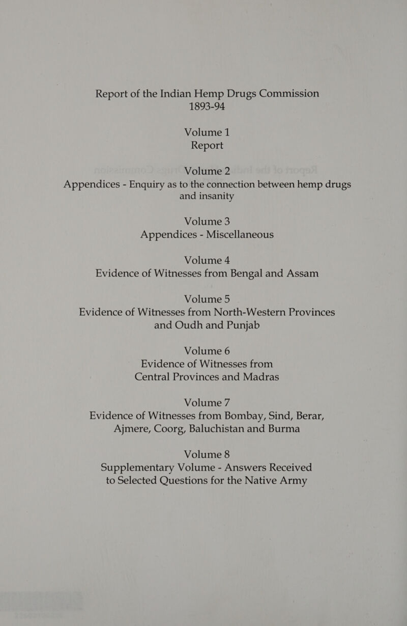 Report of the Indian Hemp Drugs Commission 1893-94 Volume 1 Report Volume 2 Appendices - Enquiry as to the connection between hemp drugs and insanity Volume 3 Appendices - Miscellaneous Volume 4 Evidence of Witnesses from Bengal and Assam Volume 5 Evidence of Witnesses from North-Western Provinces and Oudh and Punjab Volume 6 Evidence of Witnesses from Central Provinces and Madras Volume 7 Evidence of Witnesses from Bombay, Sind, Berar, Ajmere, Coorg, Baluchistan and Burma Volume 8 Supplementary Volume - Answers Received to Selected Questions for the Native Army