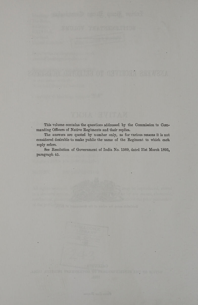 This volume contains the questions addressed by the Commission to Com- manding Officers of Native Regiments and their replies. The answers are quoted by number only, as for various reasons it is not considered desirable to make public the name of the Regiment to which each reply refers. : . See Resolution of Government of India No. 1369, dated 21st March 1895, paragraph 45.