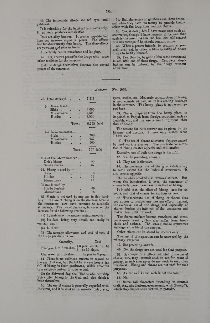 44, The immediate effects are red eyes and giddiness. It is refreshing for the habitual consumers only. It certainly produces intoxication. Does not allay hunger. It creates appetite but does not increase digestive power The effects last for about twenty-four hours. The after-effects are yawning and pain in limbs. It certainly causes uneasiness and longing. 49, Yes, doctors prescribe the drugs with some other medicine for the purpose. But the drugs themselves decrease the sexual power of the consumer. &gt; 51. Bad characters or gamblers use these drugs, and when they have no money to provide them- selves with the drug, they commit thefts. 58.°Yes, it does; but I have never seen such an occurrence, though I have reasons to believe that such is the case. When one has lost self-control it is not strange if he should commit crime. 54, When a person intends to commit a pre- meditated act, he takes a little quantity of these drugs to fortify himself. 55. Yes, they do, by giving him some sweetmeat mixed with one of these drugs. Complete stupe- faction can be induced by the, drugs without admixture,  20. Total strength . . 7,412 (a) Combatants— Sikhs . » 8,000 Mussalmans . . 2,500 Hindus , ; 1,500 8,655 (sic) nel ToraL (L) Non-combatanis— Sikhs ; , 200 Mussalmans . fs 257 Hindus Z : 3800 ToTau 757 (szc) Out of the above number :— Drink bhang 4.3 Smoke charas * 57 24. Bhang is used by— Sikhs é 16 Hindus 15 Mussalmans 12 Charas is used by— Hindu Purbias ; ‘ 89 Mussalmans 18 one in this terri- 25. Ganja is not used by ay e decrease, because tory. The use of bhang is on t the consumers now have recourse to alcoholic stimulants, The use of charas is, however, on the increase for the following reasons :— (1) It inebriates the smoker instantancously ; (2) Its dose being very small, can easily be carried ; and (8) Is cheap. 28. The average allowance and cost of each of the drugs per diem is :— Quantity. Cost Bhang— 8 to 6 mashas is ee for 10 Charas—1] to 6 mashas 1} pies to 9 pies. $2, There is no religious custom in regard to the uee of charas, but the Sikhs always keep a jar full of bhang in their gardwaras, which amounts to a religious custom to some extent. On the Shivratri day the Hindus who worship Shiva offer bhang to the God, and also drink a little themselves. _88, The use of charas is generally regarded with disfavour, and it is smoked by menials only, viz.,   syces, coolies, etc. Moderate consumption of bhang is not considered bad, as it is a cooling beverage inthe summer. The hemp plant is not worship- ped here. 39. Charas prepared from the hemp plant is imported to Panjab from foreign countries, such as Ladakh, etc., and its use is more injurious than that of bhang. The reasons for this answer can be given by the hakims and doctors. I have only stated what I have seen. 41, The use of charas alleviates fatigue caused by hard work or journey. The moderate consump- tion of bhang creates appetite and exhilaration. Excessive use of both the drugs is harmful. 42, See the preceding answer. 43. They are inoffensive. 44, The moderate use of bhang is exhilarating to some extent for the habitual consumers. It also creates appetite. Charas when smoked also removeslaziness. But when the intoxication is over, the consumer of charas feels more uneasiness than that of bhang. It is said that the effect of bhang lasts for six hours, and that of charas for an hour or two. 45. The moderate use of bhang or charas does not appear to produce any noxious effect. Indeed, the excessive use of the drugs, and especially of charas, deadens the intellect of the consumers and makes them unfit for work. _ The charas-smokers become emaciated and some- times quite insane. They also suffer from bron- chitis and asthma. The strong smoke sometimes endangers the life of the smoker. Other effects can be stated by doctors only. ‘The last of this‘question can be answered by the military surgeons. 46. See preceding answér. 49, No, the drugs are not used for that purpose. 51. &lt;A sharper or a pilferer addicted to the use of charas, etc., may commit such an act for want of money, as such men never do any work to earn their livelihood. Bhang and charas are not used for such purposes. 58. As far as I know, such is not the case, 54. No. 55. Some bad characters intending to commit which they induce their victims to partake,