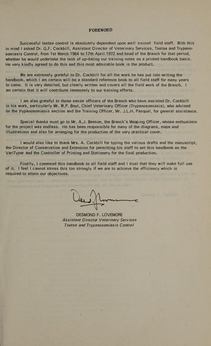 FOREWORD Successful tsetse control is absolutely dependent upon well trained field staff. With this in mind | asked Dr. G.F. Cockbill, Assistant Director of Veterinary Services, Tsetse and Trypano- somiasis Control, from 1st March 1964 to 17th April 1972 and head of the Branch for that period, whether he would undertake the task of up-dating our training notes on a printed handbook basis. He very kindly agreed to do this and this most admirable book is the product. We are extremely grateful to Dr. Cockbill for all the work he has put into writing the handbook, which | am certain will be a standard reference book to all field staff for many years to come. It is very detailed, but clearly written and covers all the field work of the Branch. | am certain that it will contribute immensely to our training efforts. | am also grateful to those senior officers of the Branch who have assisted Dr. Cockbill in his work, particularly Mr. W.P. Boyt, Chief Veterinary Officer (Trypanosomiasis), who advised On the trypanosomiasis section and the Training Officer, Mr. J.L.H. Pasqual, for general assistance. Special thanks must go to Mr. A.J. Beeson, the Branch’s Mapping Officer, whose enthusiasm for the project was endless. He has been responsible for many of the diagrams, maps and illustrations and also for arranging for the production of the very practical cover. | would also like to thank Mrs. A. Cockbill for typing the various drafts and the manuscript, the Director of Conservation and Extension for permitting his staff to set this handbook on the VariTyper and the Controller of Printing and Stationery for the final production. Finally, | commend this handbook to all field staff and | trust that they will make full use of it. | feel | cannot stress this too strongly if we are to achieve the efficiency which is required to attain our objectives. ~ Les, DESMOND F. LOVEMORE Assistant Director Veterinary Services Tsetse and Trypanosomiasis Contro/