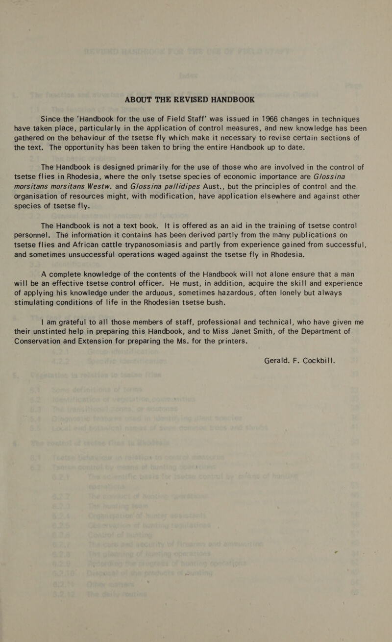 ABOUT THE REVISED HANDBOOK Since the ‘Handbook for the use of Field Staff’ was issued in 1966 changes in techniques have taken place, particularly in the application of control measures, and new knowledge has been gathered on the behaviour of the tsetse fly which make it necessary to revise certain sections of the text. The opportunity has been taken to bring the entire Handbook up to date. The Handbook is designed primarily for the use of those who are involved in the control of tsetse flies in Rhodesia, where the only tsetse species of economic importance are G/ossina morsitans morsitans Westw. and Glossina pal/lidipes Aust., but the principles of control and the Organisation of resources might, with modification, have application elsewhere and against other species of tsetse fly. The Handbook is not a text book. It is offered as an aid in the training of tsetse control personnel. The information it contains has been derived partly from the many publications on tsetse flies and African cattle trypanosomiasis and partly from experience gained from successful, and sometimes unsuccessful operations waged against the tsetse fly in Rhodesia. A complete knowledge of the contents of the Handbook will not alone ensure that a man will be an effective tsetse control officer. He must, in addition, acquire the skill and experience of applying his knowledge under the arduous, sometimes hazardous, often lonely but always stimulating conditions of life in the Rhodesian tsetse bush. | am grateful to all those members of staff, professional and technical, who have given me their unstinted help in preparing this Handbook, and to Miss Janet Smith, of the Department of Conservation and Extension for preparing the Ms. for the printers. Gerald. F. Cockbill.