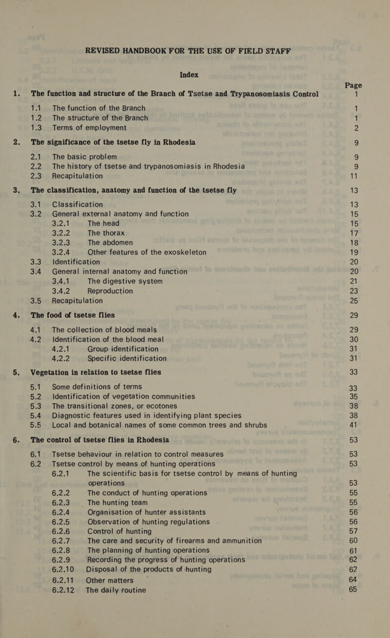 REVISED HANDBOOK FOR THE USE OF FIELD STAFF Index The function and structure of the Branch of Tsetse and Trypanosomiasis Control 1.1. The function of the Branch 1.2. The structure of the Branch 1.3 Terms of employment The significance of the tsetse fly in Rhodesia 2.1. The basic problem 2.2. The history of tsetse and trypanosomiasis in Rhodesia 2.3. Recapitulation The classification, anatomy and function of the tsetse fly 3.1. Classification 3.2 General external anatomy and function 322.1 The head 372.2 The thorax 3:23 The abdomen 32.4 Other features of the exoskeleton 3.3. Identification 3.4 General internal anatomy and function 3.4.1 The digestive system SPE Reproduction 3.5 Recapitulation The food of tsetse flies 4.1. The collection of blood meals 4.2 \|dentification of the blood meal 4.2.1 Group identification Aj? 2 Specific identification Vegetation in relation to tsetse flies 5.1 Some definitions of terms 5.2 Identification of vegetation communities 5.3. The transitional zones, or ecotones 5.4 Diagnostic features used in identifying plant species 5.5 Local and botanical names of some common trees and shrubs The control of tsetse flies in Rhodesia 6.1 Tsetse behaviour in relation to control measures 6.2 Tsetse control by means of hunting operations 6.2.1 The scientific basis for tsetse contro! by means of hunting operations Go252 The conduct of hunting operations 6.2.3. | The hunting team 6.2.4 Organisation of hunter assistants 6.2.5 Observation of hunting regulations 6.2.6 Control! of hunting 6.2.7 The care and security of firearms and ammunition 6.2.8 The planning of hunting operations 6.2.9 Recording the progress of hunting operations 6.2.10 Disposal of the products of ‘hunting 6.2.11 Other matters 6.2.12 The daily routine 53 55 55 56 56 57 60 61 62 62 64 65