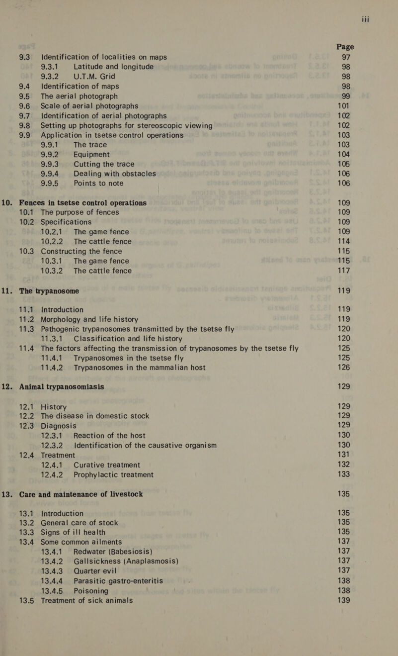 9.3 9.4 3:5 9.6 9.7 9.8 9.9 Identification of localities on maps 9.3.1 Latitude and longitude 9.3.2 U.T.M. Grid Identification of maps The aerial photograph Scale of aerial photographs Identification of aerial photographs Setting up photographs for stereoscopic viewing Application in tsetse control operations 9.9.1 The trace 9.9.2 Equipment 9.9.3 Cutting the trace 9.9.4 Dealing with obstacles 9.9.5 Points to note 10.1 10.2 10.3 The purpose of fences Specifications 10.2.1. The game fence 10.2.2 The cattle fence Constructing the fence 10.3.1 The game fence 10.3.2 The cattle fence Introduction Morphology and life history Pathogenic trypanosomes transmitted by the tsetse fly 11.3.1. Classification and life history The factors affecting the transmission of trypanosomes by the tsetse fly 11.4.1. Trypanosomes in the tsetse fly 11.4.2. Trypanosomes in the mammalian host 12.1 12.2 12.3 12.4 History The disease in domestic stock Diagnosis 12.3.1 Reaction of the host 12.3.2 Identification of the causative organism Treatment 12.4.1. Curative treatment 12.4.2 Prophylactic treatment 13.1 13.2 13.3 13.4 13.5 Introduction General care of stock Signs of ill health Some common ailments 13.4.1 Redwater (Babesiosis) 13.4.2 Gallsickness (Anaplasmosis) 13.4.3 Quarter evil 13.4.4 Parasitic gastro-enteritis 13.4.5 Poisoning Treatment of sick animals Page 97 98 98 98 99 101 102 102 103 103 104 105 106 106 109 109 109 109 114 115 115 117 119 119 119 120 120 125 125 126 129 129 129 129 130 130 131 132 133 135 135 135 135 137 137 137 137 138 138 139