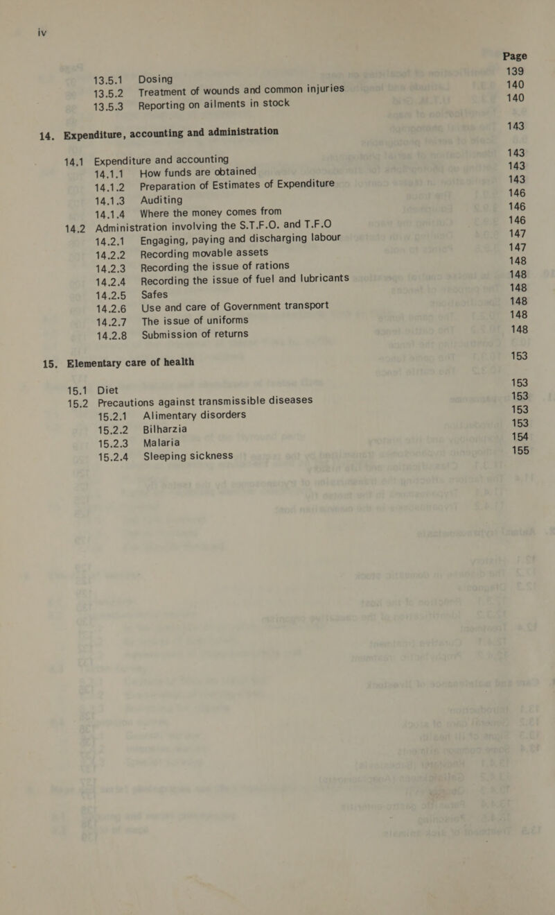 13.5.1 Dosing 13.5.2 Treatment of wounds and common injuries 13.5.3. Reporting on ailments in stock 14.1 14,2 Expenditure and accounting 14.1.1 How funds are obtained 14.1.2. Preparation of Estimates of Expenditure 14.1.3 Auditing 14.1.4 Where the money comes from Administration involving the S.T.F.O. and T.F.O 14.2.1. Engaging, paying and discharging labour 14.2.2 Recording movable assets 14.2.3 Recording the issue of rations 14.2.4 Recording the issue of fuel and lubricants 14.2.5 Safes 14.2.6 Use and care of Government transport 14.2.7. The issue of uniforms 14.2.8 Submission of returns 15.1 15.2 Diet Precautions against transmissible diseases 15.2.1. Alimentary disorders 15.2.2 Bilharzia 15.2.3 Malaria 15.2.4 Sleeping sickness Page 139 140 140 143 143 143 143 146 146 146 147 147 148 148 148 148 148 148 153 153 153 153 153 154 155