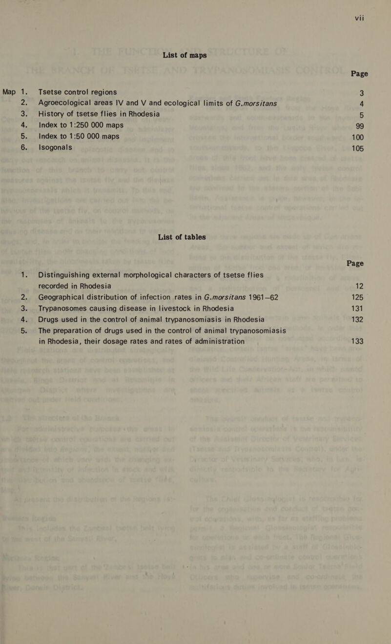 AT PwWN Pe era a List of maps Tsetse control regions Agroecological areas IV and V and ecological limits of G.morsitans History of tsetse flies in Rhodesia Index to 1:50 000 maps Isogonals List of tables Distinguishing external morphological characters of tsetse flies recorded in Rhodesia Geographical distribution of infection .rates in G.morsitans 1961—62 Trypanosomes causing disease in livestock in Rhodesia Drugs used in the control of animal trypanosomiasis in Rhodesia The preparation of drugs used in the control of animal trypanosomiasis in Rhodesia, their dosage rates and rates of administration vii Page af Ww 105 Page 12 125 131 132 133