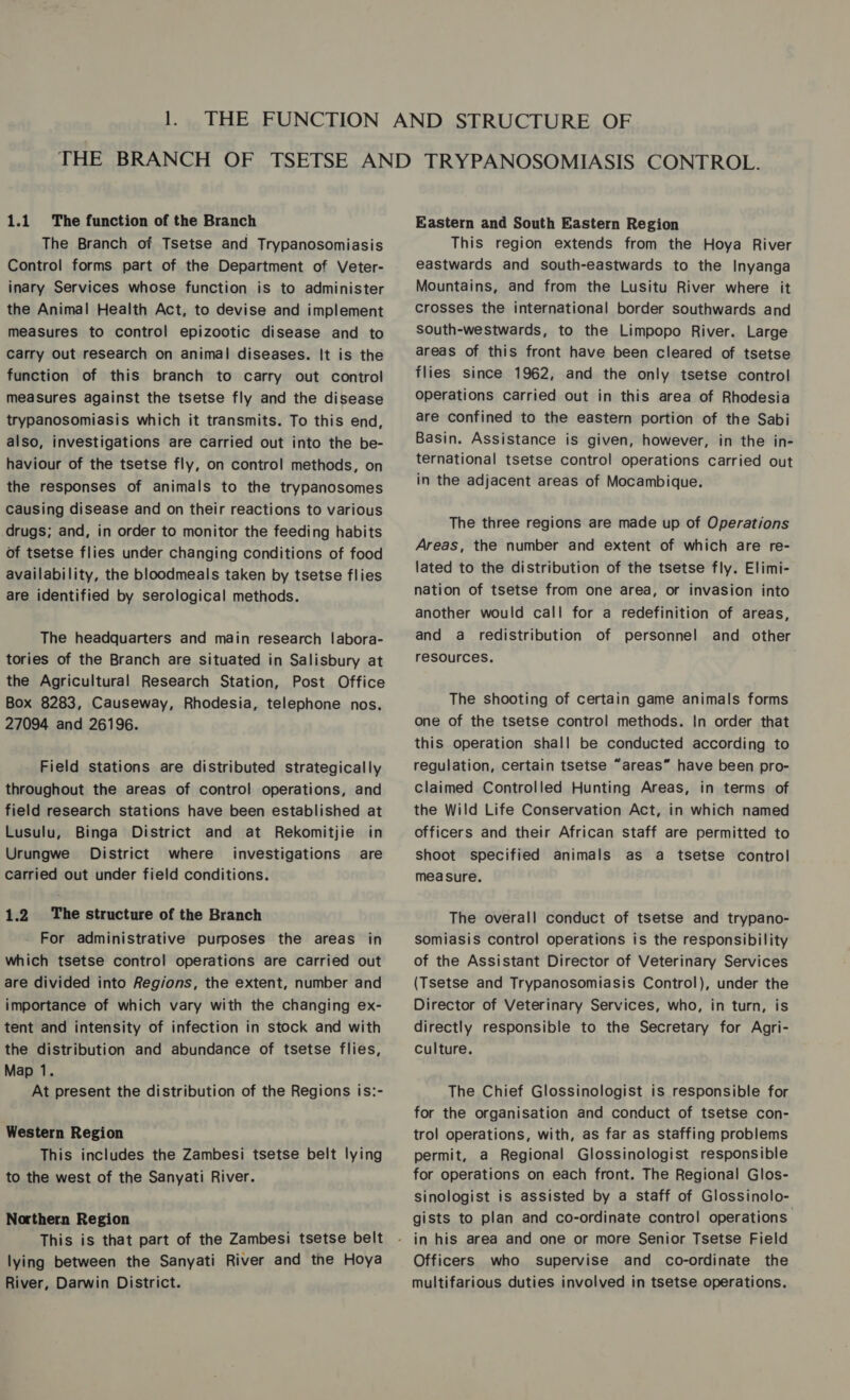 The Branch of Tsetse and Trypanosomiasis Control forms part of the Department of Veter- inary Services whose function is to administer the Animal Health Act, to devise and implement measures to control epizootic disease and to carry Out research on animal diseases. It is the function of this branch to carry out control measures against the tsetse fly and the disease trypanosomiasis which it transmits. To this end, also, investigations are carried out into the be- haviour of the tsetse fly, on control methods, on the responses of animals to the trypanosomes Causing disease and on their reactions to various drugs; and, in order to monitor the feeding habits of tsetse flies under changing conditions of food availability, the bloodmeals taken by tsetse flies are identified by serological methods. The headquarters and main research labora- tories of the Branch are situated in Salisbury at the Agricultural Research Station, Post Office Box 8283, Causeway, Rhodesia, telephone nos. 27094 and 26196. Field stations are distributed strategically throughout the areas of control operations, and field research stations have been established at Lusulu, Binga District and at Rekomitjie in Urungwe District where investigations are carried out under field conditions. 1.2 The structure of the Branch For administrative purposes the areas in which tsetse control operations are carried out are divided into Regions, the extent, number and importance of which vary with the changing ex- tent and intensity of infection in stock and with the distribution and abundance of tsetse flies, Map 1. At present the distribution of the Regions is:- Western Region This includes the Zambesi tsetse belt lying to the west of the Sanyati River. Northern Region This is that part of the Zambesi tsetse belt lying between the Sanyati River and the Hoya River, Darwin District. Eastern and South Eastern Region This region extends from the Hoya River eastwards and south-eastwards to the Inyanga Mountains, and from the Lusitu River where it crosses the international border southwards and South-westwards, to the Limpopo River. Large areas of this front have been cleared of tsetse flies since 1962, and the only tsetse control operations carried out in this area of Rhodesia are confined to the eastern portion of the Sabi Basin. Assistance is given, however, in the in- ternational tsetse control operations carried out in the adjacent areas of Mocambique. The three regions are made up of Operations Areas, the number and extent of which are re- lated to the distribution of the tsetse fly. Elimi- nation of tsetse from one area, or invasion into another would call for a redefinition of areas, and a redistribution of personnel and other resources. The shooting of certain game animals forms one of the tsetse control methods. In order that this operation shall be conducted according to regulation, certain tsetse “areas” have been pro- claimed Controlled Hunting Areas, in terms of the Wild Life Conservation Act, in which named officers and their African staff are permitted to shoot specified animals as a tsetse control measure. The overall conduct of tsetse and trypano- somiasis control operations is the responsibility of the Assistant Director of Veterinary Services (Tsetse and Trypanosomiasis Control), under the Director of Veterinary Services, who, in turn, is directly responsible to the Secretary for Agri- Culture. The Chief Glossinologist is responsible for for the organisation and conduct of tsetse con- trol operations, with, as far as staffing problems permit, a Regional Glossinologist responsible for operations on each front. The Regional Glos- sinologist is assisted by a staff of Glossinolo- gists to plan and co-ordinate contro! operations Officers who supervise and co-ordinate the multifarious duties involved in tsetse operations.