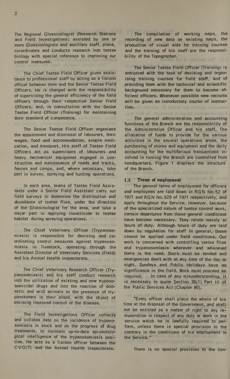 The Regional Glossinologist (Research Stations and Field Investigations) assisted by one or more Glossinologists and ancillary staff, plans, co-ordinates and conducts research into tsetse biology with special reference to improving our control measures. The Chief Tsetse Field Officer gives assis- tance to professional staff by acting as a liaison officer between them and the Senior Tsetse Field Officers. He is charged with the responsibility of supervising the general efficiency of the field officers through their respective Senior Field Officers, and, in consultation with the Senior Tsetse Field Officer (Training) for maintaining their standard of competence. The Senior Tsetse Field Officer organises the appointment and dismissal of labourers, their wages, food and accommodation, simple medi- cation, and transport. His staff of Tsetse Field Officers act as supervisors of labourers and heavy mechanical equipment engaged in con- struction and maintenance of roads and tracks, fences and camps, and, where necessary, take part in survey, spraying and hunting operations. In each area, teams of Tsetse Field Assis- tants under a Senior Field Assistant carry out field surveys to determine the distribution and abundance of tsetse flies, under the direction of the Glossinologist for the area, and take a major part in applying insecticide to tsetse habitat during spraying operations. The Chief Veterinary Officer (Trypanoso- miasis) is responsible for devising and co- ordinating control measures against trypanoso- miasis in livestock, operating through the Assistant Director of Veterinary Services (Field) and his Animal Health Inspectorate. The Chief Veterinary Research Officer (Try- panosomiasis) and his staff conduct research into the utilization of existing and new trypano- somicidal drugs and into the reaction of dom- estic and wild animals to the presence of try- panosomes in their blood, with the object of devising improved control of the disease. The Field Investigations Officer collects and collates data on the incidence of trypano- somiasis in stock and on the progress of drug treatments, to maintain up-to-date epizootolo- gical intelligence of the trypanosomiasis posi- tion. He acts as a liaison officer between the CVO(T) and the Animal Health Inspectorate. The compilation of working maps, the recording of new data on existing maps, the production of visual aids for training courses and the training of his staff are the responsi- bility of the Topographer. The Senior Tsetse Field Officer (Training) is entrusted with the task of devising and organ- ising training courses for field staff, and of providing them with the technical and scientific background necessary for them to become ef- ficient officers. Whenever possible new recruits will be given an introductory course of instruc- tion. The general administration and accounting functions of the Branch are the responsibility of the Administrative Officer and his staff. The allocation of funds to provide for the various activities in the several operations areas, the purchasing of stores and equipment and the daily accounting for the multifarious transactions in- volved in running the Branch are controlled from headquarters. Figure 1 displays the structure of the Branch. 1.3 Terms of employment The general terms of employment for officers and employees are laid down in RGN No.52 of 1971 and RGN No. 529 of 1971 respectively, and apply throughout the Service. However, because of the specialized nature of tsetse control work, certain departures from these general conditions have become necessary. They relate mainly to hours of duty. Although hours of duty are laid down by regulation for staff in general, these cannot be applied under field conditions. Our work is concerned with controlling tsetse flies and trypanosomiasis wherever and whenever there is the need. Stock must be tended and emergencies dealt with at any time of the day or night. Sundays and Public Holidays have no significance in the field. Work must proceed as required. In case of any misunderstanding, it is necessary to quote Section 38(1) Part III of the Public Services Act (Chapter 90). “Every officer shall place the whole of his time at the disposal of the Government, and shall not be entitled as a matter of right to any re- muneration in respect of any duty or work in the service which he is lawfully required to per- form, unless there is special provision to the contrary in the conditions of his employment in the Service.” There is no special provision to the con-