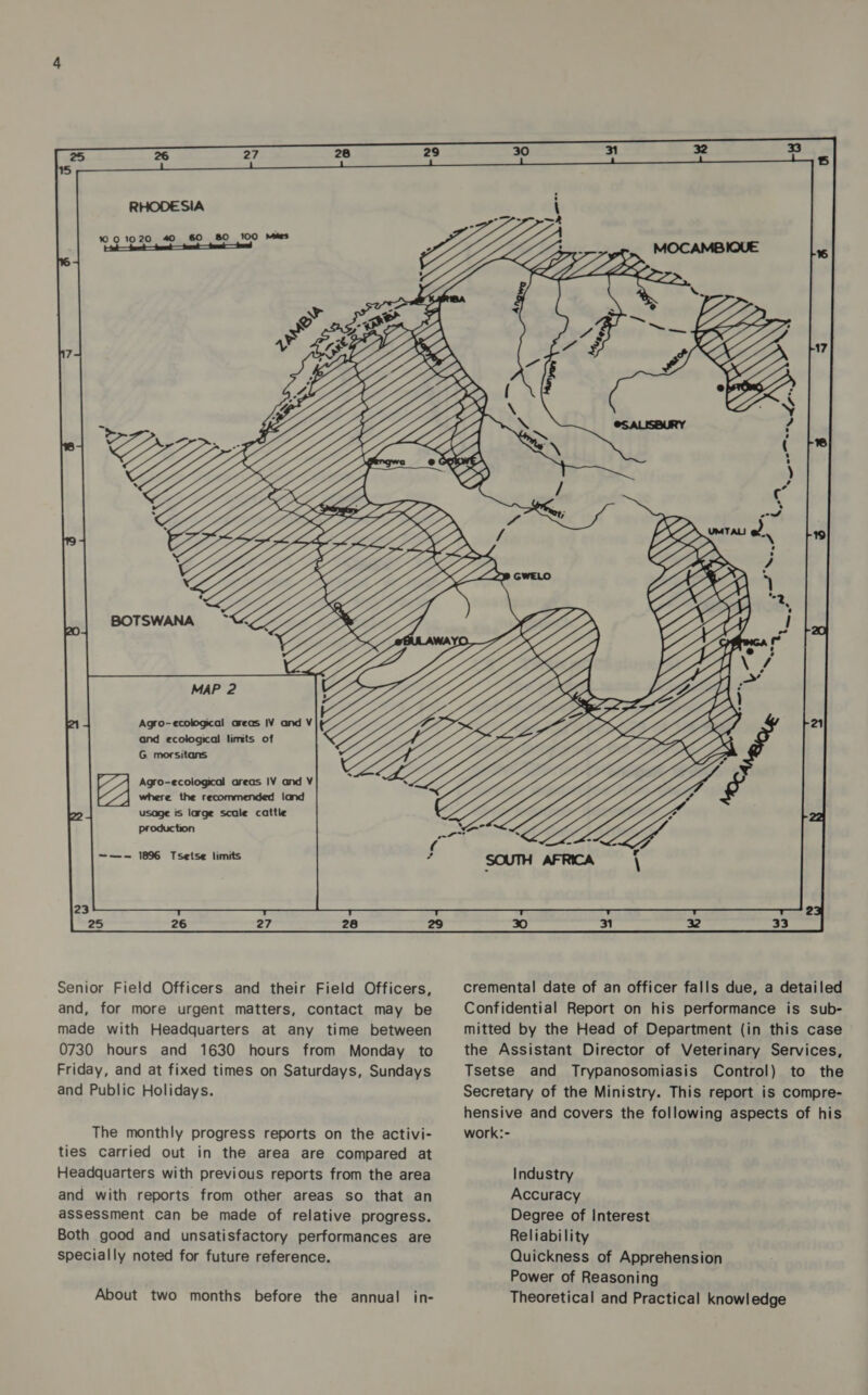 Hak foe tet — tnd — Se — So Agro-ecological areas IV and V and ecological limts of G. morsitans Agro-ecological areas IV and V 1 where the recommended land usage is large scale cattle Production —-—- 1896 Tsetse limits Senior Field Officers and their Field Officers, and, for more urgent matters, contact may be made with Headquarters at any time between 0730 hours and 1630 hours from Monday to Friday, and at fixed times on Saturdays, Sundays and Public Holidays. The monthly progress reports on the activi- ties carried out in the area are compared at Headquarters with previous reports from the area and with reports from other areas so that an assessment can be made of relative progress. Both good and unsatisfactory performances are specially noted for future reference. About two months before the annual in- cremental date of an officer falls due, a detailed Confidential Report on his performance is sub- mitted by the Head of Department (in this case the Assistant Director of Veterinary Services, Tsetse and Trypanosomiasis Control) to the Secretary of the Ministry. This report is compre- hensive and covers the following aspects of his work:- Industry Accuracy Degree of Interest Reliability Quickness of Apprehension Power of Reasoning Theoretical and Practical knowledge