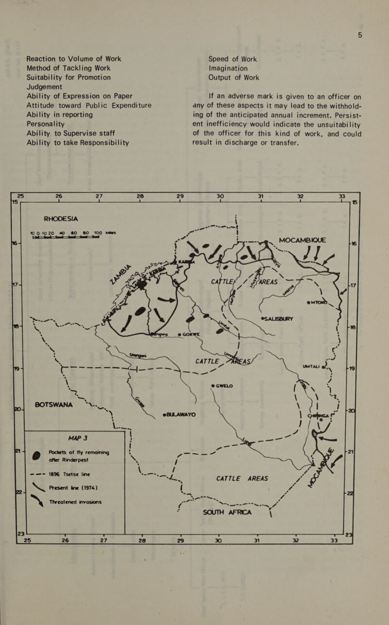 Reaction to Volume of Work Speed of Work Method of Tackling Work Imagination Suitability for Promotion Output of Work Judgement Ability of Expression on Paper If an adverse mark is given to an officer on Attitude toward Public Expenditure any of these aspects it may lead to the withhold- Ability in reporting ing of the anticipated annual increment. Persist- Personality ent inefficiency would indicate the unsuitability Ability to Supervise staff of the officer for this kind of work, and could Ability to take Responsibility result in discharge or transfer. RHODESIA i 1001020 40 60 80 100 Mies (ete fae — tet — fr — fot — fed CATTLE | - es oe MAP 3 ——- 1896 Tsetse line Q Present line (1974) > Threatened invasions
