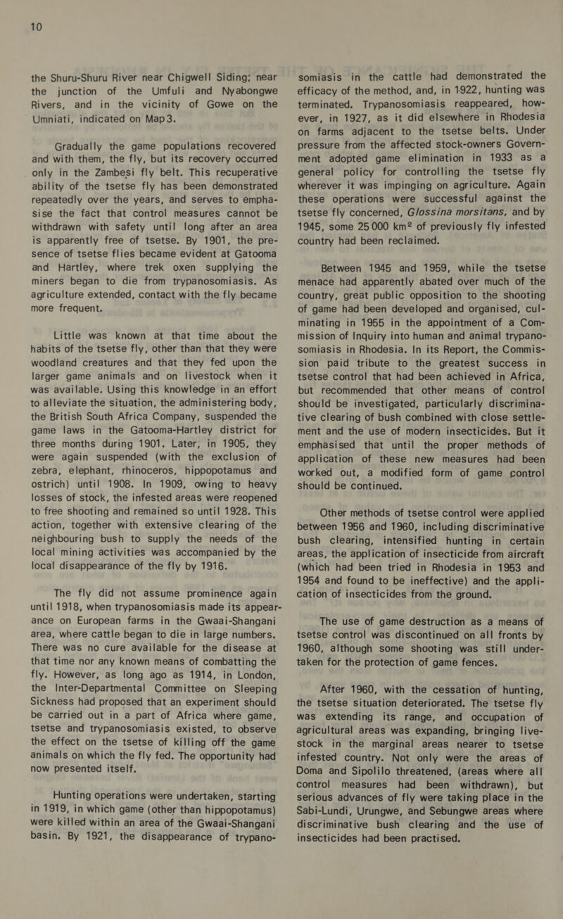 the Shuru-Shuru River near Chigwell Siding; near the junction of the Umfuli and Nyabongwe Rivers, and in the vicinity of Gowe on the Umniati, indicated on Map3. Gradually the game populations recovered and with them, the fly, but its recovery occurred only in the Zambesi fly belt. This recuperative ability of the tsetse fly has been demonstrated repeatedly over the years, and serves to empha- sise the fact that control measures cannot be withdrawn with safety until long after an area is apparently free of tsetse. By 1901, the pre- sence of tsetse flies became evident at Gatooma and Hartley, where trek oxen supplying the miners began to die from trypanosomiasis. As agriculture extended, contact with the fly became more frequent. Little was known at that time about the habits of the tsetse fly, other than that they were woodland creatures and that they fed upon the larger game animals and on livestock when it was available. Using this knowledge in an effort to alleviate the situation, the administering body, the British South Africa Company, suspended the game laws in the Gatooma-Hartley district for three months during 1901. Later, in 1905, they were again suspended (with the exclusion of zebra, elephant, rhinoceros, hippopotamus and ostrich) until 1908. In 1909, owing to heavy losses of stock, the infested areas were reopened to free shooting and remained so until 1928. This action, together with extensive clearing of the neighbouring bush to supply the needs of the local mining activities was accompanied by the local disappearance of the fly by 1916. The fly did not assume prominence again until 1918, when trypanosomiasis made its appear- ance on European farms in the Gwaai-Shangani area, where cattle began to die in large numbers. There was no cure available for the disease at that time nor any known means of combatting the fly. However, as long ago as 1914, in London, the Inter-Departmental Committee on Sleeping Sickness had proposed that an experiment should be carried out in a part of Africa where game, tsetse and trypanosomiasis existed, to observe the effect on the tsetse of killing off the game animals on which the fly fed. The opportunity had now presented itself. Hunting operations were undertaken, starting in 1919, in which game (other than hippopotamus) were killed within an area of the Gwaai-Shangani basin. By 1921, the disappearance of trypano- somiasis in the cattle had demonstrated the efficacy of the method, and, in 1922, hunting was terminated. Trypanosomiasis reappeared, how- ever, in 1927, as it did elsewhere in Rhodesia on farms adjacent to the tsetse belts. Under pressure from the affected stock-owners Govern- ment adopted game elimination in 1933 as a general policy for controlling the tsetse fly wherever it was impinging on agriculture. Again these operations were successful against the tsetse fly concerned, G/ossina morsitans, and by 1945, some 25000 km® of previously fly infested country had been reclaimed. Between 1945 and 1959, while the tsetse menace had apparently abated over much of the country, great public opposition to the shooting of game had been developed and organised, cul- minating in 1955 in the appointment of a Com- mission of Inquiry into human and animal trypano- somiasis in Rhodesia. In its Report, the Commis- sion paid tribute to the greatest success in tsetse control that had been achieved in Africa, but recommended that other means of control should be investigated, particularly discrimina- tive clearing of bush combined with close settle- ment and the use of modern insecticides. But it emphasised that until the proper methods of application of these new measures had been worked out, a modified form of game control should be continued. Other methods of tsetse control were applied between 1956 and 1960, including discriminative bush clearing, intensified hunting in certain areas, the application of insecticide from aircraft (which had been tried in Rhodesia in 1953 and 1954 and found to be ineffective) and the appli- cation of insecticides from the ground. The use of game destruction as a means of tsetse control was discontinued on all fronts by 1960, although some shooting was still under- taken for the protection of game fences. After 1960, with the cessation of hunting, the tsetse situation deteriorated. The tsetse fly was extending its range, and occupation of agricultural areas was expanding, bringing live- stock in the marginal areas nearer to tsetse infested country. Not only were the areas of Doma and Sipolilo threatened, (areas where all control measures had been withdrawn), but serious advances of fly were taking place in the Sabi-Lundi, Urungwe, and Sebungwe areas where discriminative bush clearing and the use of insecticides had been practised.