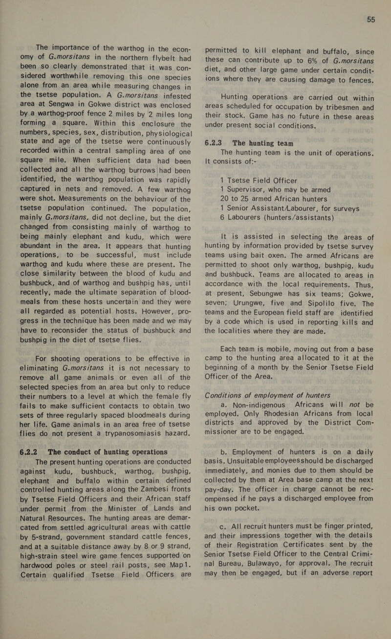 The importance of the warthog in the econ- omy of G.morsitans in the northern flybelt had been so clearly demonstrated that it was con- sidered worthwhile removing this one species alone from an area while measuring changes in the tsetse population. A G.morsitans infested area at Sengwa in Gokwe district was enclosed by a warthog-proof fence 2 miles by 2 miles long forming a square. Within this enclosure the numbers, species, sex, distribution, physiological State and age of the tsetse were continuously recorded within a central sampling area of one square mile. When sufficient data had been collected and all the warthog burrows had been identified, the warthog population was rapidly captured in nets and removed. A few warthog were shot. Measurements on the behaviour of the tsetse population continued. The population, mainly G.morsitans, did not decline, but the diet Changed from consisting mainly of warthog to being mainly elephant and kudu, which were abundant in the area. It appears that hunting operations, to be successful, must include warthog and kudu where these are present. The close similarity between the blood of kudu and bushbuck, and of warthog and bushpig has, until recently, made the ultimate separation of blood- meals from these hosts uncertain and they were all regarded as potential hosts. However, pro- gress in the technique has been made and we may have to reconsider the status of bushbuck and bushpig in the diet of tsetse flies. For shooting operations to be effective in eliminating G.morsitans it is not necessary to remove all game animals or even all of the selected species from an area but only to reduce their numbers to a level at which the female fly fails to make sufficient contacts to obtain two sets of three regularly spaced bloodmeals during her life. Game animals in an area free of tsetse flies do not present a trypanosomiasis hazard. 6.2.2 The conduct of hunting operations The present hunting operations are conducted against kudu, bushbuck, warthog, bushpig, elephant and buffalo within certain defined controlled hunting areas along the Zambesi fronts by Tsetse Field Officers and their African staff under permit from the Minister of Lands and Natural Resources. The hunting areas are demar- cated from settled agricultural areas with cattle by 5-strand, government standard cattle fences, and at a Suitable distance away by 8 or 9 strand, high-strain steel wire game fences supported on hardwood poles or steel rail posts, see Map1. Certain qualified Tsetse Field Officers are 55 permitted to kill elephant and buffalo, since these can contribute up to 6% of G.morsitans diet, and other large game under certain condit- ions where they are causing damage to fences. Hunting operations are carried out within areas scheduled for occupation by tribesmen and their stock. Game has no future in these areas under present social conditions. 6.2.3. The hunting team The hunting team is the unit of operations. It Consists of:- 1 Tsetse Field Officer 1 Supervisor, who may be armed 20 to 25 armed African hunters 1 Senior Assistant/Labourer, for surveys 6 Labourers (hunters/assistants) It is assisted in selecting the areas of hunting by information provided by tsetse survey teams using bait oxen. The armed Africans are permitted to shoot only warthog, bushpig, kudu and bushbuck. Teams are allocated to areas in accordance with the local requirements. Thus, at present, Sebungwe has six teams; Gokwe, seven; Urungwe, five and Sipolilo five. The teams and the European field staff are identified by a code which is used in reporting kills and the localities where they are made. Each team is mobile, moving out from a base camp to the hunting area allocated to it at the beginning of a month by the Senior Tsetse Field Officer of the Area. Conditions of employment of hunters a. Non-indigenous Africans will not be employed. Only Rhodesian Africans from local districts and approved by the District Com- missioner are to be engaged. b. Employment of hunters is on a daily basis. Unsuitable employeesshould be discharged immediately, and monies due to them should be collected by them at Area base camp at the next pay-day. The officer in charge cannot be rec- ompensed if he pays a discharged employee from his own pocket. c. All recruit hunters must be finger printed, and their impressions together with the details of their Registration Certificates sent by the Senior Tsetse Field Officer to the Central Crimi- nal Bureau, Bulawayo, for approval. The recruit may then be engaged, but if an adverse report