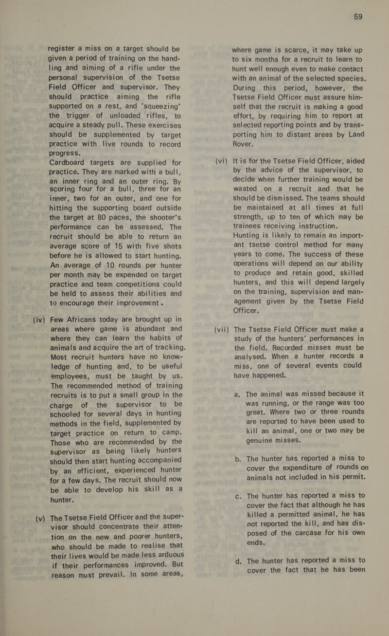 (iv) (v) register a miss on a target should be given a period of training on the hand- ling and aiming of a rifle under the personal supervision of the Tsetse Field Officer and supervisor. They should practice aiming the rifle Supported on a rest, and ‘squeezing’ the trigger of unloaded rifles, to acquire a steady pull. These exercises Should be supplemented by target practice with live rounds to record progress. Cardboard targets are supplied for practice. They are marked with a bull, an inner ring and an outer ring. By scoring four for a bull, three for an inner, two for an outer, and one for hitting the supporting board outside the target at 80 paces, the shooter’s performance can be assessed. The recruit should be able to return an average score of 15 with five shots before he is allowed to start hunting. An average of 10 rounds per hunter per month may be expended on target practice and team competitions could be held to assess their abilities and ti encourage their improvement. Few Africans today are brought up in areas where game is abundant and where they can learn the habits of Most recruit hunters have no know- ledge of hunting and, to be useful employees, must be taught by us. The recommended method of training recruits is to put a small group in the charge of the supervisor to be schooled for several days in hunting methods in the field, supplemented by target practice on return to camp. Those who are recommended by the supervisor as being likely hunters should then start hunting accompanied by an efficient, experienced hunter for a few days. The recruit should now be able to develop his skill as a hunter. The Tsetse Field Officer and the super- visor should concentrate their atten- tion on the new and poorer hunters, who should be made to realise that their lives would be made less arduous if their performances improved. But reason must prevail. In some areas, (vi) (vii) 59 where game is scarce, it may take up to six months for a recruit to learn to hunt well enough even to make contact with an animal of the selected species. During this period, however, the Tsetse Field Officer must assure him- self that the recruit is making a good effort, by requiring him to report at selected reporting points and by trans- porting him to distant areas by Land Rover. It is for the Tsetse Field Officer, aided by the advice of the supervisor, to decide when further training would be wasted on a recruit and that he should be dismissed. The teams should be maintained at all times at full Strength, up to ten of which may be trainees receiving instruction. Hunting is likely to remain an import- ant tsetse control method for many years to come. The success of these operations will depend on our ability to produce and retain good, skilled hunters, and this will depend largely on the training, Supervision and man- agement given by the Tsetse Field Officer. The Tsetse Field Officer must make a study of the hunters’ performances in the field. Recorded misses must be analysed. When a hunter records a miss, one of several events could have happened. a. The animal was missed because it was running, or the range was too great. Where two or three rounds are reported to have been used to kill an animal, one or two may be genuine misses. b. The hunter has reported a miss to cover the expenditure of rounds on animals not included in his permit. c. The hunter has reported a miss to cover the fact that although he has killed a permitted animal, he has not reported the kill, and has dis- posed of the carcase for his own ends. d. The hunter has reported a miss to cover the fact that he has been