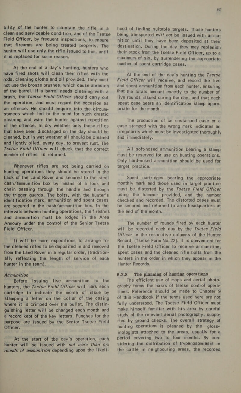 bility of the hunter to maintain the rifle in a clean and serviceable condition, and of the Tsetse Field Officer, by frequent inspections, to ensure that firearms are being treated properly. The hunter will use only the rifle issued to him, until it is replaced for some reason. At the end of a day’s hunting, hunters who have fired shots will clean their rifles with the rods, cleaning cloths and oil provided. They must not use the bronze brushes, which cause abrasion of the barrel. If a barrel needs cleaning with a brush, the 7setse Fie/d Officer should carry out the operation, and must regard the occasion as an offence. He should enquire into the circum- stances which led to the need for such drastic cleaning and warn the hunter against repetition of the offence. In dry weather only those rifles that have been discharged on the day should be cleaned, but in wet weather all should be cleaned and lightly oiled, every day, to prevent rust. The Tsetse Field Officer will check that the correct number of rifles is returned. Whenever rifles are not being carried on hunting operations they should be stored in the back of the Land Rover and secured to the steel cash/ammunition box by means of a lock and Chain passing through the handle and through the trigger guards. The bolts, with the hunter’s identification mark, ammunition and spent cases are secured in the cash/ammunition box. In the intervals between hunting operations, the firearms and ammunition must be lodged in the Area Armoury under the control of the Senior Tsetse Field Officer. It will be more expeditious to arrange for the cleaned rifles to be deposited in and removed from the Land Rover in a regular order, (tradition- ally reflecting the length of service of each hunter in the team). Ammunition Before issuing live ammunition to the hunters, the 7setse Field Officer will mark each Cartridge to indicate the month of issue by stamping a letter on the collar of the casing where it is crimped over the bullet. The distin- guishing letter will be changed each month and a record kept of the key letters. Punches for the purpose are issued by the Senior Tsetse Field Officer. At the start of the day’s operation, each hunter will be issued with not more than six rounds of ammunition depending upon the likeli- 61 hood of finding suitable targets. Those hunters being transported w/// not be issued with ammu- nition until they have been deposited at their destination. During the day they may replenish their stock from the Tsetse Field Officer, up toa maximum of six, by surrendering the appropriate number of spent cartridge cases. At the end of the day’s hunting the Tsetse Field Officer will receive, and record the live and spent ammunition from each hunter, ensuring that the totals amount exactly to the number of live rounds issued during the day, and that each spent case bears an identification stamp appro- priate for the month. The production of an unstamped case or a case stamped with the wrong mark indicates an irregularity which must be investigated thoroughly and immediately. All soft-nosed ammunition bearing a stamp must be reserved for use on hunting operations. Only hard-nosed ammunition should be used for target practice. Spent cartridges bearing the appropriate monthly mark and those used in target practice must be distorted by the 7setse Field Officer using the hammer provided, and the number checked and recorded. The distorted cases must be secured and returned to area headquarters at the end of the month. The number of rounds fired by each hunter will be recorded each day by the /setse Field Officer in the respective columns of the Hunter Record, (Tsetse Form No. 22). It is convenient for the Tsetse Field Officer to receive ammunition, spent cases and the cleaned rifle bolts from the hunters in the order in which they appear in the Hunter Records. 6.2.8 The planning of hunting operations The efficient use of maps and aerial photo- graphy forms the basis of tsetse control opera- tions. Reference should be made to Chapter 9 of this Handbook if the terms used here are not fully understood. The Tsetse Field Officer must make himself familiar with his area by careful study of the relevant aerial photography, suppo- rted by ground checks. The overall strategy of hunting operations is planned by the gloss- inologists attached to the areas, usually for a period covering two to four months. By con- sidering the distribution of trypanosomiasis in the cattle in neighbouring areas, the recorded