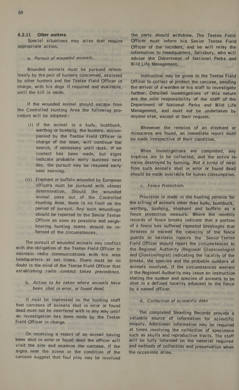 6.2.11 Other matters Special situations may arise that require appropriate action. a. Pursuit of wounded animals. Wounded animals must be pursued relent- lessly by the pair of hunters concerned, assisted by other hunters and the Tsetse Field Officer in charge, with his dogs if required and available, until the kill is made. If the wounded animal should escape from the Controlled Hunting Area the following pro- cedure will be adopted:- (i) If the animal is a kudu, bushbuck, warthog or bushpig, the hunters, accom- panied by the Tsetse Field Officer in charge of the team, will continue the search, if necessary until dusk. If no contact has been made, but signs indicate probable early success next day, the pursuit may be resumed early next morning. (ii) Elephant or buffalo wounded by European officers must be pursued with utmost determination. Should the wounded animal pass out of the Controlled Hunting Area, there is no limit on the period of pursuit. Any such woundings should be reported to the Senior Tsetse Officer as soon as possible and neigh- bouring hunting teams should be _ in- formed of the circumstances. The pursuit of wounded animals may conflict with the obligation of the Tsetse Field Officer to maintain radio communications with his area headquarters at set times. There must be no doubt in the mind of the Tsetse Field Officer that establishing radio contact takes precedence. b. Action to be taken where animals have been shot in error, or found dead. It must be impressed on the hunting staff that carcases of animals shot in error or found dead must not be interfered with in any way unti! an investigation has been made by the Tsetse Field Officer in charge. On receiving a report of an animal having been shot in error or found dead the officer will visit the site and examine the carcase. If the Signs near the scene or the condition of the carcase Suggest that foul play may be involved the party should withdraw. The Tsetse Field Officer must inform his Senior Tsetse Field Officer of the incident, and he will relay the information to Headquarters, Salisbury, who will advise the Department of National Parks and Wild Life Management. Instruction may be given to the Tsetse Field Officer to collect or protect the carcase, pending the arrival of a warden or his staff to investigate further. Detailed investigations of this nature are the sole responsibility of the staff of the Department of National Parks and Wild Life Management, and must not be undertaken by anyone else, except at their request. Whenever the remains of an elephant or rhinoceros are found, an immediate report must be made irrespective of their condition. When investigations are completed, any trophies are to be collected, and the entire re- mains destroyed by burning. Not a scrap of meat from such animals shot in error or found dead should be made available for human consumption. c. Fence Protection. Provision is made in the hunting permits for warthog, bushpig, elephant and buffalo as a fence protection measure. Where the monthly records of fence breaks indicate that a portion of a fence has suffered repeated breakages that threaten to exceed the capacity of the fence guards to maintain repairs the Senior Tsetse Field Officer should report the circumstances to the Regional Authority (Regional Glossinologist and Glossinologist) indicating the locality of the breaks, the species and the probable numbers of animals involved. If the circumstances warrant it the Regional Authority may issue an instruction stating the number and species of animals to be shot in a defined locality adjacent to the fence by a named officer. d. Collection of scientific data The completed Shooting Records provide a valuable source of information for scientific enquiry. Additional information may be required at times involving the collection of specimens Such as skulls and reproductive tracts. The staff will be fully informed on the material required and methods of collection and preservation when the occasions arise.
