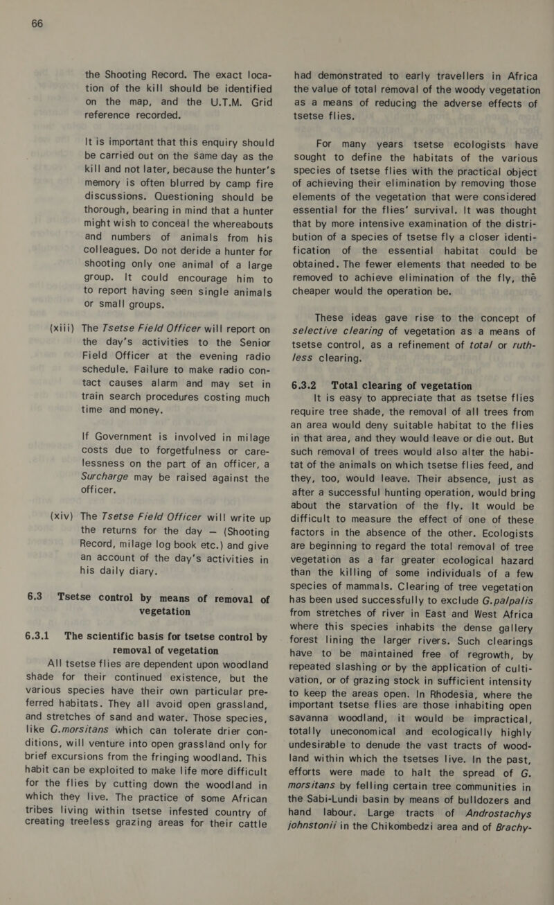 the Shooting Record. The exact loca- tion of the kill should be identified on the map, and the U.T.M. Grid reference recorded. It is important that this enquiry should be carried out on the Same day as the kill and not later, because the hunter’s memory is often blurred by camp fire discussions. Questioning should be thorough, bearing in mind that a hunter might wish to conceal the whereabouts and numbers of animals from his colleagues. Do not deride a hunter for Shooting only one animal of a large group. It could encourage him to to report having seen single animals or small groups. (xiii) The Tsetse Fie/d Officer will report on the day’s activities to the Senior Field Officer at the evening radio schedule. Failure to make radio con- tact causes alarm and may set in train search procedures costing much time and money. If Government is involved in milage costs due to forgetfulness or care- lessness on the part of an officer, a Surcharge may be raised against the officer. (xiv) The Tsetse Field Officer wil! write up the returns for the day — (Shooting Record, milage log book etc.) and give an account of the day’s activities in his daily diary. 6.3. Tsetse control by means of removal of vegetation 6.3.1 The scientific basis for tsetse control by removal of vegetation All tsetse flies are dependent upon woodland shade for their continued existence, but the various species have their own particular pre- ferred habitats. They all avoid open grassland, and stretches of sand and water. Those species, like G.morsitans which can tolerate drier con- ditions, will venture into open grassland only for brief excursions from the fringing woodland. This habit can be exploited to make life more difficult for the flies by cutting down the woodland in which they live. The practice of some African tribes living within tsetse infested country of creating treeless grazing areas for their cattle had demonstrated to early travellers in Africa the value of total removal of the woody vegetation as a means of reducing the adverse effects of tsetse flies. For many years tsetse ecologists have sought to define the habitats of the various species of tsetse flies with the practical object of achieving their elimination by removing those elements of the vegetation that were considered essential for the flies’ survival. It was thought that by more intensive examination of the distri- bution of a species of tsetse fly a closer identi- fication of the essential habitat could be obtained. The fewer elements that needed to be removed to achieve elimination of the fly, thé cheaper would the operation be. These ideas gave rise to the concept of selective clearing of vegetation as a means of tsetse control, as a refinement of tota/ or ruth- /ess clearing. 6.3.2 Total clearing of vegetation It is easy to appreciate that as tsetse flies require tree shade, the removal of all trees from an area would deny suitable habitat to the flies in that area, and they would leave or die out. But such removal of trees would also alter the habi- tat of the animals on which tsetse flies feed, and they, too, would leave. Their absence, just as after a successful hunting operation, would bring about the starvation of the fly. It would be difficult to measure the effect of one of these factors in the absence of the other. Ecologists are beginning to regard the total removal of tree vegetation as a far greater ecological hazard than the killing of some individuals of a few species of mammals. Clearing of tree vegetation has been used successfully to exclude G. pa/pa/is from stretches of river in East and West Africa where this species inhabits the dense gallery forest lining the larger rivers. Such clearings have to be maintained free of regrowth, by repeated slashing or by the application of culti- vation, or of grazing stock in sufficient intensity to keep the areas open. In Rhodesia, where the important tsetse flies are those inhabiting open Savanna woodland, it would be impractical, totally uneconomical and ecologically highly undesirable to denude the vast tracts of wood- land within which the tsetses live. In the past, efforts were made to halt the spread of G. morsitans by felling certain tree communities in the Sabi-Lundi basin by means of bulldozers and hand labour. Large tracts of Androstachys johnstonii in the Chikombedzi area and of Brachy-