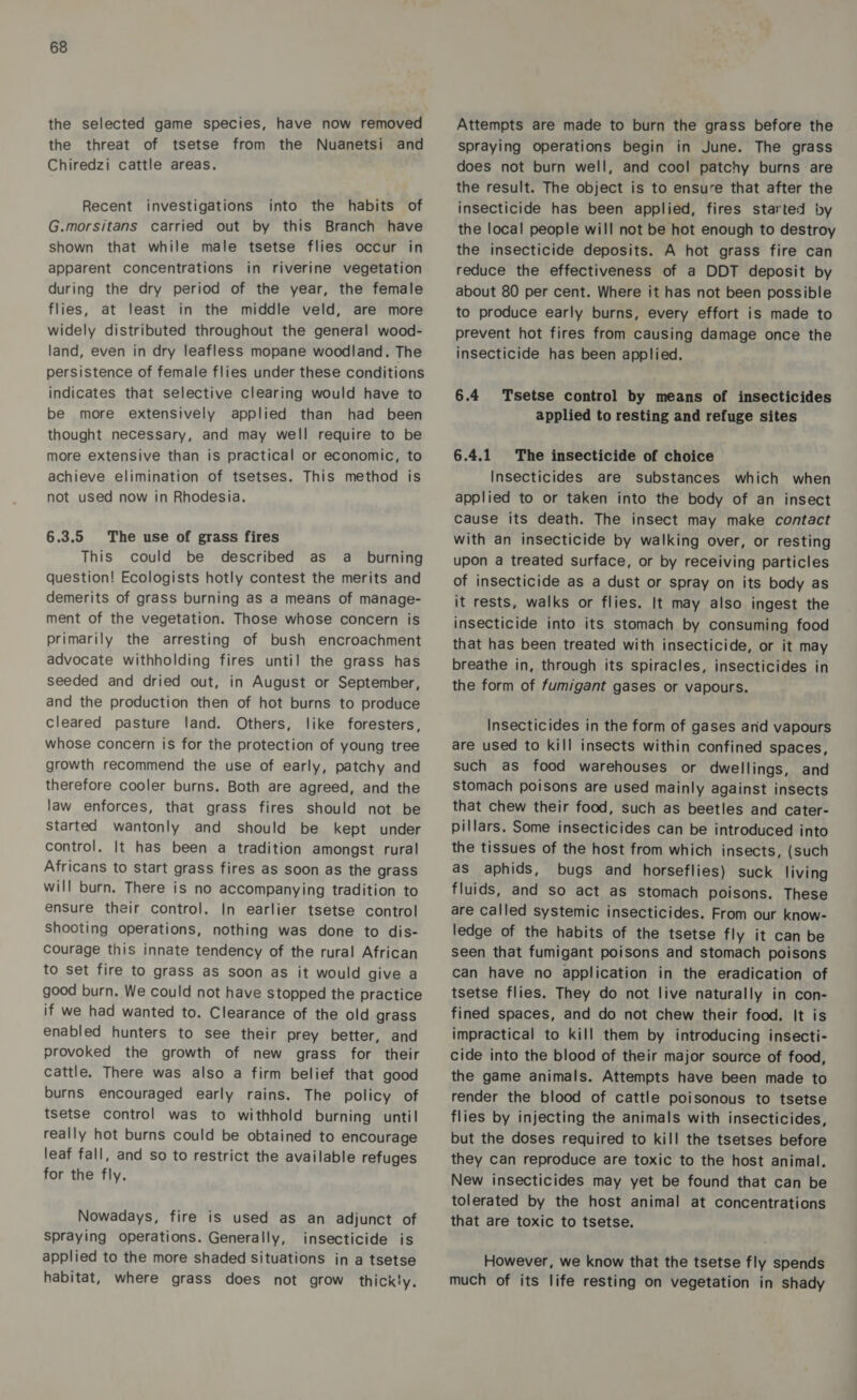 the selected game species, have now removed the threat of tsetse from the Nuanetsi and Chiredzi cattle areas. Recent investigations into the habits of G.morsitans carried out by this Branch have shown that while male tsetse flies occur in apparent concentrations in riverine vegetation during the dry period of the year, the female flies, at least in the middle veld, are more widely distributed throughout the general wood- land, even in dry leafless mopane woodland. The persistence of female flies under these conditions indicates that selective clearing would have to be more extensively applied than had been thought necessary, and may well require to be more extensive than is practical or economic, to achieve elimination of tsetses. This method is not used now in Rhodesia. 6.3.5 The use of grass fires This could be described as a _ burning question! Ecologists hotly contest the merits and demerits of grass burning as a means of manage- ment of the vegetation. Those whose concern is primarily the arresting of bush encroachment advocate withholding fires until the grass has seeded and dried out, in August or September, and the production then of hot burns to produce cleared pasture land. Others, like foresters, whose concern is for the protection of young tree growth recommend the use of early, patchy and therefore cooler burns. Both are agreed, and the law enforces, that grass fires should not be Started wantonly and should be kept under control. It has been a tradition amongst rural Africans to start grass fires as soon as the grass will burn. There is no accompanying tradition to ensure their control. In earlier tsetse control Shooting operations, nothing was done to dis- courage this innate tendency of the rural African to set fire to grass as soon as it would give a good burn. We could not have stopped the practice if we had wanted to. Clearance of the old grass enabled hunters to see their prey better, and provoked the growth of new grass for their cattle. There was also a firm belief that good burns encouraged early rains. The policy of tsetse control was to withhold burning until really hot burns could be obtained to encourage leaf fall, and so to restrict the available refuges for the fly. Nowadays, fire is used as an adjunct of spraying operations. Generally, insecticide is applied to the more shaded situations in a tsetse habitat, where grass does not grow thickly, Attempts are made to burn the grass before the spraying operations begin in June. The grass does not burn well, and cool patchy burns are the result. The object is to ensure that after the insecticide has been applied, fires started by the local people will not be hot enough to destroy the insecticide deposits. A hot grass fire can reduce the effectiveness of a DDT deposit by about 80 per cent. Where it has not been possible to produce early burns, every effort is made to prevent hot fires from causing damage once the insecticide has been applied. 6.4 Tsetse control by means of insecticides applied to resting and refuge sites The insecticide of choice Insecticides are substances which when applied to or taken into the body of an insect Cause its death. The insect may make contact with an insecticide by walking over, or resting upon a treated surface, or by receiving particles of insecticide as a dust or spray on its body as it rests, walks or flies. It may also ingest the insecticide into its stomach by consuming food that has been treated with insecticide, or it may breathe in, through its spiracles, insecticides in the form of fumigant gases or vapours. 6.4.1 Insecticides in the form of gases and vapours are used to kill insects within confined spaces, such as food warehouses or dwellings, and Stomach poisons are used mainly against insects that chew their food, such as beetles and cater- pillars. Some insecticides can be introduced into the tissues of the host from which insects, (such as aphids, bugs and horseflies) suck living fluids, and so act as stomach poisons. These are called systemic insecticides. From our know- ledge of the habits of the tsetse fly it can be seen that fumigant poisons and stomach poisons can have no application in the eradication of tsetse flies. They do not live naturally in con- fined spaces, and do not chew their food. It is impractical to kill them by introducing insecti- cide into the blood of their major source of food, the game animals. Attempts have been made to render the blood of cattle poisonous to tsetse flies by injecting the animals with insecticides, but the doses required to kill the tsetses before they can reproduce are toxic to the host animal. New insecticides may yet be found that can be tolerated by the host animal at concentrations that are toxic to tsetse. However, we know that the tsetse fly spends much of its life resting on vegetation in shady