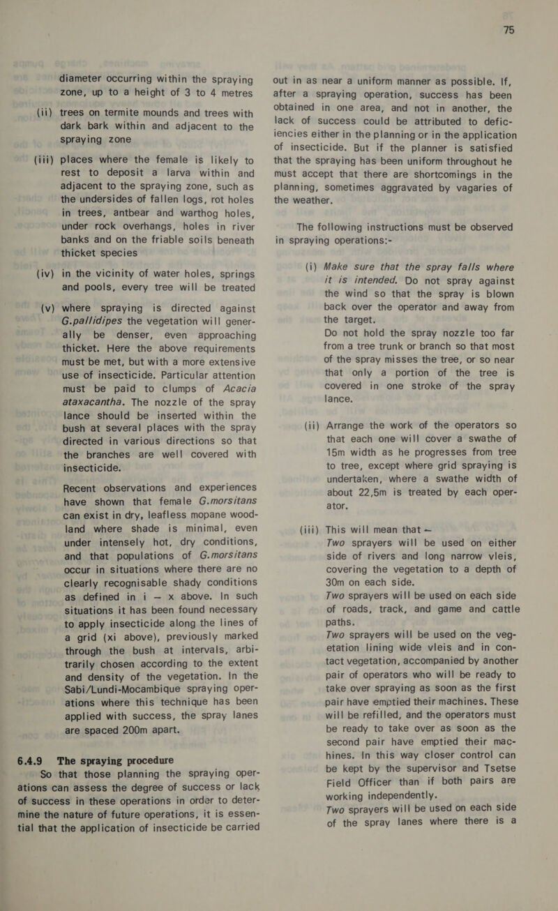 diameter occurring within the spraying zone, up to a height of 3 to 4 metres (ii) trees on termite mounds and trees with dark bark within and adjacent to the spraying zone (iii) places where the female is likely to rest to deposit a larva within and adjacent to the spraying zone, such as the undersides of fallen logs, rot holes in trees, antbear and warthog holes, under rock overhangs, holes in river banks and on the friable soils beneath thicket species (iv) in the vicinity of water holes, springs and pools, every tree will be treated (v) where spraying is directed against G.pallidipes the vegetation will gener- ally be denser, even approaching thicket. Here the above requirements must be met, but with a more extensive use of insecticide. Particular attention must be paid to clumps of Acacia ataxacantha. The nozzle of the spray lance should be inserted within the bush at several places with the spray directed in various directions so that the branches are well! covered with insecticide. Recent observations and experiences have shown that female G.morsitans can exist in dry, leafless mopane wood- land where shade is minimal, even under intensely hot, dry conditions, and that populations of G.morsitans occur in situations where there are no clearly recognisable shady conditions as defined in i — x above. In such situations it has been found necessary to apply insecticide along the lines of a grid (xi above), previously marked through the bush at intervals, arbi- trarily chosen according to the extent and density of the vegetation. In the Sabi/Lundi-Mocambique spraying oper- ations where this technique has been applied with success, the spray lanes are spaced 200m apart. 6.4.9 The spraying procedure So that those planning the spraying oper- ations can assess the degree of success or lack of success in these operations in order to deter- mine the nature of future operations, it is essen- tial that the application of insecticide be carried 75 Out in as near a uniform manner as possible. If, after a spraying operation, success has been obtained in one area, and not in another, the lack of success could be attributed to defic- iencies either in the planning or in the application of insecticide. But if the planner is satisfied that the spraying has been uniform throughout he must accept that there are shortcomings in the planning, sometimes aggravated by vagaries of the weather. The following instructions must be observed in spraying operations:- (i) Make sure that the spray falls where it is intended. Do not spray against the wind so that the spray is blown back over the operator and away from the target. Do not hold the spray nozzle too far from a tree trunk or branch so that most of the spray misses the tree, or so near that only a portion of the tree is covered in one stroke of the spray lance. (ii) Arrange the work of the operators so that each one will cover a swathe of 15m width as he progresses from tree to tree, except where grid spraying is undertaken, where a swathe width of about 22,5m is treated by each oper- ator. (iii) This will mean that — Two sprayers will be used on either side of rivers and long narrow vieis, covering the vegetation to a depth of 30m on each side. Two sprayers will be used on each side of roads, track, and game and cattle paths. Two sprayers will be used on the veg- etation lining wide vieis and in con- tact vegetation, accompanied by another pair of operators who will be ready to take over spraying as soon as the first pair have emptied their machines. These will be refilled, and the operators must be ready to take over as soon as the second pair have emptied their mac- hines. In this way closer control can be kept by the supervisor and Tsetse Field Officer than if both pairs are working independently. Two sprayers will be used on each side of the spray lanes where there is a