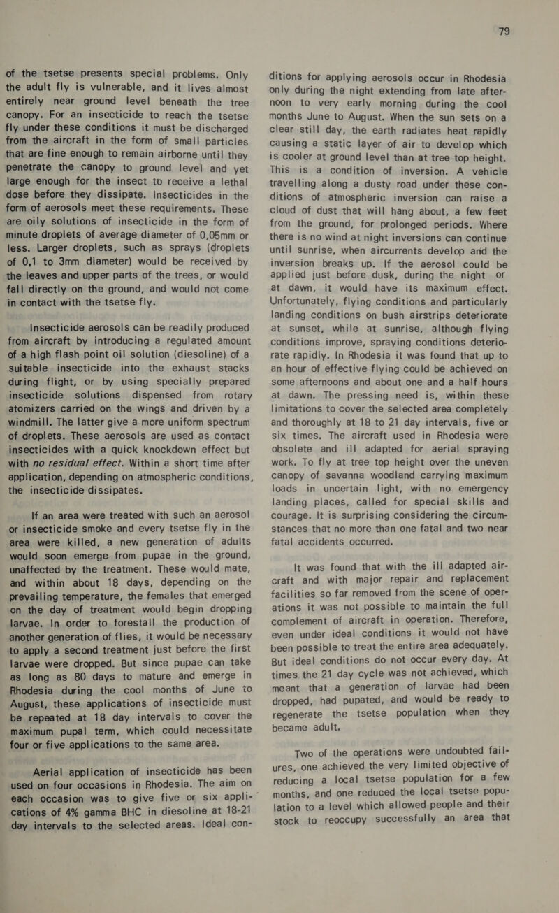 of the tsetse presents special problems. Only the adult fly is vulnerable, and it lives almost entirely near ground level beneath the tree canopy. For an insecticide to reach the tsetse fly under these conditions it must be discharged from the aircraft in the form of small particles that are fine enough to remain airborne unti! they penetrate the canopy to ground level and yet large enough for the insect to receive a lethal dose before they dissipate. Insecticides in the form of aerosols meet these requirements. These are oily solutions of insecticide in the form of minute droplets of average diameter of 0,05mm or less. Larger droplets, such as sprays (droplets of 0,1 to 3mm diameter) would be received by the leaves and upper parts of the trees, or would fall directly on the ground, and would not come in contact with the tsetse fly. Insecticide aerosols can be readily produced from aircraft by introducing a regulated amount of a high flash point oil solution (diesoline) of a suitable insecticide into the exhaust stacks during flight, or by using specially prepared insecticide solutions dispensed from rotary atomizers carried on the wings and driven by a windmill. The latter give a more uniform spectrum of droplets. These aerosols are used as contact insecticides with a quick knockdown effect but with no residual effect. Within a short time after application, depending on atmospheric conditions, the insecticide dissipates. lf an area were treated with such an aerosol! or insecticide smoke and every tsetse fly in the area were killed, a new generation of adults would soon emerge from pupae in the ground, unaffected by the treatment. These would mate, and within about 18 days, depending on the prevailing temperature, the females that emerged on the day of treatment would begin dropping larvae. In order to forestall the production of another generation of flies, it would be necessary to apply a second treatment just before the first larvae were dropped. But since pupae can take as long as 80 days to mature and emerge in Rhodesia during the cool months of June io August, these applications of insecticide must be repeated at 18 day intervals to cover the maximum pupal term, which could necessitate four or five applications to the same area. Aerial application of insecticide has been used on four occasions in Rhodesia. The aim on cations of 4% gamma BHC in diesoline at 18-21 day intervals to the selected areas. Ideal con- 79 ditions for applying aerosols occur in Rhodesia only during the night extending from late after- noon to very early morning during the cool months June to August. When the sun sets on a clear still day, the earth radiates heat rapidly Causing a static layer of air to develop which is cooler at ground level than at tree top height. This is a condition of inversion. A vehicle travelling along a dusty road under these con- ditions of atmospheric inversion can raise a cloud of dust that will hang about, a few feet from the ground, for prolonged periods. Where there is no wind at night inversions can continue until sunrise, when aircurrents develop and the inversion breaks up. If the aerosol could be applied just before dusk, during the night or at dawn, it would have its maximum effect. Unfortunately, flying conditions and particularly landing conditions on bush airstrips deteriorate at sunset, while at sunrise, although flying conditions improve, spraying conditions deterio- rate rapidly. In Rhodesia it was found that up to an hour of effective flying could be achieved on some afternoons and about one and a half hours at dawn. The pressing need is, within these limitations to cover the selected area completely and thoroughly at 18 to 21 day intervals, five or six times. The aircraft used in Rhodesia were obsolete and ill adapted for aerial spraying work. To fly at tree top height over the uneven canopy of savanna woodland carrying maximum loads in uncertain light, with no emergency landing places, called for special skills and courage. It is surprising considering the circum- stances that no more than one fatal and two near fatal accidents occurred. It was found that with the ill adapted air- craft and with major repair and replacement facilities so far removed from the scene of oper- ations it was not possible to maintain the full complement of aircraft in operation. Therefore, even under ideal conditions it would not have been possible to treat the entire area adequately. But ideal conditions do not occur every day. At times. the 21 day cycle was not achieved, which meant that a generation of larvae had been dropped, had pupated, and would be ready to regenerate the tsetse population when they became adult. Two of the operations were undoubted fail- ures, one achieved the very limited objective of reducing a local tsetse population for a few months, and one reduced the local tsetse popu- lation to a level which allowed people and their stock to reoccupy successfully an area that