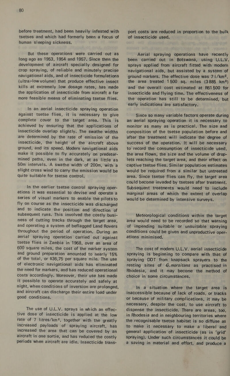 before treatment, had been heavily infested with tsetses and which had formerly been a focus of human sleeping sickness. But these operations were carried out as long ago as 1953, 1954 and 1957. Since then the development of aircraft specially designed for crop spraying, of reliable and minutely precise navigational aids, and of insecticide formulations (ultra-low volume) that produce effective insect kills at extremely low dosage rates, has made the application of insecticide from aircraft a far more feasible means of eliminating tsetse flies. In an aerial insecticide spraying operation against tsetse flies, it is necessary to give complete cover to the target area. This is achieved by ensuring that the applications of insecticide overlap slightly. The swathe widths are determined by the rate of emission of the insecticide, the height of the aircraft above ground, and its speed. Modern navigational aids make it possible to fly accurately on predeter- mined paths, even in the dark, at as little as 50m intervals. A swathe width of 200m, with a slight cross wind to carry the emission would be quite suitable for tsetse control. In the earlier tsetse control spraying oper- ations it was essential to devise and operate a Series of visual markers to enable the pilotsto fly on course as the insecticide was discharged and to indicate the position and direction of subsequent runs. This involved the costly busi- ness of cutting tracks through the target area, and operating a system of beflagged Land Rovers throughout the period of operation. During an aerial spraying operation carried out against tsetse flies in Zambia in 1968, over an area of 600 square miles, the cost of the marker system and ground preparation amounted to nearly 15% of the total, or $36,75 per square mile. The use of electronic navigational aids has eliminated the need for markers, and has reduced operational costs accordingly. Moreover, their use has made it possible to operate accurately and safely at night, when conditions of inversion are prolonged, and aircraft can discharge their entire load under good conditions. The use of U.L.V. sprays in which an effec- tive dose of insecticide is applied at the low rate of 7 litres/km®, together with the greatly increased payloads of spraying aircraft, has increased the area that can be covered by an aircraft in one sortie, and has reduced the costly periods when aircraft are idle. Insecticide trans- port costs are reduced in proportion to the bulk of insecticide used. Aerial spraying operations have recently been carried out in Botswana, uSing U.L.V. sprays applied from aircraft fitted with modern navigational aids, but assisted by a system of ground markers. The effective dose was 7 |/km®, the area treated 1500 sq. miles (3885 km®) and the overall cost estimated at R61500 for insecticide and flying time. The effectiveness of the operation has still to be determined, but early indications are satisfactory. Since so many variable factors operate during an aerial spraying operation it is necessary to monitor aS many as is practical. The size and composition of the tsetse population before and after the treatment will indicate the degree of success of the operation. It will be necessary to record the consumption of insecticide used, the area flown, the size and the volume of drop- lets reaching the target area, and their effect on captive tsetse flies. Similar population estimates would be required from a similar but untreated area. Since tsetse flies can fly, the target area could become invaded by tsetses after treatment. Subsequent treatments would need to include marginal areas of which the extent of overlap would be determined by intensive surveys. Meteorological conditions within the target area would need to be recorded so that warning of impending suitable or unsuitable spraying conditions could be given and unproductive oper- ations minimised. The cost of modern U.L.V. aerial insecticide spraying is beginning to compare with that of spraying DDT from knapsack sprayers to the resting sites of G.morsitans as practised in Rhodesia, and it may become the method of choice in some circumstances. In a situation where the target area is inaccessible because of lack of roads, or tracks or because of military complications, it may be necessary, despite the cost, to use aircraft to dispense the insecticide. There are areas, too, in Rhodesia and in neighbouring territories where the recognisable tsetse habitat is so diffuse as to make it necessary to make a liberal and general application of insecticide (as in ‘grid’ spraying). Under such circumstances it could be a saving in material and effort, and produce a