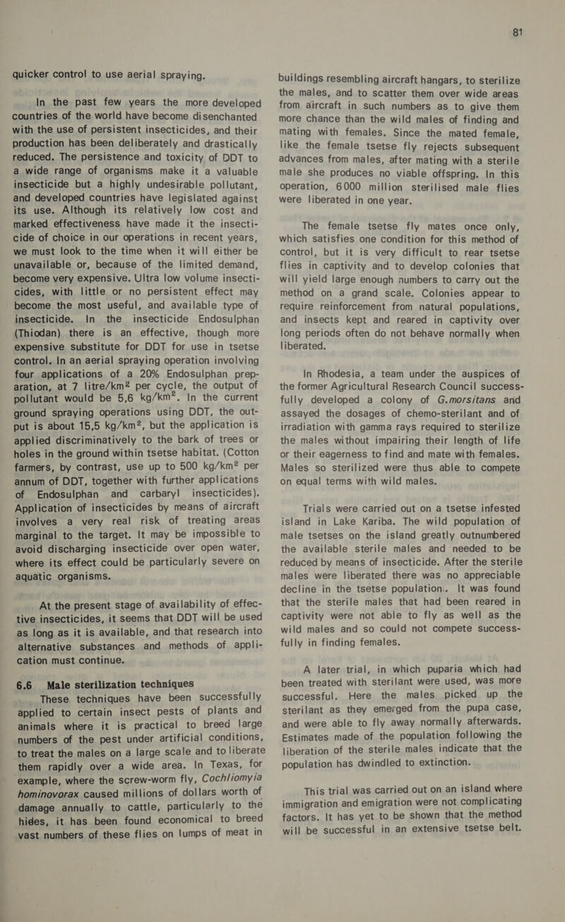 quicker control to use aerial spraying. In the past few years the more developed countries of the world have become disenchanted with the use of persistent insecticides, and their production has been deliberately and drastically reduced. The persistence and toxicity of DDT to a wide range of organisms make it a valuable insecticide but a highly undesirable pollutant, and developed countries have legislated against its use. Although its relatively low cost and marked effectiveness have made it the insecti- cide of choice in our operations in recent years, we must look to the time when it will either be unavailable or, because of the limited demand, become very expensive. Ultra low volume insecti- cides, with little or no persistent effect may become the most useful, and available type of insecticide. In the insecticide Endosulphan (Thiodan) there is an effective, though more expensive substitute for DDT for use in tsetse control. In an aerial spraying operation involving four applications of a 20% Endosulphan prep- aration, at 7 litre/km* per cycle, the output of pollutant would be 5,6 kg/km”. In the current ground spraying operations using DDT, the out- put is about 15,5 kg/km2, but the application is applied discriminatively to the bark of trees or holes in the ground within tsetse habitat. (Cotton farmers, by contrast, use up to 500 kg/km® per annum of DDT, together with further applications of Endosulphan and carbaryl insecticides). Application of insecticides by means of aircraft involves a very real risk of treating areas marginal to the target. It may be impossible to avoid discharging insecticide over open water, where its effect could be particularly severe on aquatic organisms. At the present stage of availability of effec- tive insecticides, it seems that DDT will be used as long as it is available, and that research into alternative substances and methods of appli- cation must continue. 6.6 Male sterilization techniques These techniques have been successfully applied to certain insect pests of plants and animals where it is practical to breed large numbers of the pest under artificial conditions, to treat the males on a large scale and to liberate them rapidly over a wide area. In Texas, for example, where the screw-worm fly, Cochliomyia hominovorax caused millions of dollars worth of damage annually to cattle, particularly to the hides, it has been found economical to breed vast numbers of these flies on lumps of meat in 81 buildings resembling aircraft hangars, to sterilize the males, and to scatter them over wide areas from aircraft in such numbers as to give them more chance than the wild males of finding and mating with females. Since the mated female, like the female tsetse fly rejects subsequent advances from males, after mating with a sterile male she produces no viable offspring. In this operation, 6000 million sterilised male flies were liberated in one year. The female tsetse fly mates once only, which satisfies one condition for this method of control, but it is very difficult to rear tsetse flies in captivity and to develop colonies that will yield large enough numbers to carry out the method on a grand scale. Colonies appear to require reinforcement from natural populations, and insects kept and reared in captivity over long periods often do not behave normally when liberated. In Rhodesia, a team under the auspices of the former Agricultural Research Council success- fully developed a colony of G.morsitans and assayed the dosages of chemo-sterilant and of irradiation with gamma rays required to sterilize the males without impairing their length of life or their eagerness to find and mate with females. Males so sterilized were thus able to compete on equal terms with wild males. Trials were carried out on a tsetse infested island in Lake Kariba. The wild population of male tsetses on the island greatly outnumbered the available sterile males and needed to be reduced by means of insecticide. After the sterile males were liberated there was no appreciable decline in the tsetse population:. It was found that the sterile males that had been reared in captivity were not able to fly as well as the wild males and so could not compete success- fully in finding females. A later trial, in which puparia which had been treated with sterilant were used, was more successful. Here the males picked up the sterilant as they emerged from the pupa case, and were able to fly away normally afterwards. Estimates made of the population following the liberation of the sterile males indicate that the population has dwindled to extinction. This trial was carried out on an island where immigration and emigration were not complicating factors. It has yet to be shown that the method will be successful in an extensive tsetse belt.