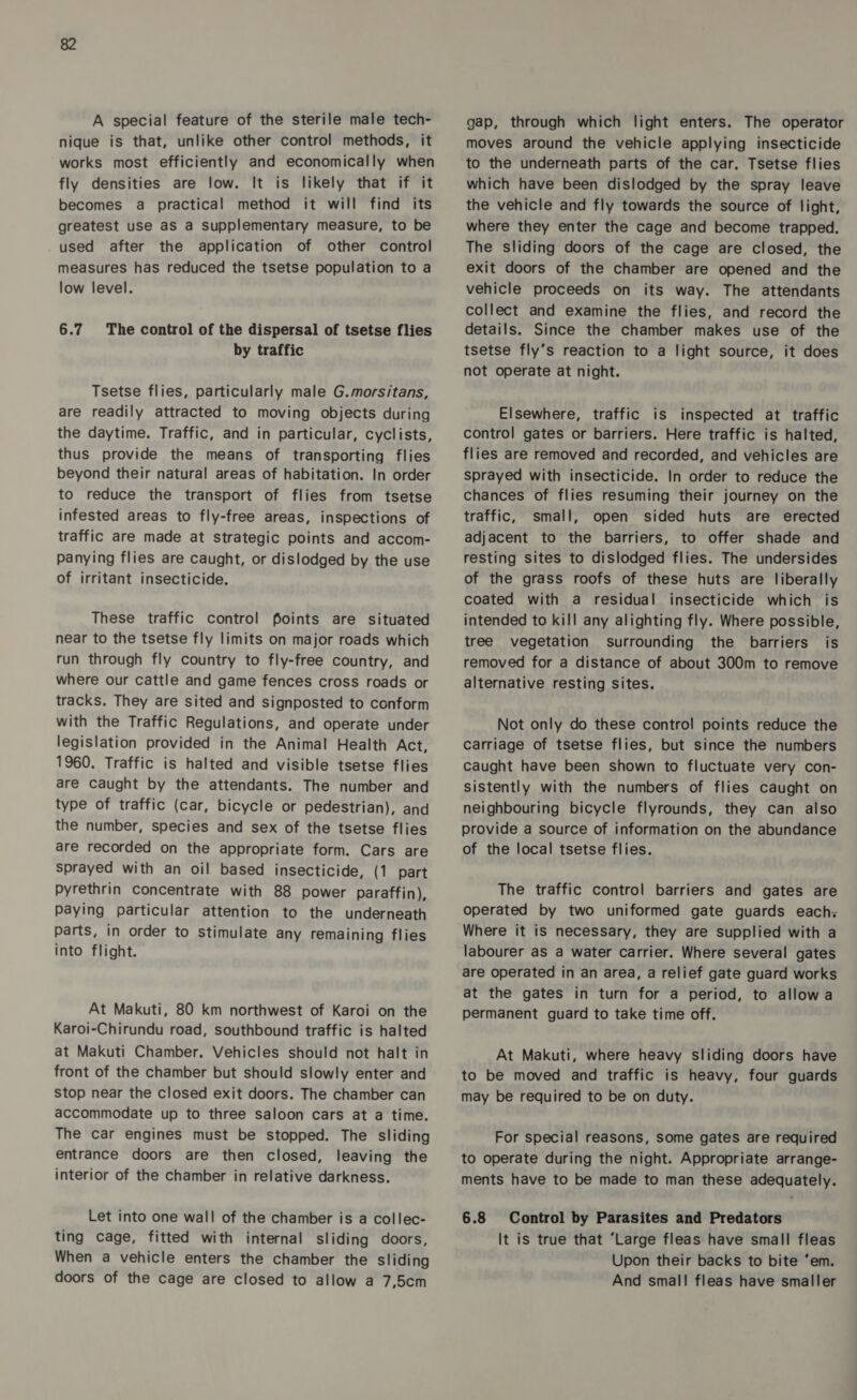 A special feature of the sterile male tech- nique is that, unlike other control methods, it works most efficiently and economically when fly densities are low. It is likely that if it becomes a practical method it will find its greatest use as a supplementary measure, to be used after the application of other control measures has reduced the tsetse population to a low level. 6.7 The control of the dispersal of tsetse flies by traffic Tsetse flies, particularly male G.morsitans, are readily attracted to moving objects during the daytime. Traffic, and in particular, cyclists, thus provide the means of transporting flies beyond their natural areas of habitation. In order to reduce the transport of flies from tsetse infested areas to fly-free areas, inspections of traffic are made at strategic points and accom- panying flies are caught, or dislodged by the use of irritant insecticide. These traffic control foints are situated near to the tsetse fly limits on major roads which run through fly country to fly-free country, and where our cattle and game fences cross roads or tracks. They are sited and signposted to conform with the Traffic Regulations, and operate under legislation provided in the Animal Health Act, 1960. Traffic is halted and visible tsetse flies are Caught by the attendants. The number and type of traffic (car, bicycle or pedestrian), and the number, species and sex of the tsetse flies are recorded on the appropriate form. Cars are sprayed with an oil based insecticide, (1 part Pyrethrin Concentrate with 88 power paraffin), Paying particular attention to the underneath parts, in order to stimulate any remaining flies into flight. At Makuti, 80 km northwest of Karoi on the Karoi-Chirundu road, southbound traffic is halted at Makuti Chamber. Vehicles should not halt in front of the chamber but should slowly enter and stop near the closed exit doors. The chamber can accommodate up to three saloon cars at a time. The car engines must be stopped. The sliding entrance doors are then closed, leaving the interior of the chamber in relative darkness. Let into one wall of the chamber is a collec- ting cage, fitted with internal sliding doors, When a vehicle enters the chamber the sliding doors of the cage are closed to allow a 7,5cm gap, through which light enters. The operator moves around the vehicle applying insecticide to the underneath parts of the car. Tsetse flies which have been dislodged by the spray leave the vehicle and fly towards the source of light, where they enter the cage and become trapped. The sliding doors of the cage are closed, the exit doors of the chamber are opened and the vehicle proceeds on its way. The attendants collect and examine the flies, and record the details. Since the chamber makes use of the tsetse fly’s reaction to a light source, it does not operate at night. Elsewhere, traffic is inspected at traffic control gates or barriers. Here traffic is halted, flies are removed and recorded, and vehicles are sprayed with insecticide. In order to reduce the chances of flies resuming their journey on the traffic, small, open sided huts are erected adjacent to the barriers, to offer shade and resting sites to dislodged flies. The undersides of the grass roofs of these huts are liberally coated with a residual insecticide which is intended to kill any alighting fly. Where possible, tree vegetation surrounding the barriers is removed for a distance of about 300m to remove alternative resting sites. Not only do these control points reduce the carriage of tsetse flies, but since the numbers Caught have been shown to fluctuate very con- sistently with the numbers of flies caught on neighbouring bicycle flyrounds, they can also provide a source of information on the abundance of the local tsetse flies. The traffic control barriers and gates are operated by two uniformed gate guards each: Where it is necessary, they are supplied with a labourer as a water carrier. Where several gates are operated in an area, a relief gate guard works at the gates in turn for a period, to allowa permanent guard to take time off. At Makuti, where heavy sliding doors have to be moved and traffic is heavy, four guards may be required to be on duty. For special reasons, some gates are required to operate during the night. Appropriate arrange- ments have to be made to man these adequately. 6.8 Control by Parasites and Predators It is true that ‘Large fleas have small fleas Upon their backs to bite ‘em. And smal! fleas have smaller