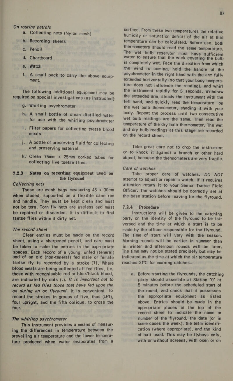 On routine patrols a. Collecting nets (Nylon mesh) b. Recording sheets c. Pencil d. Chartboard e. Watch f. A small pack to carry the above equip- ment. The following additional equipment may be required on special investigations (as instructed): g. Whirling psychrometer h. A small bottle of clean distilled water for use with the whirling psychrometer i. Filter papers for collecting tsetse blood meals j. A bottle of preserving fluid for collecting and preserving material k. Clean 75mm x 25mm corked tubes for collecting live tsetse flies. 7.2.3. Notes on recording equipment used on the flyround Collecting nets These are mesh bags measuring 45 x 30cm when closed, supported on a flexible cane rim and handle. They must be kept clean and must not be torn. Torn fly nets are useless and must be repaired or discarded. It is difficult to find tsetse flies within a dirty net. The record sheet Clear entries must be made on the record sheet, uSing a sharpened pencil, and care must be taken to make the entries in the appropriate spaces. Each record of a young, unfed (teneral) and of an old (non-teneral) fed male or female tsetse fly is recorded by a stroke (1). Where blood meals are being collected all fed flies, i.e. those with recognisable red or blue/black blood, are indicated by dots (.). /t js important not to record as fed flies those that have fed upon the ox during an ox flyround. \t is convenient to record the strokes in groups of five, thus (JHT), four upright, and the fifth oblique, to cross the four. The whirling psychrometer This instrument provides a means of measur- ing the differences in temperature between the prevailing air temperature and the lower tempera- ture produced when water evaporates from a 87 Surface. From these two temperatures the relative humidity or saturation deficit of the air at that temperature can be calculated. Before use, both thermometers should read the Same temperature, The wet bulb reservoir must have sufficient water to ensure that the wick covering the bulb is completely wet. Face the direction from which the wind is coming, hold the handle of the psychrometer in the right hand with the arm fully extended horizontally (so that your body tempera- ture does not influence the reading), and whirl the instrument rapidly for 5 seconds. Withdraw the extended arm, steady the instrument with the left hand, and quickly read the temperature on the wet bulb thermometer, shading it with your body. Repeat the process until two consecutive wet bulb readings are the same. Then read the temperature of the dry bulb thermometer. The wet and dry bulb readings at this stage are recorded on the record sheet. Take great care not to drop the instrument or to knock it against a branch or other hard object, because the thermometers are very fragile. Care of watches Take proper care of watches. DO NOT attempt to adjust or repair a watch. If it requires attention return it to your Senior Tsetse Field Officer. The watches should be correctly set at the base station before leaving for the flyround. 7.2.4 Procedure Instructions will be given to the catching party on the identity of the flyround to be tra- versed and the time at which a start is to be made by the officer responsible for the flyround. The time of start will vary with the season. Morning rounds will be earlier in summer than in winter and afternoon rounds will be later. The time may not be stated precisely but may be indicated as the time at which the air temperature reaches 21°C for morning catches. a. Before starting the flyrounds, the catching party should assemble at Station ‘0’ at 5 minutes before the scheduled start of the round, and check that it possesses the appropriate equipment as _ listed above. Entries should be made in the appropriate places at the top of the record sheet to indicate the name or number of the flyround, the date (or in some cases the week), the team identifi- cation (where appropriate), and the kind of bait used. This may be flyboys only, with or without screens, with oxen or on