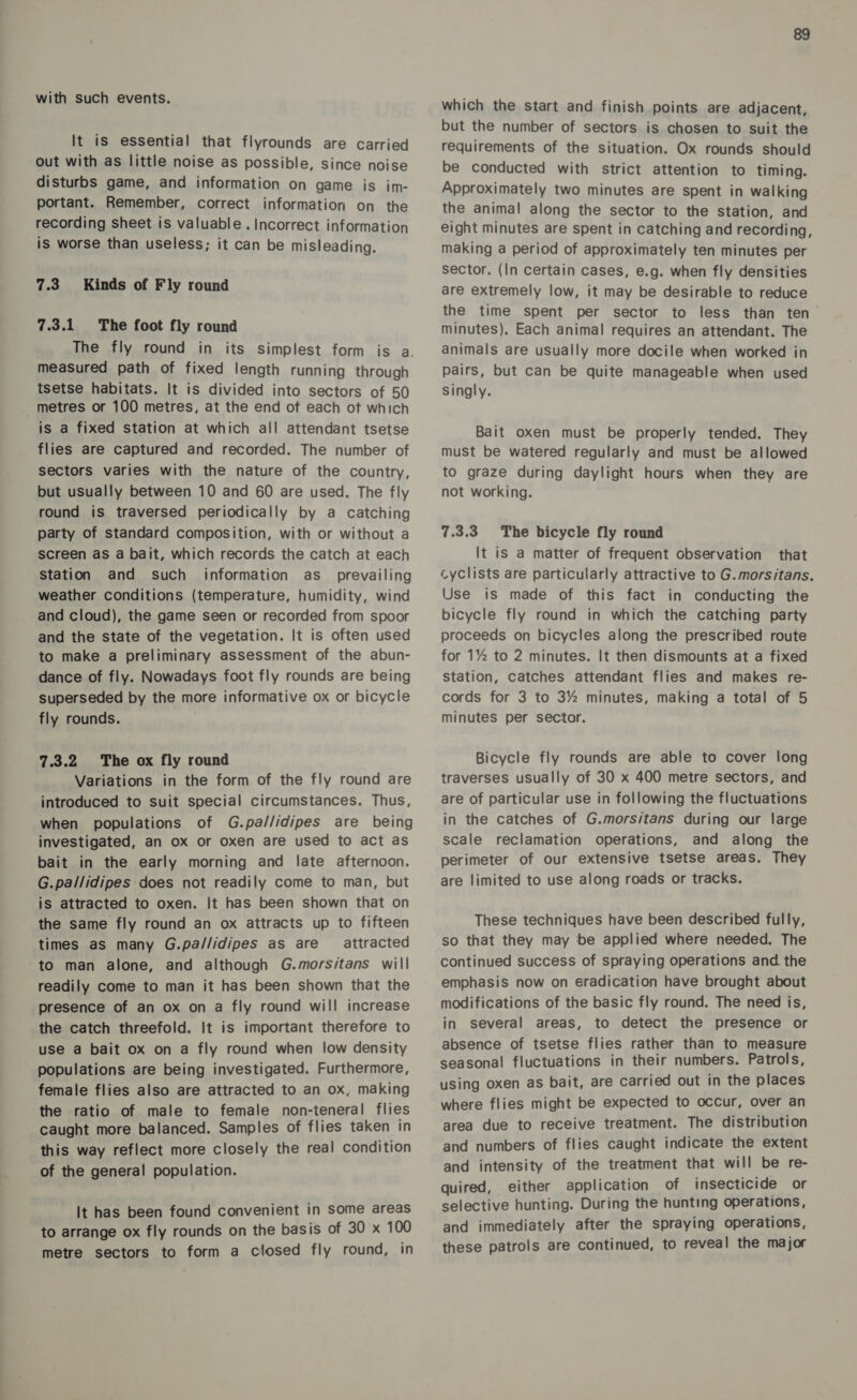 with such events. It is essential that flyrounds are carried out with as little noise as possible, since noise disturbs game, and information on game is im- portant. Remember, correct information on the recording sheet is valuable . Incorrect information is worse than useless; it can be misleading. 7.3. Kinds of Fly round 7.3.1 The foot fly round measured path of fixed length running through tsetse habitats. It is divided into sectors of 50 metres or 100 metres, at the end of each ot which is a fixed station at which all attendant tsetse flies are captured and recorded. The number of sectors varies with the nature of the country, but usually between 10 and 60 are used. The fly round is traversed periodically by a catching party of standard composition, with or without a screen as a bait, which records the catch at each Station and such information as_ prevailing weather conditions (temperature, humidity, wind and cloud), the game seen or recorded from spoor and the state of the vegetation. It is often used to make a preliminary assessment of the abun- dance of fly. Nowadays foot fly rounds are being superseded by the more informative ox or bicycle fly rounds. 7.3.2 The ox fly round Variations in the form of the fly round are introduced to suit special circumstances. Thus, when populations of G.pa//idipes are being investigated, an ox or oxen are used to act as bait in the early morning and late afternoon. G.pallidipes does not readily come to man, but is attracted to oxen. It has been shown that on the same fly round an ox attracts up to fifteen times as many G.pa/lidipes as are attracted to man alone, and although G.morsitans will readily come to man it has been shown that the presence of an ox on a fly round will increase the catch threefold. It is important therefore to use a bait ox on a fly round when low density populations are being investigated. Furthermore, female flies also are attracted to an ox, making the ratio of male to female non-teneral flies caught more balanced. Samples of flies taken in this way reflect more closely the real condition of the general population. It has been found convenient in some areas to arrange ox fly rounds on the basis of 30 x 100 metre sectors to form a closed fly round, in 89 which the start and finish points are adjacent, but the number of sectors is chosen to suit the requirements of the situation. Ox rounds should be conducted with strict attention to timing. Approximately two minutes are spent in walking the animal along the sector to the station, and eight minutes are spent in catching and recording, making a period of approximately ten minutes per sector. (In certain cases, e.g. when fly densities are extremely low, it may be desirable to reduce the time spent per sector to less than ten minutes), Each animal requires an attendant. The animals are usually more docile when worked in pairs, but can be quite manageable when used Singly. Bait oxen must be properly tended. They must be watered regularly and must be allowed to graze during daylight hours when they are not working. 7.3.3 The bicycle fly round It is a matter of frequent observation that cyclists are particularly attractive to G.morsitans. Use is made of this fact in conducting the bicycle fly round in which the catching party proceeds on bicycles along the prescribed route for 1% to 2 minutes. It then dismounts at a fixed station, catches attendant flies and makes re- cords for 3 to 3% minutes, making a total of 5 minutes per sector. Bicycle fly rounds are able to cover long traverses usually of 30 x 400 metre sectors, and are of particular use in following the fluctuations in the catches of G.morsitans during our large scale reclamation operations, and along the perimeter of our extensive tsetse areas. They are limited to use along roads or tracks. These techniques have been described fully, so that they may be applied where needed. The continued success of spraying operations and the emphasis now on eradication have brought about modifications of the basic fly round. The need is, in several areas, to detect the presence or absence of tsetse flies rather than to measure seasonal fluctuations in their numbers. Patrols, using oxen as bait, are carried out in the places where flies might be expected to occur, over an area due to receive treatment. The distribution and numbers of flies caught indicate the extent and intensity of the treatment that will be re- quired, either application of insecticide or selective hunting. During the hunting operations, and immediately after the spraying operations, these patrols are continued, to reveal the major