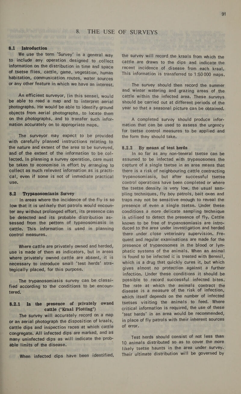 8.1 Introduction We use the term ‘Survey’ in a general way to include any operation designed to collect information on the distribution in time and space of tsetse flies, cattle, game, vegetation, human habitation, communication routes, water sources or any other feature in which we have an interest. An efficient surveyor, (in this sense), would be able to read a map and to interpret aerial photographs. He would be able to identify ground objects from aerial photographs, to locate them on the photographs, and to transfer such infor- mation accurately on to appropriate maps. The surveyor may expect to be provided with carefully planned instructions relating to the nature and extent of the area to be surveyed, and of the extent of the information to be col- lected. In planning a Survey operation, care must be taken to economise in effort by arranging to collect as much relevant information as is practi- cal, even if some is not of immediate practical use. 8.2 Trypanosomiasis Survey In areas where the incidence of the fly is so low that it is unlikely that patrols would encoun- ter any without prolonged effort, its presence can be detected and its probable distribution as- sessed from the pattern of typanosomiasis in cattle. This information is used in planning control measures. ‘Where cattle are privately owned and herded, use is made of them as indicators, but in areas where privately owned cattle are absent, it is necessary to introduce small ‘test herds’ stra- tegically placed, for this purpose. The trypanosomiasis survey can be classi- fied according to the conditions to be encoun- tered. In the presence of privately owned cattle (‘Kraal Plotting’) The survey will accurately record on a map or an aerial photograph the disposition of kraals, cattle dips and inspection races at which cattle congregate. All infected dips are marked, and as many uninfected dips as will indicate the prob- able limits of the disease. 8.2.1 When infected dips have been identified, the survey will record the kraals from which the cattle are drawn to the dips and indicate the recent incidence of disease from each kraal. This information is transferred to 1:50000 maps. The survey should then record the summer and winter watering and grazing areas of the cattle within the infected area. These surveys should be carried out at different periods of the year so that a seasonal picture can be obtained. A completed survey should produce infor- mation that can be used to assess the urgency for tsetse control measures to be applied and the form they should take. 8.2.2 By means of test herds In so far as any non-teneral tsetse can be assumed to be infected with trypanosomes the capture of a single tsetse in an area means that there is a risk of neighbouring cattle contracting trypanosomiasis, but after successful tsetse control operations have been completed or where the tsetse density is very low, the usual sam- pling techniques, fly boy patrols, bait oxen and traps may not be sensitive enough to reveal the presence of even a Single tsetse. Under these conditions a more delicate sampling technique is utilised to detect the presence of fly. Cattle known to be free of trypanosomiasis are intro- duced to the area under investigation and herded there under close veterinary supervision. Fre- quent and regular examinations are made for the presence of trypanosomes in the blood or lym- phatic systems of the animals. When an animal is found to be infected it is treated with Berenil, which is a drug that quickly cures it, but which gives almost no protection against a further infection. Under these conditions it should be possible to record successful infected bites. The rate at which the animals contract the disease is a measure of the risk of infection, which itself depends on the number of infected tsetses visiting the animals to feed. Where critical information is required, the use of these ‘test herds’ in an area would be recommended, in place of fly patrols with their inherent sources of error. Test herds should consist of not less than 10 animals distributed so as to cover the more likely tsetse haunts in the area under survey. Their ultimate distribution will be governed by