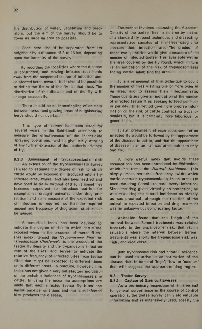 the distribution of water, vegetation and pred- ators, but the aim of the survey should be to cover as large an area as possible. Each herd should be separated from its neighbour by a distance of 8 to 16 km, depending upon the intensity of the survey. By recording the localities where the disease is contracted, and moving infected test herds away from the suspected source of infection and uninfected herds towards it, it should be possible to define the limits of the fly, at that time. The distribution of the disease and of the fly will change seasonally. There should be no intermingling of animals between herds, and grazing areas of neighbouring herds should not overlap. This type of survey has been used for several years in the Sabi-Lundi area both to measure the effectiveness of the insecticide spraying operations, and to give early warning of any further extension of the southerly advance of fly. 8.2.3 Assessment of trypanosomiasis risk An extension of the trypanosomiasis survey is used to estimate the degree of risk to which cattle would be exposed if introduced into a fly infested area. Where land has been settled and developed initially without cattle, it sometimes becomes expedient to introduce cattle, for example, as draught animals, under drug pro- tection, and some measure of the expected risk of infection is required, so that the required amount and frequency of drug administration can be gauged. A numerical index has been devised to indicate the degree of risk to which cattle are exposed when in the presence of tsetse flies. This index, termed the ‘7rypanosome Risk’ or ‘Trypanosome Challenge’, is the product of the tsetse fly density and the trypanosome infection rate of the flies, and serves to indicate the relative frequency of infected bites from tsetse flies that might be expected at different times or in different areas. In practice, however, this index has not given a very satisfactory indication of the probable incidence of trypanosomiasis ir cattle. In using the index the assumptions are made that each infected tsetse fly bites one animal once per unit time, and that each infected bite produces the disease. The method involves assessing the Apparent Density of the tsetse flies in an area by means of a standard fly round technique, and dissecting representative samples of the flies caught to measure their infection rate. The product of these two quantities would give a measure of the number of infected tsetse flies available within the area covered by the fly round, which in turn is an indication of the risk of trypanosomiasis facing cattle inhabiting the area. It is a refinement of this technique to count the number of flies visiting one or more oxen in an area, and to assess their infection rate. These quantities give an indication of the number of infected tsetse flies seeking to feed per hour or per day. This method give more precise infor- mation on the risk of cattle contracting trypano- somiasis, but it is certainly more laborious for general use. It still presumes that each appearance of an infected fly would be followed by the appearance of the disease in cattle, and that the appearance of disease in an animal was attributable to only one fly. A more useful index that avoids these assumptions has been introduced by Whiteside, which he terms the Watura/ Incidence. This simply measures the frequency with which cattle contract trypanosomiasis in an area. He used the drug Berenil to cure every infection. Since the drug gives virtually no protection, he was measuring the natural incidence as closely as was practical, although the reaction of the animal to repeated infection and drug treatment was an unknown but complicating factor. Whiteside found that the length of the interval between Berenil treatments was related inversely to the trypanosome risk, that is, in situations where the interval between Berenil treatments was short, the trypanosome risk was high, and vice versa. Both trypanosome risk and natural incidence can be used to arrive at an estimation of the disease risk, in terms of ‘high’, ‘low’ or ‘medium’ that will suggest the appropriate drug regime. 8.3 Tsetse Survey 8.3.1 Capture of flies on traverses As a preliminary inspection of an area and for general surveillance in the course of control operations, the tsetse survey can yield valuable information and is extensively used. Ideally the