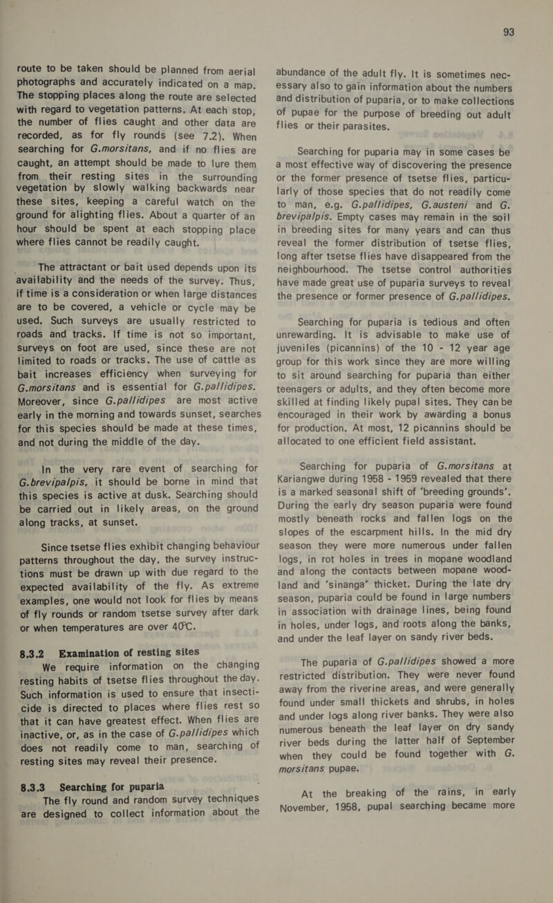 route to be taken should be planned from aerial photographs and accurately indicated on a map. The stopping places along the route are selected with regard to vegetation patterns. At each stop, the number of flies caught and other data are recorded, as for fly rounds (see 7.2). When searching for G.morsitans, and if no flies are caught, an attempt should be made to lure them from their resting sites in the surrounding vegetation by slowly walking backwards near these sites, keeping a careful watch on the ground for alighting flies. About a quarter of an hour should be spent at each stopping place where flies cannot be readily caught. The attractant or bait used depends upon its availability and the needs of the survey. Thus, if time is a consideration or when large distances are to be covered, a vehicle or cycle may be used. Such surveys are usually restricted to roads and tracks. If time is not so important, Surveys on foot are used, Since these are not limited to roads or tracks. The use of cattie as bait increases efficiency when surveying for G.morsitans and is essential for G.pa//idipes, Moreover, since G.pa//idipes are most active early in the morning and towards sunset, searches for this species should be made at these times, and not during the middle of the day. In the very rare event of searching for G.brevipalpis, it should be borne in mind that this species is active at dusk. Searching should be carried out in likely areas, on the ground along tracks, at sunset. Since tsetse flies exhibit changing behaviour patterns throughout the day, the survey instruc- tions must be drawn up with due regard to the expected availability of the fly. As extreme examples, one would not look for flies by means of fly rounds or random tsetse survey after dark or when temperatures are over 40°C. 8.3.2 Examination of resting sites We require information on the changing resting habits of tsetse flies throughout the day. Such information is used to ensure that insecti- cide is directed to places where flies rest so that it can have greatest effect. When flies are inactive, or, as in the case of G.pa//idipes which does not readily come to man, searching of resting sites may reveal their presence. 8.3.3 Searching for puparia | The fly round and random survey techniques are designed to collect information about the 93 abundance of the adult fly. It is sometimes nec- essary also to gain information about the numbers and distribution of puparia, or to make collections of pupae for the purpose of breeding out adult flies or their parasites. Searching for puparia may in some cases be a most effective way of discovering the presence or the former presence of tsetse flies, particu- larly of those species that do not readily come to man, e.g. G.pallidipes, G.austeni and G. brevipalpis. Empty cases may remain in the soil in breeding sites for many years and can thus reveal the former distribution of tsetse flies, long after tsetse flies have disappeared from the neighbourhood. The tsetse control authorities have made great use of puparia surveys to reveal the presence or former presence of G.pa//idipes. Searching for puparia is tedious and often unrewarding. It is advisable to make use of juveniles (picannins) of the 10 - 12 year age group for this work since they are more willing to sit around searching for puparia than either teenagers or adults, and they often become more skilled at finding likely pupal sites. They can be encouraged in their work by awarding a bonus for production. At most, 12 picannins should be allocated to one efficient field assistant. Searching for puparia of G.morsitans at Kariangwe during 1958 - 1959 revealed that there is a marked seasonal shift of “breeding grounds’. During the early dry season puparia were found mostly beneath rocks and fallen logs on the slopes of the escarpment hills. In the mid dry season they were more numerous under fallen logs, in rot holes in trees in mopane woodland and along the contacts between mopane wood- land and ‘sinanga’ thicket. During the late dry season, puparia could be found in large numbers in association with drainage lines, being found in holes, under logs, and roots along the banks, and under the leaf layer on sandy river beds. The puparia of G.pa//idipes showed a more restricted distribution. They were never found away from the riverine areas, and were generally found under small thickets and shrubs, in holes and under logs along river banks. They were also numerous beneath the leaf layer on dry sandy river beds during the latter half of September when they could be found together with G. morsitans pupae. At the breaking of the rains, in early November, 1958, pupal searching became more