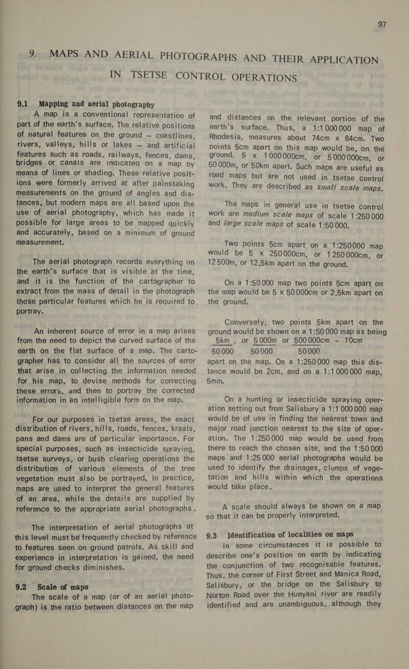 9.1 Mapping and aerial photography A map is a conventional representation of part of the earth’s surface. The relative positions of natural features on the ground — coastlines, rivers, valleys, hills or lakes — and artificial features such as roads, railways, fences, dams, bridges or canals are indicatea on a map py means of lines or shading. These relative posit- ions were formerly arrived at after painstaking measurements on the ground of angles and dis- tances, but modern maps are all based upon the use of aerial photography, which has made it possible for large areas to be mapped quickly and accurately, based on a minimum of ground measurement. The aerial photograph records everything on the earth’s surface that is visible at the time, and it is the function of the cartographer to extract from the mass of detail in the photograph those particular features which he is required to portray. An inherent source of error in a map arises from the need to depict the curved surface of the earth on the flat surface of a map. The carto- grapher has to consider all the sources of error that arise in collecting the information needed for his map, to devise methods for correcting these errors, and then to portray the corrected information in an intelligible form on the map. For our purposes in tsetse areas, the exact distribution of rivers, hills, roads, fences, kraals, pans and dams are of particular importance. For special purposes, such as insecticide spraying, tsetse surveys, or bush clearing operations the distribution of various elements of the tree vegetation must also be portrayed, In practice, maps are used to interpret the general features of an area, while the details are supplied by reference to the appropriate aerial photographs. The interpretation of aerial photographs at this level must bé frequently checked by reference to features seen on ground patrols. As skill and experience in interpretation is gained, the need for ground checks diminishes. 9.2 Scale of maps The scale of a map (or of an aerial photo- graph) is the ratio between distances on the map and distances on the relevant portion of the earth’s surface. Thus, a 1:1000000 map of Rhodesia, measures about 74cm x 84cm. Two points 5cm apart on this map would be, on the ground, 5 x 1000000cm, or 5000000cm, or 50000m, or 50km apart. Such maps are useful as road maps but are not used in tsetse control work. They are described as smal!/ Scale maps. The maps in general use in tsetse control work are medium scale maps of scale 1:250 000 and /arge scale maps of scale 1:50000. Two points 5cm apart on a 1:250000 map would be 5 x 250000cm, or 1250000cm, or 12500m, or 12,5km apart on the ground. On a 1:50000 map two points 5cm apart on the map would be 5 x 50000cm or 2,5km apart on the ground. Conversely, two points 5km apart on the ground would be shown on a 1:50000 map as being 5km , or 5000m or 500000cm = 10cm 50000 50000 50000 apart on the map. On a 1:250000 map this dis- tance would be 2cm, and on a 1:1000000 map, 5mm. On a hunting or insecticide spraying oper- ation setting out from Salisbury a 1:1000000 map would be of use in finding the nearest town and major road junction nearest to the site of oper- ation. The 1:250000 map would be used from there to reach the chosen site, and the 1:50000 maps and 1:25000 aerial photographs would be used to identify the drainages, clumps of vege- tation and hills within which the operations would take place. A scale should always be shown on a map so that it can be properly interpreted. Identification of localities on maps In some circumstances it is possible to describe one’s position on earth by indicating the conjunction of two recognisable features. Thus, the corner of First Street and Manica Road, Salisbury, or the bridge on the Salisbury to Norton Road over the Hunyani river are readily identified and are unambiguous, although they 9.3