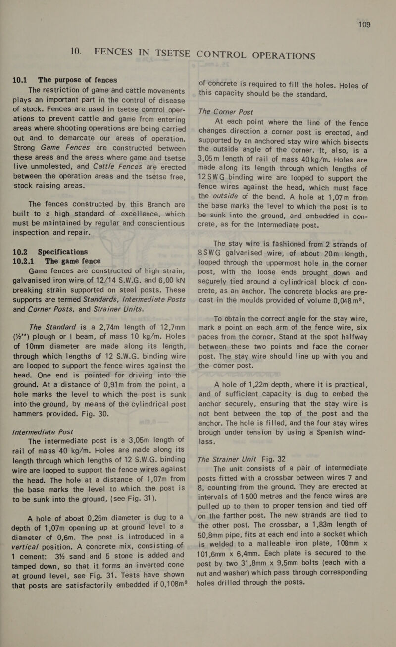 10.1 The purpose of fences The restriction of game and cattle movements plays an important part in the control of disease of stock. Fences are used in tsetse control oper- ations to prevent cattle and game from entering areas where shooting operations are being carried out and to demarcate our areas of operation. Strong Game Fences are constructed between these areas and the areas where game and tsetse live unmolested, and Catt/e Fences are erected between the operation areas and the tsetse free, stock raising areas. The fences constructed by this Branch are built to a high standard of excellence, which must be maintained by regular and conscientious inspection and repair. 10.2 Specifications 10.2.1 The game fence Game fences are constructed of high strain, galvanised iron wire of 12/14 S.W.G. and 6,00 kN breaking strain supported on steel posts. These supports are termed Standards, Intermediate Posts and Corner Posts, and Strainer Units. The Standard is a 2,74m length of 12,7mm (%) plough or | beam, of mass 10 kg/m. Holes of 10mm diameter are made along its length, through which lengths of 12 S.W.G. binding wire are looped to support the fence wires against the head. One end is pointed for driving into the ground. At a distance of 0,91m from the point, a hole marks the level to which the post is sunk into the ground, by means of the cylindrical post hammers provided. Fig. 30. Intermediate Post The intermediate post is a 3,05m length of rail of mass 40 kg/m. Holes are made along its length through which lengths of 12 S.W.G. binding wire are looped to support the fence wires against the head. The hole at a distance of 1,07m from the base marks the level to which the post is to be sunk into the ground, (see Fig. 31). A hole of about 0,25m diameter is dug to a depth of 1,07m opening up at ground level to a diameter of 0,6m. The post is introduced in a vertical position. A concrete mix, consisting of 1 cement: 3% sand and 5 stone is added and tamped down, so that it forms an inverted cone at ground level, see Fig. 31. Tests have shown that posts are satisfactorily embedded if 0,108m® of concrete is required to fill the holes. Holes of this capacity should be the standard. The Corner Post At each point where the line of the fence Changes direction a corner post is erected, and Supported by an anchored stay wire which bisects the outside angle of the corner. It, also, is a 3,05m length of rail of mass 40 kg/m. Holes are made along its length through which lengths of 12SWG binding wire are looped to support the fence wires against the head, which must face the outside of the bend. A hole at 1,07m from the base marks the level to which the post is to be sunk into the ground, and embedded in con- crete, as for the Intermediate post. The stay wire is fashioned from 2 strands of 8SWG galvanised wire, of about 20m length, looped through the uppermost hole in the corner post, with the loose ends brought down and securely tied around a cylindrical block of con- crete, as an anchor. The concrete blocks are pre- cast in the moulds provided of volume 0,048 m3. To obtain the correct angle for the stay wire, mark a point on each arm of the fence wire, six paces from the corner. Stand at the spot halfway between these two points and face the corner post. The stay wire should line up with you and the corner post. A hole of 1,22m depth, where it is practical, and of sufficient capacity is dug to embed the anchor securely, ensuring that the stay wire is not bent between the top of the post and the anchor. The hole is filled, and the four stay wires brough under tension by uSing a Spanish wind- lass. The Strainer Unit Fig. 32 The unit consists of a pair of intermediate posts fitted with a crossbar between wires 7 and 8, counting from the ground. They are erected at intervals of 1500 metres and the fence wires are pulled up to them to proper tension and tied off on the farther post. The new strands are tied to the other post. The crossbar, a 1,83m length of 50,8mm pipe, fits at each end into a socket which is welded to a malleable iron plate, 108mm x 101,6mm x 6,4mm. Each plate is secured to the post by two 31,8mm x 9,5mm bolts (each with a nut and washer) which pass through corresponding holes drilled through the posts.