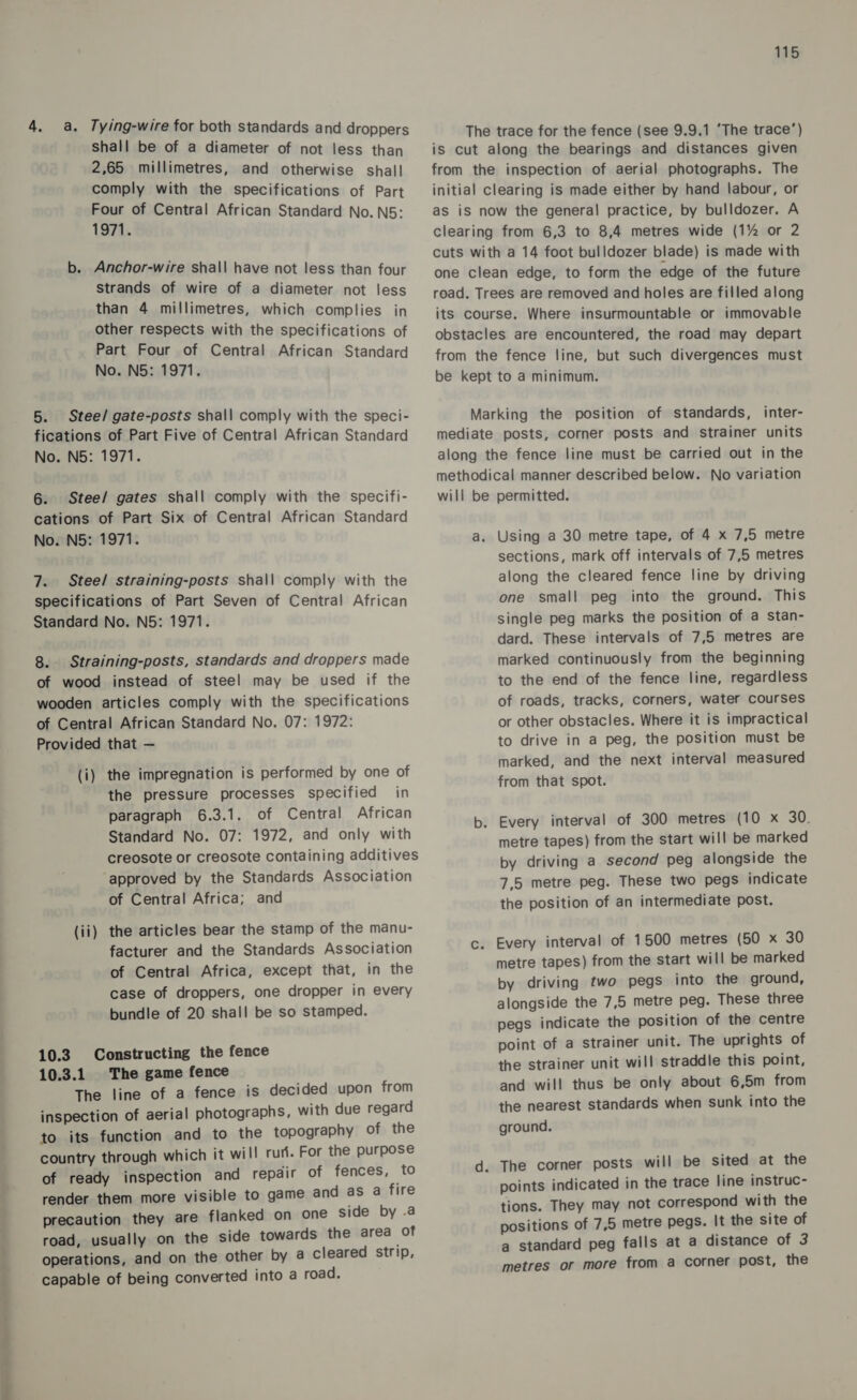 SS a 4. a. Tying-wire for both standards and droppers shall be of a diameter of not less than 2,65 millimetres, and otherwise shal! comply with the specifications of Part Four of Central African Standard No. N5: 1971. b. Anchor-wire shall have not less than four strands of wire of a diameter not less than 4 millimetres, which complies in other respects with the specifications of Part Four of Central African Standard 5. Stee/ gate-posts shall comply with the speci- fications of Part Five of Central African Standard 6: Stee/ gates shall comply with the specifi- cations of Part Six of Central African Standard 7. Steel straining-posts shall comply with the specifications of Part Seven of Central African 8. Straining-posts, standards and droppers made of wood instead of steel may be used if the wooden articles comply with the specifications of Central African Standard No. 07: 1972: Provided that — (i) the impregnation is performed by one of the pressure processes specified in paragraph 6.3.1. of Central African Standard No. 07: 1972, and only with creosote or creosote containing additives approved by the Standards Association of Central Africa; and (ii) the articles bear the stamp of the manu- facturer and the Standards Association of Central Africa, except that, in the case of droppers, one dropper in every bundle of 20 shall be so stamped. 10.3 Constructing the fence 10.3.1 The game fence The line of a fence is decided upon from inspection of aerial photographs, with due regard to its function and to the topography of the country through which it will rur. For the purpose of ready inspection and repdir of fences, to render them more visible to game and as a fire precaution they are flanked on one side by .a road, usually on the side towards the area of operations, and on the other by a cleared strip, capable of being converted into a road. The trace for the fence (see 9.9.1 ‘The trace’) is cut along the bearings and distances given from the inspection of aerial photographs. The initial clearing is made either by hand labour, or as iS now the general practice, by bulldozer. A clearing from 6,3 to 8,4 metres wide (1% or 2 cuts with a 14 foot bulldozer blade) is made with one clean edge, to form the edge of the future read. Trees are removed and holes are filled along its course. Where insurmountable or immovable obstacles are encountered, the road may depart from the fence line, but such divergences must be kept to a minimum. Marking the position of standards, inter- mediate posts, corner posts and strainer units methodical manner described below. No variation will be permitted. sections, mark off intervals of 7,5 metres along the cleared fence line by driving one small peg into the ground. This single peg marks the position of a stan- dard. These intervals of 7,5 metres are marked continuously from the beginning to the end of the fence line, regardless of roads, tracks, corners, water courses or other obstacles. Where it is impractical to drive in a peg, the position must be marked, and the next interval measured from that spot. b. Every interval of 300 metres (10 x 30. metre tapes) from the start will be marked by driving a second peg alongside the 7,5 metre peg. These two pegs indicate the position of an intermediate post. c. Every interval of 1500 metres (50 x 30 metre tapes) from the start will be marked by driving two pegs into the ground, alongside the 7,5 metre peg. These three pegs indicate the position of the centre point of a strainer unit. The uprights of the strainer unit will straddle this point, and will thus be only about 6,5m from the nearest standards when sunk into the ground. d. The corner posts will be sited at the points indicated in the trace line instruc- tions. They may not correspond with the positions of 7,5 metre pegs. It the site of a standard peg falls at a distance of 3 metres or more from a corner post, the