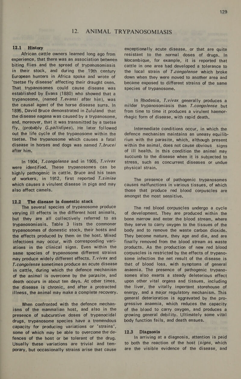 12.1 History African cattle owners learned long ago from experience, that there was an association between biting flies and the spread of trypanosomiasis in their stock, and during the 19th century European hunters in Africa spoke and wrote of ‘tsetse fly disease’ affecting their draught oxen. That trypanosomes could cause disease was established by Evans (1880) who showed that a trypanosome, (named 7.evans/ after him), was the causal agent of the horse disease surra. In 1895, David Bruce demonstrated in Zululand that the disease nagana was caused by a trypanosome, and, moreover, that it was transmitted by a tsetse fly, (probably G.pa//idipes). He later followed out the life cycle of the trypanosome within the tsetse. The trypanosome which causes a fatal disease in horses and dogs was named 7.bruce/ after him. In 1904, 7.congolense and in 1905, T.vivax were identified. These trypanosomes can be highly pathogenic in cattle. Bruce and his team of workers, in 1912, first reported 7.simiae which causes a virulent disease in pigs and may also affect camels. The disease in domestic stock The several species of trypanosome produce varying ill effects in the different host animals, but they are all collectively referred to as trypanosomiasis. Table 3 lists the commoner trypanosomes of domestic stock, their hosts and the effects produced by them on the host. Mixed infections may occur, with corresponding vari- ations in the clinical signs. Even within the same species of trypanosome different strains may produce widely different effects. 7.v/vax and T.congolense sometimes produce an acute disease in cattle, during which the defence mechanism of the animal is overcome by the parasite, and death occurs in about ten days. At other times, the disease is chronic, and after a protracted illness, the animal may make a complete recovery. 12.2 When confronted with the defence mechan- isms of the mammalian host, and also in the presence of subcurative doses of trypanocidal drugs, trypanosome species have a tremendous capacity for producing variations or ‘strains’, some of which may be able to overcome the de- fences of the host or be tolerant of the drug. Usually these variations are trivial and tem- porary, but occasionally strains arise that cause exceptionally acute disease, or that are quite resistant to the normal doses of drugs. In Mocambique, for example, it is reported that cattle in one area had developed a tolerance to the local strain of 7.congo/ense which broke down when they were moved to another area and became exposed to different strains of the same species of trypanosome. In Rhodesia, 7.v/vax generally produces a milder trypanosomiasis than 7.congo/ense but from time to time it produces a virulent haemor- rhagic form of disease, with rapid death. Intermediate conditions occur, in which the defence mechanism maintains an uneasy equilib- rium with the parasite, which, although present within the animal, does not cause obvious signs of ill health. In this condition the animal may succumb to the disease when it is subjected to stress, such aS concurrent diseases or undue physical strain. The presence of pathogenic trypanosomes causes malfunctions in various tissues, of which those that produce red blood corpuscles are amongst the most sensitive. The red blood corpuscles undergo a cycle of development. They are produced within the bone marrow and enter the blood stream, where they serve to carry oxygen to the tissues of the body and to remove the waste carbon dioxide. They become mature, they age and die, and are finally removed from the blood stream as waste products. As the production of new red blood corpuscles is restricted by the effects of trypano- some infection the net result of the disease is that of blood loss, with symptoms of general anaemia. The presence of pathogenic trypano- somes also exerts a steady deleterious effect upon other vital organs and tissues, including the liver, the vitally important storehouse of energy, and a major regulatory mechanism. This general deterioration is aggravated by the pro- gressive anaemia, which reduces the capacity of the blood to carry oxygen, and produces a growing general debility. Ultimately some vital body function fails, and death ensues. 12.3 Diagnosis In arriving at a diagnosis, attention is paid to both the reaction of the host (s/gns, which are the visible evidence of the disease, and