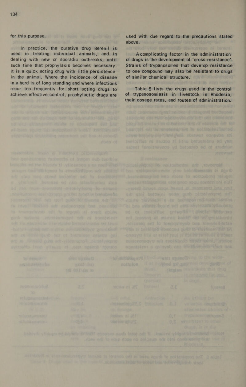 for this purpose. In practice, the curative drug Berenil is used in treating individual animals, and in dealing with new or sporadic outbreaks, until such time that prophylaxis becomes necessary. It is a quick acting drug with little persistence in the animal. Where the incidence of disease in a herd is of long standing and where infections recur too frequently for short acting drugs to achieve effective control, prophylactic drugs are used with due regard to the precautions stated above. Acomplicating factor in the administration of drugs is the development of ‘cross resistance’. Strains of trypanosomes that develop resistance to one compound may also be resistant to drugs of similar chemical structure. Table 5 lists the drugs used in the control of trypanosomiasis in livestock in Rhodesia, their dosage rates, and routes of administration.