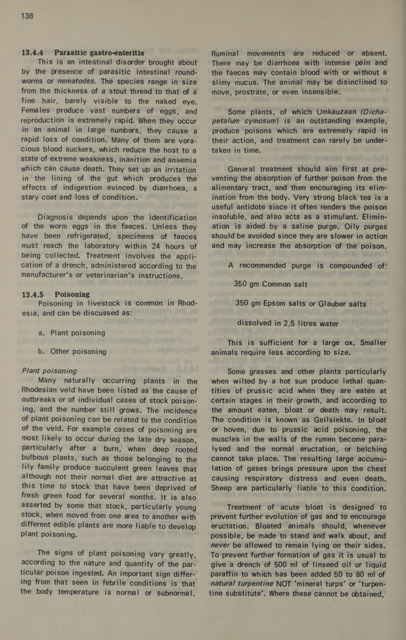 13.4.4 Parasitic gastro-enteritis This is an intestinal disorder brought about by the presence of parasitic intestinal round- worms or nematodes. The species range in size from the thickness of a stout thread to that of a fine hair, barely visible to the naked eye. Females produce vast numbers of eggs, and reproduction is extremely rapid. When they occur in an animal in large numbers, they cause a rapid loss of condition. Many of them are vora- cious blood suckers, which reduce the host to a state of extreme weakness, inanition and anaemia which can cause death. They set up an irritation in the lining of the gut which produces the effects of indigestion evinced by diarrhoea, a stary coat and loss of condition. Diagnosis depends upon the identification of the worm eggs in the faeces. Unless they have been refrigerated, specimens of faeces must reach the laboratory within 24 hours of being collected. Treatment involves the appli- cation of a drench, administered according to the manufacturer's or veterinarian’s instructions. 13.4.5 Poisoning Poisoning in livestock is common in Rhod- esia, and can be discussed as: a. Plant poisoning b. Other poisoning Plant poisoning Many naturally occurring plants in the Rhodesian veld have been listed as the cause of outbreaks or of individual cases of stock poison- ing, and the number still grows. The incidence of plant poisoning can be related to the condition of the veld. For example cases of poisoning are most likely to occur during the late dry season, bulbous plants, such as those belonging to the lily family produce succulent green leaves that although not their normal diet are attractive at this time to stock that have been deprived of fresh green food for several months. It is also asserted by some that stock, particularly young stock, when moved from one area to another with different edible plants are more liable to develop plant poisoning. The signs of plant poisoning vary greatly, according to the nature and quantity of the par- ticular poison ingested. An important Sign differ- ing from that seen in febrile conditions is that the body temperature is normal or subnormal. Ruminal movements are reduced or absent. There may be diarrhoea with intense pain and the faeces may contain blood with or without a slimy mucus. The animal may be disinclined to move, prostrate, or even insensible. Some plants, of which Umkauzaan (Dicha- peta/um cymosum) is an outstanding example, produce poisons which are extremely rapid in their action, and treatment can rarely be under- taken in time. General treatment should aim first at pre- venting the absorption of further poison from the alimentary tract, and then encouraging its elim- ination from the body. Very strong black tea is a useful antidote since it often renders the poison insoluble, and also acts as a stimulant. Elimin- ation is aided by a saline purge. Oily purges should be avoided since they are slower in action and may increase the absorption of the poison. A recommended purge is compounded of: 350 gm Common salt 350 gm Epsom salts or Glauber salts dissolved in 2,5 litres water This is sufficient for a large ox. Smaller animals require less according to size. Some grasses and other plants particularly when wilted by a hot sun produce lethal quan- tities of prussic acid when they are eaten at certain stages in their growth, and according to the amount eaten, bloat or death may result. The condition is known as Geilsiekte. In bloat or hoven, due to prussic acid poisoning, the muscles in the walls of the rumen become para- lysed and the normal eructation, or belching cannot take place. The resulting large accumu- lation of gases brings pressure upon the chest Causing respiratory distress and even death. Sheep are particularly liable to this condition. Treatment of acute bloat is designed to prevent further evolution of gas and to encourage eructation. Bloated animals should, whenever possible, be made to stand and walk about, and never be allowed to remain lying on their sides. To prevent further formation of gas it is usual to give a drench of 500 ml of linseed oil or liquid paraffin to which has been added 50 to 80 ml of natural turpentine NOT ‘mineral turps’ or ‘turpen- tine substitute’. Where these cannot be obtained,