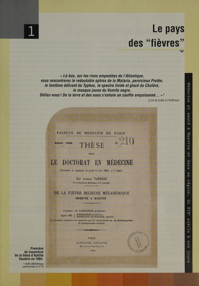 Le pays des “fievres”  « Là-bas, sur les rives empestées de l'Atlantique, vous rencontrerez le redoutable sphinx de la Malaria, pernicieux Protée,                                  le fantôme délirant du Typhus, le spectre livide et glacé du Choléra, Es le masque jaune du Vomito negro. 2 Défiez-vous ! De la terre et des eaux s'exhale un souffle empoisonné... »! # [Lire la suite à l'intérieur. . : ae : 5 ct (D\ Ne D FACULTÉ DE MÉDECINE DE PARIS = . 6hE {} È Année 1884 C Ne ri BN ct D sr à Re POUR (o No (a ‘4 ‘ F0 = [en LE DOCTORAT EN MEDECINE D Présentée et soutenue le jeudi 8 mai 188%, à À heure 3 un p Par Ace VAUDEIN H Né à Saint-Pierre (Martinique), le 4° juin 4856. (D\ PENSE oa sé LA FIÈVRE BILIEUSE MÉLANURIQUE 5 : OBSERVÉE A MAYOTTE _ Fe pa Président : M. LABOULBÈNE, professeur. La | Juges : MB, { QUINQUAUD, BLANCHARD, agrégés. : idat répondra aux questions qui lui seront failes sur les diverses parties fe de l’enseignement médical. D’ 4 [@) ——@00— ren (0) PARIS a ALPHONSE DERENNE 2   } B£, boulevard Saint-Michel, 82 [ep Première Fa de couverture br as de la thèse d'Achille é Vaudein en 1884. … 5 | + ADM. Bibliothèque 