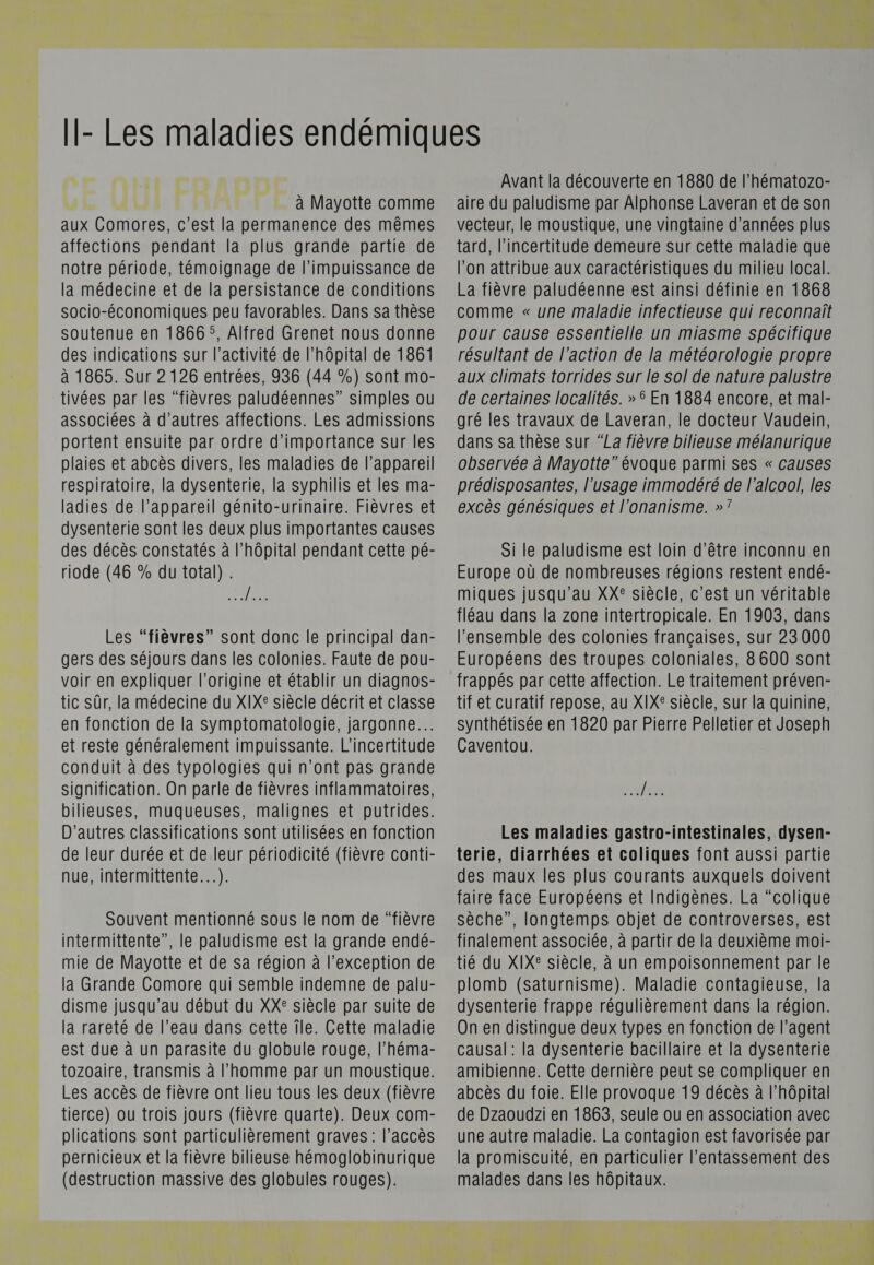  } | à Mayotte comme aux Comores, c'est la permanence des mêmes affections pendant la plus grande partie de notre période, témoignage de l'impuissance de la médecine et de la persistance de conditions socio-économiques peu favorables. Dans sa thèse soutenue en 1866 °, Alfred Grenet nous donne des indications sur l’activité de l'hôpital de 1861 à 1865. Sur 2 126 entrées, 936 (44 %) sont mo- tivées par les “fièvres paludéennes” simples ou associées à d’autres affections. Les admissions portent ensuite par ordre d'importance sur les plaies et abcès divers, les maladies de l'appareil respiratoire, la dysenterie, la syphilis et les ma- ladies de l'appareil génito-urinaire. Fièvres et dysenterie sont les deux plus importantes causes des décès constatés à l’hôpital pendant cette pé- riode (46 % du total) . PTE Les “fièvres” sont donc le principal dan- gers des séjours dans les colonies. Faute de pou- voir en expliquer l’origine et établir un diagnos- tic sûr, la médecine du XIXe siècle décrit et classe en fonction de la symptomatologie, jargonne.…. et reste généralement impuissante. L’incertitude conduit à des typologies qui n’ont pas grande Signification. On parle de fièvres inflammatoires, bilieuses, muqueuses, malignes et putrides. D’autres classifications sont utilisées en fonction de leur durée et de leur périodicité (fièvre conti- nue, intermittente...). Souvent mentionné sous le nom de “fièvre intermittente”, le paludisme est la grande endé- mie de Mayotte et de sa région à l'exception de la Grande Comore qui semble indemne de palu- disme jusqu'au début du XXE siècle par suite de la rareté de l’eau dans cette île. Cette maladie est due à un parasite du globule rouge, l’héma- tozoaire, transmis à l’homme par un moustique. Les accès de fièvre ont lieu tous les deux (fièvre tierce) ou trois jours (fièvre quarte). Deux com- plications sont particulièrement graves: l’accès pernicieux et la fièvre bilieuse hémoglobinurique (destruction massive des globules rouges). sr , Avant la découverte en 1880 de l'hématozo- aire du paludisme par Alphonse Laveran et de son vecteur, le moustique, une vingtaine d'années plus tard, l'incertitude demeure sur cette maladie que l'on attribue aux caractéristiques du milieu local. La fièvre paludéenne est ainsi définie en 1868 comme « une maladie infectieuse qui reconnaît pour cause essentielle un miasme spécifique résultant de l’action de la météorologie propre aux climats torrides sur le sol de nature palustre de certaines localités. »$ En 1884 encore, et mal- gré les travaux de Laveran, le docteur Vaudein, dans sa thèse sur “La fièvre bilieuse mélanurique observée à Mayotte” évoque parmi ses « causes prédisposantes, l'usage immodéré de l'alcool, les excès génésiques et l’onanisme. »’ Si le paludisme est loin d’être inconnu en Europe où de nombreuses régions restent endé- miques jusqu'au XX° siècle, c’est un véritable fléau dans la zone intertropicale. En 1903, dans l’ensemble des colonies françaises, sur 23 000 Européens des troupes coloniales, 8600 sont frappés par cette affection. Le traitement préven- tif et curatif repose, au XIX: siècle, sur la quinine, synthétisée en 1820 par Pierre Pelletier et Joseph Caventou. AE Les maladies gastro-intestinales, dysen- terie, diarrhées et coliques font aussi partie des maux les plus courants auxquels doivent faire face Européens et Indigènes. La “colique sèche”, longtemps objet de controverses, est finalement associée, à partir de la deuxième moi- tié du XIX® siècle, à un empoisonnement par le plomb (saturnisme). Maladie contagieuse, la dysenterie frappe régulièrement dans la région. On en distingue deux types en fonction de l'agent causal: la dysenterie bacillaire et la dysenterie amibienne. Cette dernière peut se compliquer en abcès du foie. Elle provoque 19 décès à l'hôpital de Dzaoudzi en 1863, seule ou en association avec une autre maladie. La contagion est favorisée par la promiscuité, en particulier l’entassement des malades dans les hôpitaux. PUS, 04 0 il UD), 4 RS: S DU: re: Je