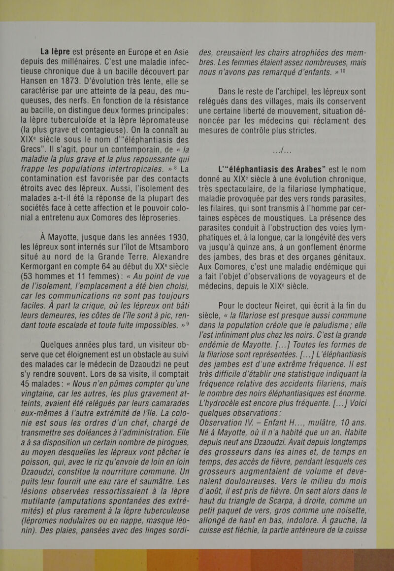 0. RS TUE La lèpre est présente en Europe et en Asie depuis des millénaires. C'est une maladie infec- tieuse chronique due à un bacille découvert par Hansen en 1873. D’évolution très lente, elle se caractérise par une atteinte de la peau, des mu- queuses, des nerfs. En fonction de la résistance au bacille, on distingue deux formes principales : la lèpre tuberculoïde et la lèpre lépromateuse (la plus grave et contagieuse). On la connaît au XIXe siècle sous le nom d’“éléphantiasis des Grecs”. Il s’agit, pour un contemporain, de « /a maladie la plus grave et la plus repoussante qui frappe les populations intertropicales. » 8 La contamination est favorisée par des contacts étroits avec des lépreux. Aussi, l'isolement des malades a-t-il été la réponse de la plupart des sociétés face à cette affection et le pouvoir colo- nial à entretenu aux Comores des léproseries. À Mayotte, jusque dans les années 1930, les lépreux sont internés sur l’îlot de Mtsamboro situé au nord de la Grande Terre. Alexandre Kermorgant en compte 64 au début du XX® siècle (53 hommes et 11 femmes): « Au point de vue de l'isolement, l'emplacement a été bien choisi, car les communications ne sont pas toujours faciles. À part la crique, où les lépreux ont bâti leurs demeures, les côtes de l’île sont à pic, ren- dant toute escalade et toute fuite impossibles. »° Quelques années plus tard, un visiteur ob- serve que cet éloignement est un obstacle au suivi des malades car le médecin de Dzaoudzi ne peut s’y rendre souvent. Lors de sa visite, il comptait 45 malades : « Nous n'en pûmes compter qu'une vingtaine, car les autres, les plus gravement at- teints, avaient été relégués par leurs camarades eux-mêmes à l’autre extrémité de l’île. La colo- nie est sous les ordres d’un chef, chargé de transmettre ses doléances à l'administration. Elle a à Sa disposition un certain nombre de pirogues, au moyen desquelles les lépreux vont pêcher le poisson, qui, avec le riz qu'envoie de loin en loin Dzaoudzi, constitue la nourriture commune. Un puits leur fournit une eau rare et saumâtre. Les lésions observées ressortissaient à la lèpre mutilante (amputations spontanées des extré- mités) et plus rarement à la lèpre tuberculeuse (lépromes nodulaires ou en nappe, masque léo- nin). Des plaies, pansées avec des linges sordi-  des, creusaient les chairs atrophiées des mem- bres. Les femmes étaient assez nombreuses, mais nous n'avons pas remarqué d'enfants. » \0 Dans le reste de l’archipel, les lépreux sont relégués dans des villages, mais ils conservent une certaine liberté de mouvement, situation dé- noncée par les médecins qui réclament des mesures de contrôle plus strictes. He L’“éléphantiasis des Arabes” est le nom donné au XIX® siècle à une évolution chronique, très spectaculaire, de la filariose lymphatique, maladie provoquée par des vers ronds parasites, les filaires, qui sont transmis à l’homme par cer- taines espèces de moustiques. La présence des parasites conduit à l’obstruction des voies lym- phatiques et, à la longue, car la longévité des vers va jusqu’à quinze ans, à un gonflement énorme des jambes, des bras et des organes génitaux. Aux Comores, c’est une maladie endémique qui a fait l'objet d'observations de voyageurs et de médecins, depuis le XIX® siècle. Pour le docteur Neiret, qui écrit à la fin du siècle, « /a filariose est presque aussi commune dans la population créole que le paludisme ; elle l'est infiniment plus chez les noirs. C'est la grande endémie de Mayotte. [...] Toutes les formes de la filariose sont représentées. [...] L'éléphantiasis des jambes est d'une extrême fréquence. Il est très difficile d'établir une statistique indiquant la fréquence relative des accidents filariens, mais le nombre des noirs éléphantiasiques est énorme. L'hydrocèle est encore plus fréquente. [...] Voici quelques observations : Observation IV. — Enfant H..., mulâtre, 10 ans. Né à Mayotte, où il n'a habité que un an. Habite depuis neuf ans Dzaoudzi. Avait depuis longtemps des grosseurs dans les aines et, de temps en temps, des accès de fièvre, pendant lesquels ces grosseurs augmentaient de volume et deve- naient douloureuses. Vers le milieu du mois d'août, il est pris de fièvre. On sent alors dans le haut du triangle de Scarpa, à droite, comme un petit paquet de vers, gros comme une noisette, allongé de haut en bas, indolore. À gauche, la cuisse est fléchie, la partie antérieure de la cuisse