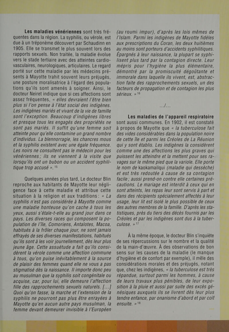 Les maladies vénériennes sont très fré- quentes dans la région. La syphilis, ou vérole, est due à un tréponème découvert par Schaudinn en 1905. Elle Se transmet le plus souvent lors des rapports sexuels. Non traitée, la maladie évolue vers le Stade tertiaire avec des atteintes cardio- vasculaires, neurologiques, articulaires. Le regard porté sur cette maladie par les médecins pré- sents à Mayotte trahit souvent leurs préjugés, une posture moralisatrice à l'égard des popula- tions qu'ils Sont amenés à soigner. Ainsi, le docteur Neiret indique que si ces affections sont assez fréquentes, « elles devraient l'être bien plus si l’on pense à l'état social des indigènes. Les indigènes mariés et vivant de la vie de famille sont l'exception. Beaucoup d'indigènes libres et presque tous les engagés des propriétés ne sont pas mariés. [| suffit qu'une femme soit atteinte pour qu'elle contamine un grand nombre d'individus. La blennorragie, les chancres mous et la Syphilis existent avec une égale fréquence. Les noirs ne consultent pas le médecin pour les vénériennes; ils ne viennent à la visite que lorsqu'ils ont un bubon ou un accident syphili- tique trop accusé ». 5 Quelques années plus tard, Le docteur Blin reproche aux habitants de Mayotte leur négli- gence face à cette maladie et attribue cette situation à la religion et aux traditions: « La syphilis n'est pas considérée à Mayotte comme une maladie honteuse qu'on cache à tous les yeux, aussi s'étale-t-elle au grand jour dans ce pays. Les diverses races qui composent la po- pulation de l’île, Comoriens, Antalotes, Macoa, habitués à la frôler chaque jour, ne sont jamais effrayés de Ses diverses manifestations, habitués qu'ils sont à les voir journellement, dès leur plus jeune âge. Cette assuétude a fait qu'ils consi- dèrent la vérole comme une affection commune à tous, qu'on puise inévitablement à la Source de plaisir des femmes quand elle ne vous a pas stigmatisé dès la naissance. Il importe donc peu au musulman que la syphilis soit congénitale ou acquise, car, pour lui, elle demeure l'affection fille des rapprochements sexuels naturels. [...] Quoi qu'on fasse, la marche et l'extension de la syphilis ne pourront pas plus être enrayées à Mayotte qu'en aucun autre pays musulman, la femme devant demeurer invisible à l'Européen (au roumi impur), d'après les lois mêmes de l'Islam. Parmi les indigènes de Mayotte fidèles aux prescriptions du Coran, les deux huitièmes au moins sont porteurs d'accidents syphilitiques. Epargnés à leur naissance, la plupart se syphi- lisent plus tard par la contagion directe. Leur mépris pour l'hygiène la plus élémentaire, démontré par la promiscuité dégoûtante et immorale dans laquelle ils vivent, est, abstrac- tion faite des rapprochements sexuels, un des facteurs de propagation et de contagion les plus sérieux. » t6 QE Les maladies de l’appareil respiratoire sont aussi communes. En 1902, il est constaté à propos de Mayotte que « /a tuberculose fait des vides considérables dans la population noire de cette ile et parmi les Créoles de La Réunion qui y sont établis. Les indigènes la considèrent comme une des affections les plus graves qui puissent les atteindre et la mettent pour ses ra- vages sur le même pied que la variole. Elle porte le nom de kaokamailqui (maladie qui dessèche) et est très redoutée à cause de sa contagion facile ; aussi prend-on contre elle certaines pré- cautions. Le mariage est interdit à ceux qui en sont atteints, les repas leur sont servis à part et dans des récipients Spécialement affectés à leur usage, leur lit est isolé le plus possible de ceux des autres membres de la famille. D'après les sta- tistiques, près du tiers des décès fournis par les Créoles et par les indigènes sont dus à la tuber- culose. »1? À la même époque, le docteur Blin s'inquiète de ses répercussions sur le nombre et la qualité de la main-d'œuvre. À des observations de bon sens sur les causes de la maladie (le manque d'hygiène et de confort par exemple), il mêle des considérations morales et des préjugés, notant que, chez les indigènes, « /a tuberculose est très répandue, surtout parmi les hommes, à cause de leurs travaux plus pénibles, de leur expo- sition à la pluie et aussi par suite des excès gé- nésiques auxquels ils se livrent dès leur plus tendre enfance, par onanisme d'abord et par coit ensuite. » ‘8 