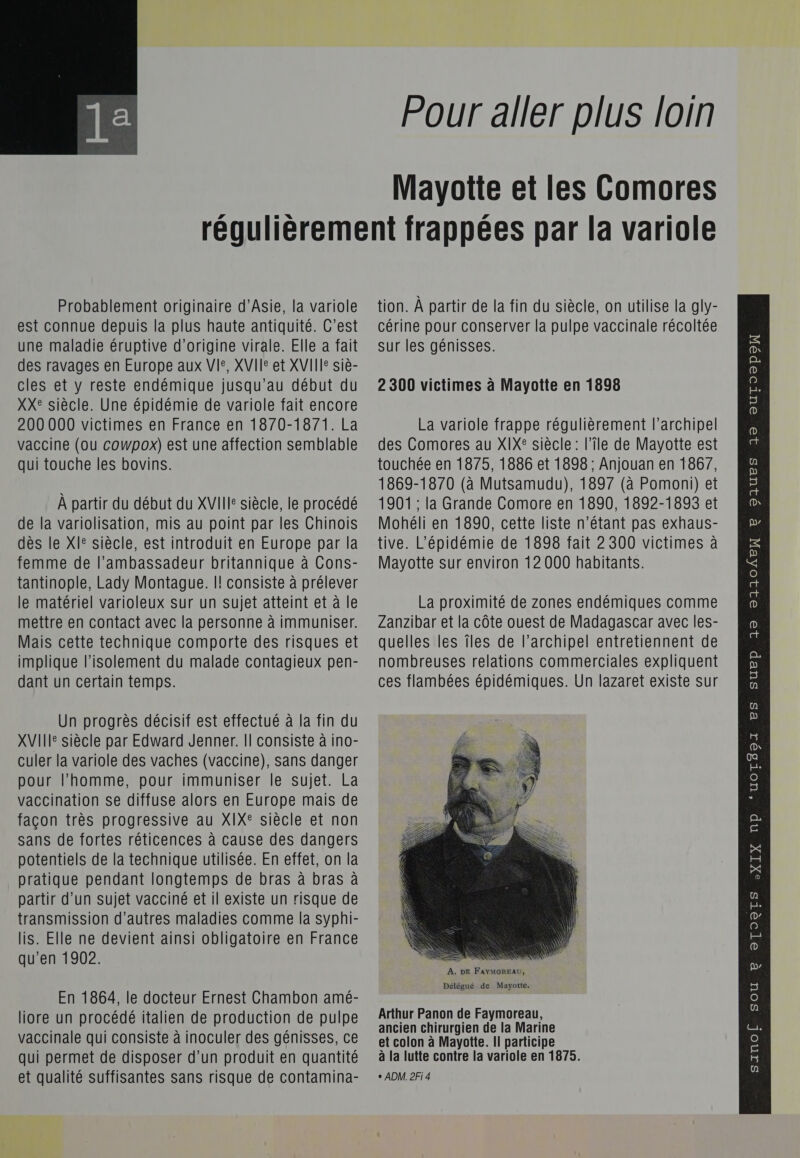  Pour aller plus loin Mayotte et les Comores Probablement originaire d'Asie, la variole est connue depuis la plus haute antiquité. C’est une maladie éruptive d’origine virale. Elle a fait des ravages en Europe aux VIe, XVIIe et XVIII siè- cles et y reste endémique jusqu’au début du XX: siècle. Une épidémie de variole fait encore 200 000 victimes en France en 1870-1871. La vaccine (ou cowpox) est une affection semblable qui touche les bovins. À partir du début du XVIII siècle, le procédé de la variolisation, mis au point par les Chinois des le XI° siècle, est introduit en Europe par la femme de l'ambassadeur britannique à Cons- tantinople, Lady Montague. |! consiste à prélever le matériel varioleux sur un sujet atteint et à le mettre en contact avec la personne à immuniser. Mais cette technique comporte des risques et implique l'isolement du malade contagieux pen- dant un certain temps. Un progrès décisif est effectué à la fin du XVII siècle par Edward Jenner. Il consiste à ino- culer la variole des vaches (vaccine), sans danger pour l’homme, pour immuniser le sujet. La vaccination se diffuse alors en Europe mais de façon très progressive au XIX®° siècle et non sans de fortes réticences à cause des dangers potentiels de la technique utilisée. En effet, on la pratique pendant longtemps de bras à bras à partir d’un sujet vacciné et il existe un risque de transmission d’autres maladies comme la syphi- lis. Elle ne devient ainsi obligatoire en France qu’en 1902. En 1864, le docteur Ernest Chambon amé- qui permet de disposer d’un produit en quantité et qualité suffisantes sans risque de contamina- tion. À partir de la fin du siècle, on utilise la gly- cérine pour conserver la pulpe vaccinale récoltée sur les génisses. 2 300 victimes à Mayotte en 1898 La variole frappe régulièrement l'archipel des Comores au XIX® siècle: l’île de Mayotte est touchée en 1875, 1886 et 1898 ; Anjouan en 1867, 1869-1870 (à Mutsamudu), 1897 (à Pomoni) et 1901 ; la Grande Comore en 1890, 1892-1893 et Mohéli en 1890, cette liste n’étant pas exhaus- tive. L’épidémie de 1898 fait 2 300 victimes à Mayotte sur environ 12 000 habitants. La proximité de zones endémiques comme Zanzibar et la côte ouest de Madagascar avec les- quelles les îles de l'archipel entretiennent de nombreuses relations commerciales expliquent ces flambées épidémiques. Un lazaret existe sur  À. DE FAYMOREAU, Délégué de Mayotte. à la lutte contre la variole en 1875. + ADM. 2Fi 4 QAueS 19 ouToopo R Pp 12 21104EN OTOSTS &lt;XIX NP e 