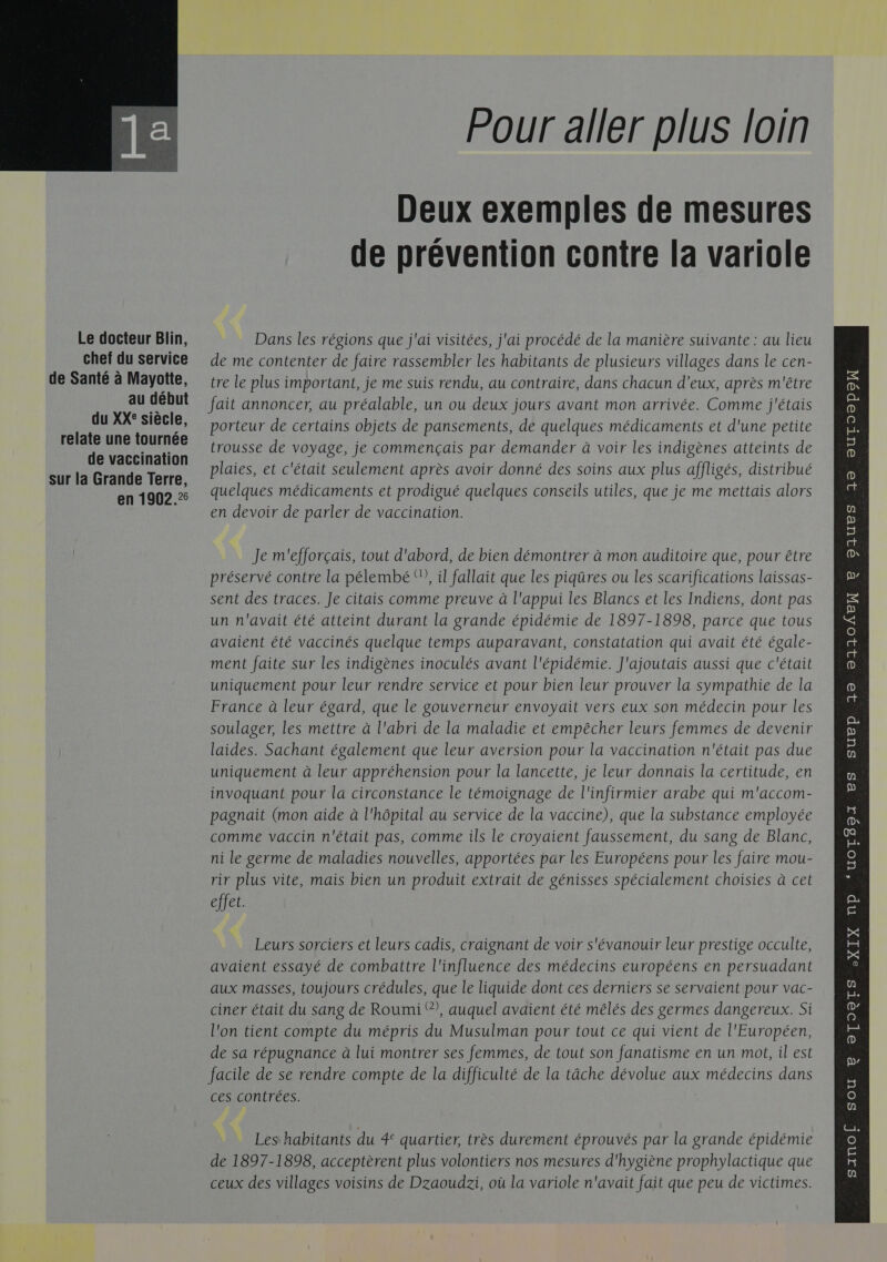  Le docteur Blin, chef du service de Santé à Mayotte, au début du XXe siècle, relate une tournée de vaccination sur la Grande Terre, en 1902.25 Pour aller plus loin Deux exemples de mesures de prévention contre la variole Dans les régions que j'ai visitées, j'ai procédé de la manière suivante : au lieu de me contenter de faire rassembler les habitants de plusieurs villages dans le cen- tre le plus important, je me suis rendu, au contraire, dans chacun d’eux, après m'être fait annoncer, au préalable, un ou deux jours avant mon arrivée. Comme j'étais porteur de certains objets de pansements, de quelques médicaments et d'une petite trousse de voyage, je commençais par demander à voir les indigènes atteints de plaies, et c'était seulement après avoir donné des soins aux plus affligés, distribué quelques médicaments et prodigué quelques conseils utiles, que je me mettais alors en devoir de parler de vaccination. Je m'efforçais, tout d'abord, de bien démontrer à mon auditoire que, pour être préservé contre la pélembé °, il fallait que les piqûres ou les scarifications laissas- sent des traces. Je citais comme preuve à l'appui les Blancs et les Indiens, dont pas un n'avait été atteint durant la grande épidémie de 1897-1898, parce que tous avaient été vaccinés quelque temps auparavant, constatation qui avait été égale- ment faite sur les indigènes inoculés avant l'épidémie. J'ajoutais aussi que c'était uniquement pour leur rendre service et pour bien leur prouver la sympathie de la France à leur égard, que le gouverneur envoyait vers eux son médecin pour les soulager, les mettre à l'abri de la maladie et empêcher leurs femmes de devenir laides. Sachant également que leur aversion pour la vaccination n'était pas due uniquement à leur appréhension pour la lancette, je leur donnais la certitude, en invoquant pour la circonstance le témoignage de l'infirmier arabe qui m'accom- pagnait (mon aide à l'hôpital au service de la vaccine), que la substance employée comme vaccin n'était pas, comme ils le croyaient faussement, du sang de Blanc, ni le germe de maladies nouvelles, apportées par les Européens pour les faire mou- rir plus vite, mais bien un produit extrait de génisses spécialement choisies à cet effet. avaient essayé de combattre l'influence des médecins européens en persuadant aux masses, toujours crédules, que le liquide dont ces derniers se servaient pour vac- l'on tient compte du mépris du Musulman pour tout ce qui vient de l'Européen, de sa répugnance à lui montrer ses femmes, de tout son fanatisme en un mot, il est facile de se rendre compte de la difficulté de la tâche dévolue aux médecins dans ces contrées. de 1897-1898, acceptèrent plus volontiers nos mesures d'hygiène prophylactique que ceux des villages voisins de Dzaoudzi, où la variole n'avait fait que peu de victimes. DAIUBS 19 europe R p 12 23104EX R 