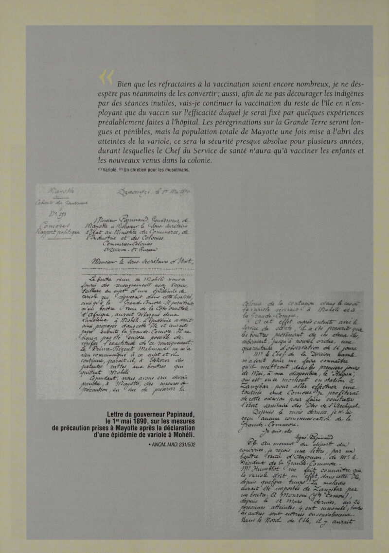 Bien que les réfractaires à la vaccination soient encore nombreux, je ne dés- espère pas néanmoins de les convertir ; aussi, afin de ne pas décourager les indigènes par des séances inutiles, vais-je continuer la vaccination du reste de l'île en n’em- ployant que du vaccin sur l'efficacité duquel je serai fixé par quelques expériences préalablement faites à l'hôpital. Les pérégrinations sur la Grande Terre seront lon- gues et pénibles, mais la population totale de Mayotte une fois mise à l'abri des atteintes de la variole, ce sera la sécurité presque absolue pour plusieurs années, durant lesquelles le Chef du Service de santé n'aura qu'à vacciner les enfants et les nouveaux venus dans la colonie. @ Variole. 2 Un chrétien pour les musulmans. C' Le Es €? ER LT Te) LEA : : 47 ? 724112 ’ +} F5 | Fe re : € Se 5 ) Porudicur Capnunau) Courbis 4 ; PAEUSE 4 / 2 «LL (oimodet /Masofe à fehisseur Clos. erifiire s ; f Y, affa nef {ique 4 Kat au uit fi CE HLINERCE : K . ae L'Indhusfrit 24 cles Colouies Cmars Pets Calories L'Qnrn - AT Fureau&gt;  Musieur L out. shentfaire ef What: Æ fnhe pat ke IP obel Hadrcs ct oui Ad Zeudts fret nueniT ape Faces, gaiflours du vujelS D itue Chihhncle faute és Tes uerur Ares ce Bealifé, ainsi qula 1 o Grau. Bruote. . À hadr act fort che la Conlagim claag É cu gu'u Haute Yeux de la Dh Criobtel. falaise Jen à. Pate ME ge frique 4 Au al. | Pefap gui Veuz é Le Fraude - Comme k Ÿ rérulie. à Wok. L'éjurbhnie 1e Ataiée etat cfht. am cuit vel. RP UE RS PE Rs Line ch 144% , Le a ch [het pr apnée La eut Ta Srnude-(omote dE ne. L buts MODE AE ÉD 2 Clousa pas Es oucete Jeu ve td A did ep 1 CE RE CR HU J'ai. ie Deutipuemeé fuféraient, jusqu à mouré cree, une PA Poésie eqeu£ al snoutlC ne su à qua tucTaide À. coettafion mé Lé Ars. Heu comnatigue À ce off etre .… AE Lei de La Din al confinue, nahait-il, à Ehhirrez Mmateut froir me Mars cotnaîfie raleufes 77e Fer Aux Coufres geu gu'iE- qnéffral y Aaks ls Jtétuiets nié) guiffeut MD oh. Le ae Mini, à ma monhin, L “TU “ GRAINS, HR Arte Ets ARR ui eff eue 1t°1feul Lu 1falifn à Are À èayeTe, ces reine ol L /4 , hair ds Che ne At À C2 4 ne aller EE htr tone.  / 1 louée « Chrnéetés De. JE fiherac ke cette veca ln out aie Cousfatà L'téat sJantaié des hs de L'Cbrckipnl. Qeftuis L rues Mruite, ve #£ Le recu lancun comsmumeaf# de Le Lettre du gouverneur Papinaud, le 1° mai 1890, sur les mesures D Ou die de précaution prises à Mayotte après la déclaration ni. EN d’une épidémie de variole à Mohéli. À one ge x ai) + ANOM. MAD. 231/502 F8. a nitrme os. ele E Hi) CSV LE TOO véhe #e , hat un) Leur Er A njouan., Le MM. Beniteut- cle Granutb- (arme ai TPE Husnblol Cine. fait connait LA Veuot JE cn “ef , etats he LE huis uelque- fer AE: AR Cr die é on PAS Ve Liansilas un boufu. crroni (TE Cosmste | Depuis LE 12 Mia LAS x oumes affetufes, 4 out Jutcomébé ; Toute hs aus Jout- ufireis Lu Convalscmce.
