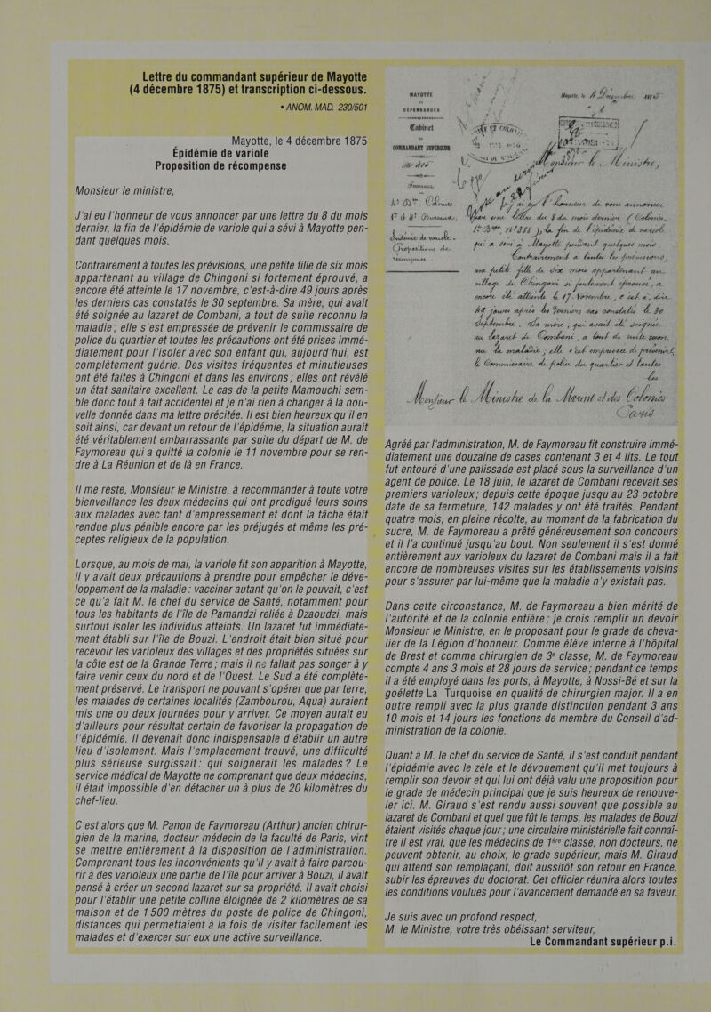 + ANOM. MAD. 230/501 b Mayotte, le 4 décembre 1875 Epidémie de variole Proposition de récompense Monsieur le ministre, J'ai eu l'honneur de vous annoncer par une lettre du 8 du mois dernier, la fin de l'épidémie de variole qui a sévi à Mayotte pen- dant quelques mois. Contrairement à toutes les prévisions, une petite fille de six mois appartenant au village de Chingoni si fortement éprouvé, a encore été atteinte le 17 novembre, c'est-à-dire 49 jours après les derniers cas constatés le 30 septembre. Sa mère, qui avait été soignée au lazaret de Combani, a tout de suite reconnu la maladie ; elle s'est empressée de prévenir le commissaire de police du quartier et toutes les précautions ont été prises immé- diatement pour l'isoler avec son enfant qui, aujourd'hui, est complètement guérie. Des visites fréquentes et minutieuses ont été faites à Chingoni et dans les environs; elles ont révélé un état sanitaire excellent. Le cas de la petite Mamouchi sem- ble donc tout à fait accidentel et je n'ai rien à changer à la nou- velle donnée dans ma lettre précitée. Il est bien heureux qu'il en soit ainsi, car devant un retour de l'épidémie, la situation aurait été véritablement embarrassante par suite du départ de M. de Faymoreau qui a quitté la colonie le 11 novembre pour se ren- dre à La Réunion et de là en France. Il me reste, Monsieur le Ministre, à recommander à toute votre bienveillance les deux médecins qui ont prodigué leurs soins aux malades avec tant d'empressement et dont la tâche était ceptes religieux de la population. Lorsque, au mois de mai, la variole fit son apparition à Mayotte, il y avait deux précautions à prendre pour empêcher le déve- loppement de la maladie : vacciner autant qu'on le pouvait, c'est ce qu'a fait M. le chef du service de Santé, notamment pour tous les habitants de l'Île de Pamandzi reliée à Dzaoudzi, mais surtout isoler les individus atteints. Un lazaret fut immédiate- ment établi sur l'Île de Bouzi. L'endroit était bien situé pour recevoir les varioleux des villages et des propriétés situées sur la côte est de la Grande Terre; mais il n£ fallait pas songer à y faire venir ceux du nord et de l'Ouest. Le Sud a été complête- ment préservé. Le transport ne pouvant s'opérer que par terre, les malades de certaines localités (Zambourou, Aqua) auraient mis une ou deux journées pour y arriver. Ce moyen aurait eu d'ailleurs pour résultat certain de favoriser la propagation de lieu d'isolement. Mais l'emplacement trouvé, une difficulté plus sérieuse surgissait: qui soignerait les malades ? Le service médical de Mayotte ne comprenant que deux médecins, il était impossible d'en détacher un à plus de 20 kilomètres du chef-lieu. C'est alors que M. Panon de Faymoreau (Arthur) ancien chirur- gien de la marine, docteur médecin de la faculté de Paris, vint se mettre entièrement à la disposition de l'administration. Comprenant tous les inconvénients qu'il y avait à faire parcou- rir à des varioleux une partie de l'Île pour arriver à Bouzi, il avait pensé à créer un second lazaret sur sa propriété. |! avait choisi pour l'établir une petite colline éloignée de 2 kilomètres de sa maison et de 1 500 mètres du poste de police de Chingoni, distances qui permettaient à la fois de visiter facilement les malades et d'exercer sur eux une active surveillance. MAYOTTE Mayoile, le 4 pridrtt isrei po + HE 5 DÉPENDANOES  — 290 A  AN Fa d Qt 2 pepe | ? Cabinet Ÿ RU NT Con, Re El 7 we $ Î ; \ AR je: AMEN CT j CONMANDANT SUPÉRIEUR Nr SET # pers Su. LE PS Bt — NUE MN / 19] PAA PE LOL PT Cgpdicter £ Here: on Ni Ur C'oumturTe Le2 À | &amp; ns EE US x Cr A y 2) JE 6h) Le ( ovAtd . 4 kj C2 hanneus AË tot ArnerEr 4° d 4: Duwteaut AA int LA da Fe mets denis ( Coloris - Lai | jupes ÉD N'848 ); de fon de d'hudernie de vanpele hide ee gui 4 den à Aageës premier guudques mad : NAS : TRS a. foules % Juruocend uns ptit l de dix med affardènard er stage de Chumgen PA fetement proue, z encoe de alemt L 47: Vovemd, € tal. a die. À jeu afun L Dani cas crade Æ #20 de &amp; meur , que avail de Jeune. 72 yat de Cslèrié ,# bout. de TA Leon. de de. malade ; U. sul'ermprusse de fnesenicl | Ê Commissat de fpelis de quauhir dl leudes | ; | Montiur À Moto à E Houte don Corn Can 4) Agréé par l'administration, M. de Faymoreau fit construire immé- diatement une douzaine de cases contenant 3 et 4 lits. Le tout fut entouré d'une palissade est placé sous la surveillance d'un agent de police. Le 18 juin, le lazaret de Combani recevait ses premiers varioleux; depuis cette époque jusqu'au 23 octobre date de sa fermeture, 142 malades y ont été traités. Pendant quatre mois, en pleine récolte, au moment de la fabrication du sucre, M. de Faymoreau a prêté généreusement son concours et il l’a continué jusqu'au bout. Non seulement il s'est donné entièrement aux varioleux du lazaret de Combani maïs il a fait encore de nombreuses visites sur les établissements voisins pour s'assurer par lui-même que la maladie n'y existait pas. Dans cette circonstance, M. de Faymoreau a bien mérité de l'autorité et de la colonie entière ; je crois remplir un devoir Monsieur le Ministre, en le proposant pour le grade de cheva- lier de la Légion d'honneur. Comme élève interne à l'hôpital de Brest et comme chirurgien de 3° classe, M. de Faymoreau compte 4 ans 8 mois et 28 jours de service; pendant ce temps il a été employé dans les ports, à Mayotte, à Nossi-Bé et sur la goélette La Turquoise en qualité de chirurgien major. Il a en outre rempli avec la plus grande distinction pendant 3 ans 10 mois et 14 jours les fonctions de membre du Conseil d'ad- ministration de la colonie. Quant à M. le chef du service de Santé, il s'est conduit pendant l'épidémie avec le zèle et le dévouement qu'il met toujours à remplir son devoir et qui lui ont déjà valu une proposition pour le grade de médecin principal que je suis heureux de renouve- ler ici. M. Giraud s'est rendu aussi souvent que possible au lazaret de Combani et quel que fût le temps, les malades de Bouzi étaient visités chaque jour; une circulaire ministérielle fait connaï- tre il est vrai, que les médecins de 1? classe, non docteurs, ne. peuvent obtenir, au choix, le grade supérieur, mais M. Giraud qui attend son remplaçant, doit aussitôt son retour en France, subir les épreuves du doctorat. Cet officier réunira alors toutes les conditions voulues pour l'avancement demandé en sa faveur. Je Suis avec un profond respect, M. le Ministre, votre très obéissant serviteur, Le Commandant supérieur p.i. = *