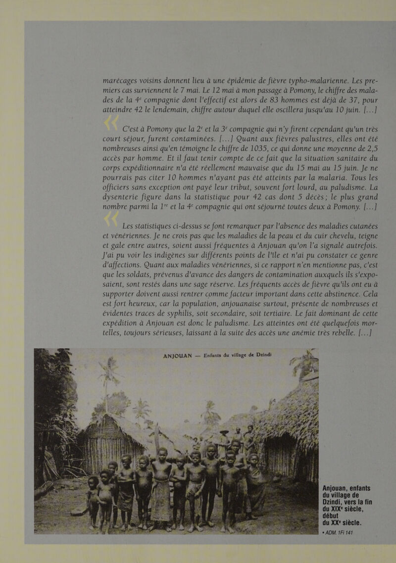 marécages voisins donnent lieu à une épidémie de fièvre typho-malarienne. Les pre- miers cas surviennent le 7 mai. Le 12 mai à mon passage à Pomony, le chiffre des mala- des de la 4 compagnie dont l'effectif est alors de 83 hommes est déjà de 37, pour atteindre 42 le lendemain, chiffre autour duquel elle oscillera jusqu'au 10 juin. [...] C'est à Pomony que la 2° et la 3° compagnie qui n’y firent cependant qu'un très court séjour, furent contaminées. [...] Quant aux fièvres palustres, elles ont été nombreuses ainsi qu'en témoigne le chiffre de 1035, ce qui donne une moyenne de 2,5 accès par homme. Et il faut tenir compte de ce fait que la situation sanitaire du corps expéditionnaire n'a été réellement mauvaise que du 15 mai au 15 juin. Je ne pourrais pas citer 10 hommes n'ayant pas été atteints par la malaria. Tous les officiers sans exception ont payé leur tribut, souvent fort lourd, au paludisme. La dysenterie figure dans la statistique pour 42 cas dont 5 décès; le plus grand nombre parmi la 1'° et la 4° compagnie qui ont séjourné toutes deux à Pomony. [...] Les statistiques ci-dessus se font remarquer par l'absence des maladies cutanées et vénériennes. Je ne crois pas que les maladies de la peau et du cuir chevelu, teigne et gale entre autres, soient aussi fréquentes à Anjouan qu'on l’a signalé autrefois. J'ai pu voir les indigènes sur différents points de l'île et n'ai pu constater ce genre d'affections. Quant aux maladies vénériennes, si ce rapport n’en mentionne pas, c'est que les soldats, prévenus d'avance des dangers de contamination auxquels ils s'expo- saient, sont restés dans une sage réserve. Les fréquents accès de fièvre qu'ils ont eu à supporter doivent aussi rentrer comme facteur important dans cette abstinence. Cela est fort heureux, car la population, anjouanaise surtout, présente de nombreuses et évidentes traces de syphilis, soit secondaire, soit tertiaire. Le fait dominant de cette expédition à Anjouan est donc le paludisme. Les atteintes ont été quelquefois mor- telles, toujours sérieuses, laissant à la suite des accès une anémie très rebelle. [...] Anjouan, enfants du village de Dzindi, vers la fin du XIXe: siècle, début | du XXe siècle. + ADM. 1Fi 141 