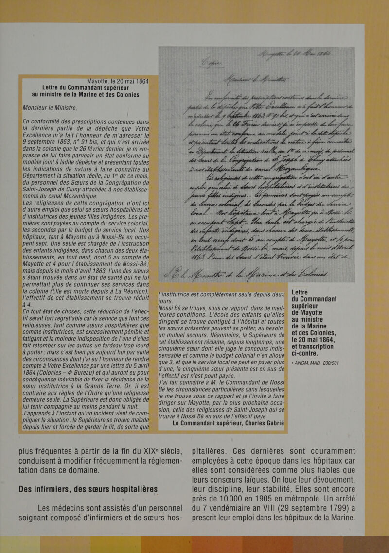 Mayotte, le 20 mai 1864 Lettre du Commandant supérieur au ministre de la Marine et des Colonies Monsieur le Ministre, En conformité des prescriptions contenues dans la dernière partie de la dépêche que Votre Excellence m'a fait l'honneur de m'adresser le 9 septembre 1863, n° 91 bis, et qui n'est arrivée dans la colonie que le 26 février dernier, je m'em- presse de lui faire parvenir un état conforme au modèle joint à ladite dépêche et présentant toutes les indications de nature à faire connaître au Département la situation réelle, au 1°! de ce mois, du personnel des Sœurs de la Congrégation de Saint-Joseph de Cluny attachées à nos établisse- ments du canal Mozambique. Les religieuses de cette congrégation n'ont ici d'autre emploi que celui de sœurs hospitalières et d'institutrices des jeunes filles indigènes. Les pre- mières sont payées au compte du service colonial, les secondes par le budget du service local. Nos hôpitaux, tant à Mayotte qu'à Nossi-Bé en occu- pent sept. Une seule est chargée de l'instruction des enfants indigènes, dans chacun des deux éta- blissements, en tout neuf, dont 5 au compte de Mayotte et 4 pour l'établissement de Nossi-Bé ; mais depuis le mois d'avril 1863, l'une des sœurs s'étant trouvée dans un état de santé qui ne lui permettait plus de continuer ses services dans la colonie (Elle est morte depuis à La Réunion), l'effectif de cet établissement se trouve réduit à 4. En tout état de choses, cette réduction de l'effec- tif serait fort regrettable car le service que font ces religieuses, tant comme sœurs hospitalières que comme institutrices, est excessivement pénible et fatigant et la moindre indisposition de l'une d'elles fait retomber sur les autres un fardeau trop lourd à porter; mais c'est bien pis aujourd'hui par suite des circonstances dont j'ai eu l'honneur de rendre compte à Votre Excellence par une lettre du 5 avril 1864 (Colonies — 4 Bureau) et qui auront eu pour conséquence inévitable de fixer la résidence de la sœur institutrice à la Grande Terre. Or, il est contraire aux règles de l'Ordre qu'une religieuse demeure seule. La Supérieure est donc obligée de lui tenir compagnie au moins pendant la nuit. J'apprends à l'instant qu'un incident vient de com- pliquer la situation : la Supérieure se trouve malade depuis hier et forcée de garder le lit, de sorte que 4 “hic ht Her LL sn MARAIS Fa À Ans Æ LES La en 22 nt À ue longe 4 l'institutrice est complètement seule depuis deux Lettre jours. du Commandant Nossi Bé se trouve, sous ce rapport, dans de meil- SUPérieur leures conditions. L'école des enfants qu'elles de Mayotte dirigent se trouve contiguë à l'hôpital et toutes AU Ministre les sœurs présentes peuvent se prêter, au besoin, de la Marine un mutuel secours. Néanmoins, la Supérieure de €t des Colonies, cet établissement réclame, depuis longtemps, une le 20 mai 1864, cinquième sœur dont elle juge le concours indis- 4 SAUCE pensable et comme le budget colonial n'en alloue que 3, et que le service local ne peut en payer plus d'une, la cinquième sœur présente est en sus de l'effectif est n'est point payée. J'ai fait connaître à M. le Commandant de Nossi Bé les circonstances particulières dans lesquelles je me trouve sous ce rapport et je l'invite à faire diriger sur Mayotte, par la plus prochaine occa- sion, celle des religieuses de Saint-Joseph qui se trouve à Nossi Bé en sus de l'effectif payé. Le Commandant supérieur, Charles Gabrié + ANOM. MAD. 230/501 plus fréquentes à partir de la fin du XIXe siècle, conduisent à modifier fréquemment la réglemen- tation dans ce domaine. Des infirmiers, des sœurs hospitalières Les médecins sont assistés d’un personnel soignant composé d’infirmiers et de sœurs hos- pitalières. Ces dernières sont couramment employées à cette époque dans les hôpitaux car elles sont considérées comme plus fiables que leurs consœurs laïques. On loue leur dévouement, leur discipline, leur stabilité. Elles sont encore près de 10000 en 1905 en métropole. Un arrêté du 7 vendémiaire an VIII (29 septembre 1799) a prescrit leur emploi dans les hôpitaux de la Marine.