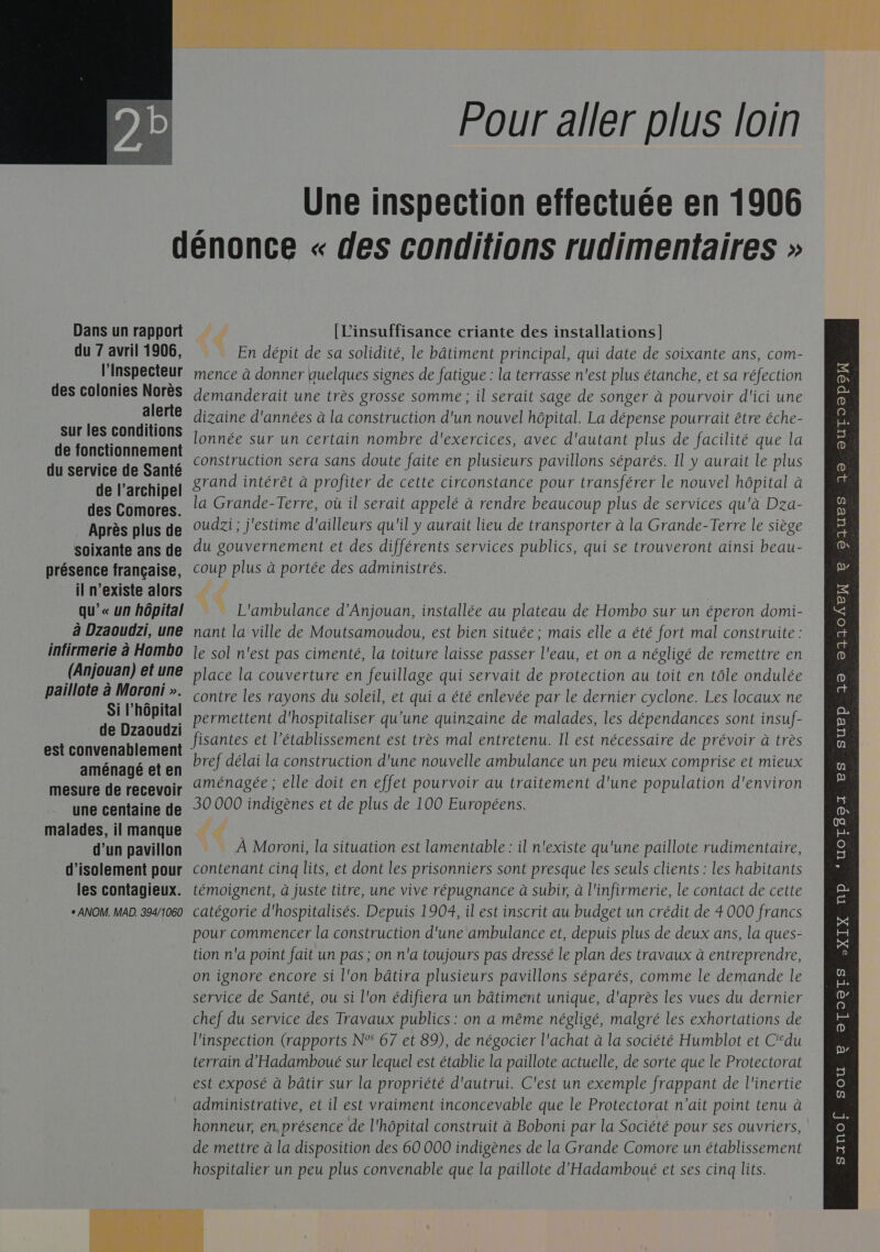   Pour aller plus loin Une inspection effectuée en 1906 Dans un rapport du 7 avril 1906, l’Inspecteur des colonies Norès alerte sur les conditions de fonctionnement du service de Santé de l’archipel des Comores. Après plus de soixante ans de présence française, il n'existe alors qu’« un hôpital à Dzaoudzi, une infirmerie à Hombo (Anjouan) et une paillote à Moroni ». Si l'hôpital de Dzaoudzi est convenablement aménagé et en mesure de recevoir une centaine de malades, il manque d’un pavillon d'isolement pour les contagieux. [L'insuffisance criante des installations] En dépit de sa solidité, le bâtiment principal, qui date de soixante ans, com- mence à donner quelques signes de fatigue : la terrasse n'est plus étanche, et sa réfection demanderait une très grosse somme; il serait sage de songer à pourvoir d'ici une dizaine d'années à la construction d'un nouvel hôpital. La dépense pourrait être éche- lonnée sur un certain nombre d'exercices, avec d'autant plus de facilité que la construction sera sans doute faite en plusieurs pavillons séparés. Il y aurait le plus grand intérêt à profiter de cette circonstance pour transférer le nouvel hôpital à la Grande-Terre, où il serait appelé à rendre beaucoup plus de services qu'à Dza- oudzi ; j'estime d'ailleurs qu'il y aurait lieu de transporter à la Grande-Terre le siège du gouvernement et des différents services publics, qui se trouveront ainsi beau- coup plus à portée des administrés. F # © L'ambulance d’Anjouan, installée au plateau de Hombo sur un éperon domi- nant la ville de Moutsamoudou, est bien située ; mais elle a été fort mal construite : le sol n'est pas cimenté, la toiture laisse passer l'eau, et on a négligé de remettre en place la couverture en feuillage qui servait de protection au toit en tôle ondulée contre les rayons du soleil, et qui a été enlevée par le dernier cyclone. Les locaux ne permettent d'hospitaliser qu'une quinzaine de malades, les dépendances sont insuf- fisantes et l'établissement est très mal entretenu. Il est nécessaire de prévoir à très bref délai la construction d'une nouvelle ambulance un peu mieux comprise et mieux aménagée ; elle doit en effet pourvoir au traitement d'une population d'environ 30 000 indigènes et de plus de 100 Européens. €. … À Moroni, la situation est lamentable : il n'existe qu'une paillote rudimentaire, contenant cinq lits, et dont les prisonniers sont presque les seuls clients : les habitants témoignent, à juste titre, une vive répugnance à subir, à l'infirmerie, le contact de cette tion n'a point fait un pas ; on n'a toujours pas dressé le plan des travaux à entreprendre, on ignore encore si l'on bâtira plusieurs pavillons séparés, comme le demande le chef du service des Travaux publics : on a même négligé, malgré les exhortations de l'inspection (rapports N° 67 et 89), de négocier l'achat à la société Humblot et C‘du terrain d’'Hadamboué sur lequel est établie la paillote actuelle, de sorte que le Protectorat est exposé à bâtir sur la propriété d'autrui. C'est un exemple frappant de l'inertie de mettre à la disposition des 60 000 indigènes de la Grande Comore un établissement hospitalier un peu plus convenable que la paillote d'Hadamboué et ses cinq lits.   QUES 19 OUTOOpoN e p 32 21304EX 