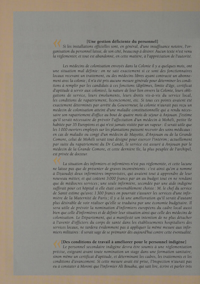 { [Une gestion déficiente du personnel] Si les installations officielles sont, en général, d'une insuffisance notoire, l'or- ganisation du personnel laisse, de son côté, beaucoup à désirer. Aucun texte n'est venu la réglementer, et tout est abandonné, en cette matière, à l'appréciation de l'autorité. Les médecins de colonisation envoyés dans la Colonie il y a quelques mois, ont une situation mal définie: on ne sait exactement si ce sont des fonctionnaires locaux recevant un traitement, ou des médecins libres ayant contracté un abonne- ment avec la colonie ; il n'a été pris aucune mesure générale pour déterminer les condi- tions à remplir par les candidats à ces fonctions (diplômes, limite d'âge, certificat d'aptitude à servir aux colonies), la nature de leur lien envers la Colonie, leurs obli- gations de service, leurs émoluments, leurs droits vis-à-vis du service local, les conditions de rapatriement, licenciement, etc. Si tous ces points avaient été exactement déterminés par arrêté du Gouverneur, la colonie n'aurait pas reçu un médecin de colonisation atteint d'une maladie constitutionnelle qui a rendu néces- saire son rapatriement d'office au bout de quatre mois de séjour à Anjouan. J'estime qu'il serait nécessaire de prévoir l'affectation d'un médecin à Mohéli, petite île habitée par 35 Européens et qui n'est jamais visitée par un vapeur : il serait utile que les 1 000 ouvriers employés sur les plantations puissent recevoir des soins médicaux : en cas de maladie ou congé d'un médecin de Mayotte, d'Anjouan ou de la Grande Comore, celui de Mohéli serait tout désigné pour exercer l'intérim ; actuellement par suite du rapatriement du Dr Candé, le service est assuré à Anjouan par le médecin de la Grande Comore, et cette dernière île, la plus peuplée de l'archipel, est privée de docteur. La situation des infirmiers et infirmières n'est pas réglementée, et cette lacune ne laisse pas que de présenter de graves inconvénients : c'est ainsi qu'on a nommé à Dzaoudzi deux infirmières improvisées, qui avaient tout à apprendre de leur nouveau métier, et qui coûtent 3 000 francs par an au budget tout en ne rendant que de médiocres services ; une seule infirmière, secondée par une aide indigène suffirait pour cet hôpital si elle était convenablement choisie : M. le chef du service de Santé estime qu'avec 1300 francs on pourrait s'assurer les services d'une infir- mière de la Maternité de Paris; il y a là une amélioration qu'il serait d'autant plus désirable de voir réaliser qu'elle se traduira par une économie budgétaire. Il sera utile de prévoir la nomination d'infirmiers européens du cadre local aussi bien que celle d'infirmières et de définir leur situation ainsi que celle des médecins de colonisation. Le Département, qui a manifesté son intention de ne plus détacher à l'avenir d'officiers du corps de santé dans les établissements hospitaliers des services locaux, ne tardera évidemment pas à appliquer la même mesure aux infir- miers militaires : il serait sage de se prémunir dès aujourd'hui contre cette éventualité. [Des conditions de travail à améliorer pour le personnel indigène] … Le personnel secondaire indigène devra être soumis à une réglementation précise, exigeant avant toute nomination un stage dans une formation sanitaire, sinon même un certificat d'aptitude, et déterminant les cadres, les traitements et les conditions d'avancement. Si cette mesure avait été prise, l'Inspection n'aurait pas eu à constater à Moroni que l'infirmier Ali Bouaha, qui sait lire, écrire et parler très